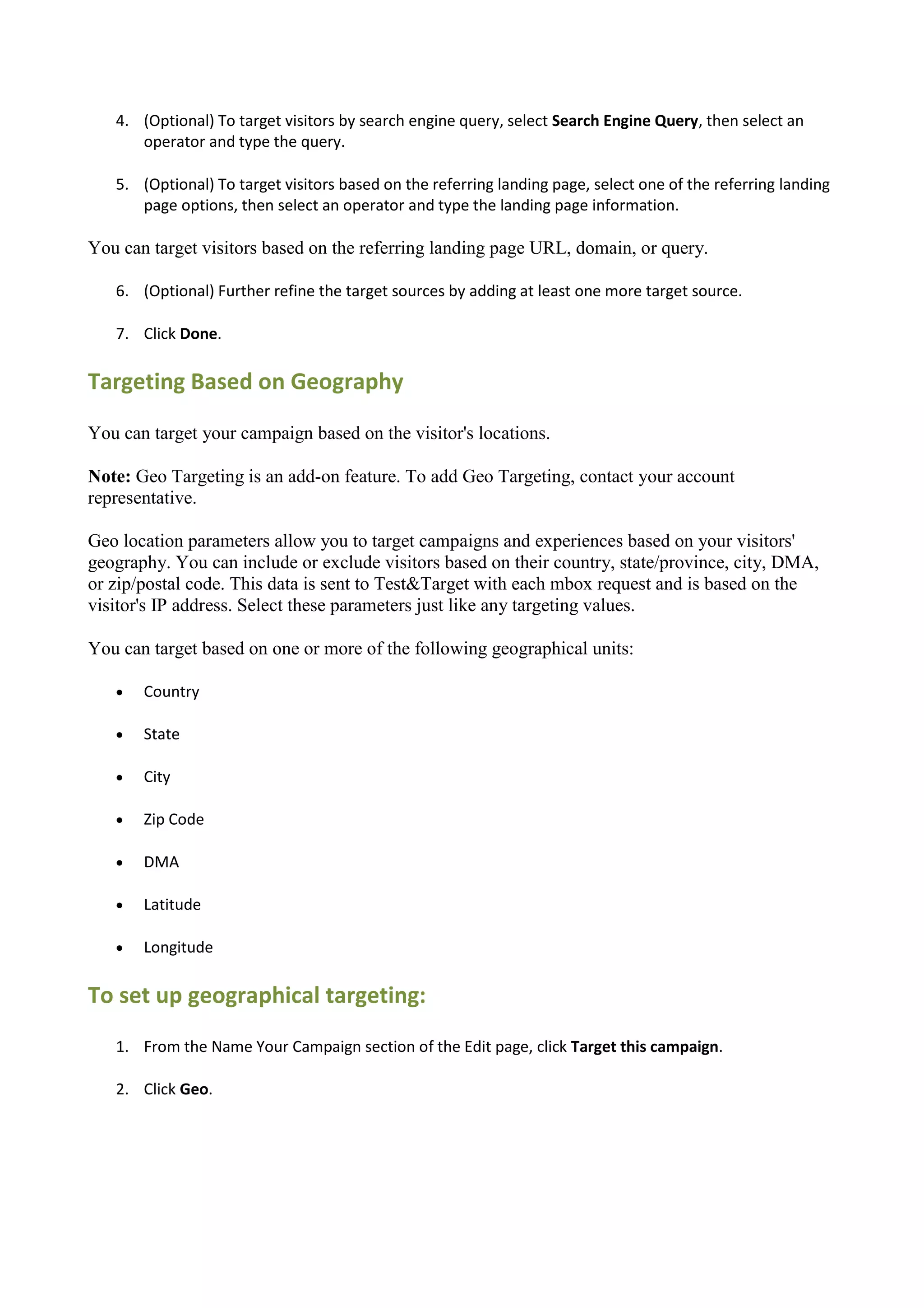 4. (Optional) To target visitors by search engine query, select Search Engine Query, then select an
      operator and type the query.

   5. (Optional) To target visitors based on the referring landing page, select one of the referring landing
      page options, then select an operator and type the landing page information.

You can target visitors based on the referring landing page URL, domain, or query.

   6. (Optional) Further refine the target sources by adding at least one more target source.

   7. Click Done.

Targeting Based on Geography

You can target your campaign based on the visitor's locations.

Note: Geo Targeting is an add-on feature. To add Geo Targeting, contact your account
representative.

Geo location parameters allow you to target campaigns and experiences based on your visitors'
geography. You can include or exclude visitors based on their country, state/province, city, DMA,
or zip/postal code. This data is sent to Test&Target with each mbox request and is based on the
visitor's IP address. Select these parameters just like any targeting values.

You can target based on one or more of the following geographical units:

      Country

      State

      City

      Zip Code

      DMA

      Latitude

      Longitude

To set up geographical targeting:
   1. From the Name Your Campaign section of the Edit page, click Target this campaign.

   2. Click Geo.
 