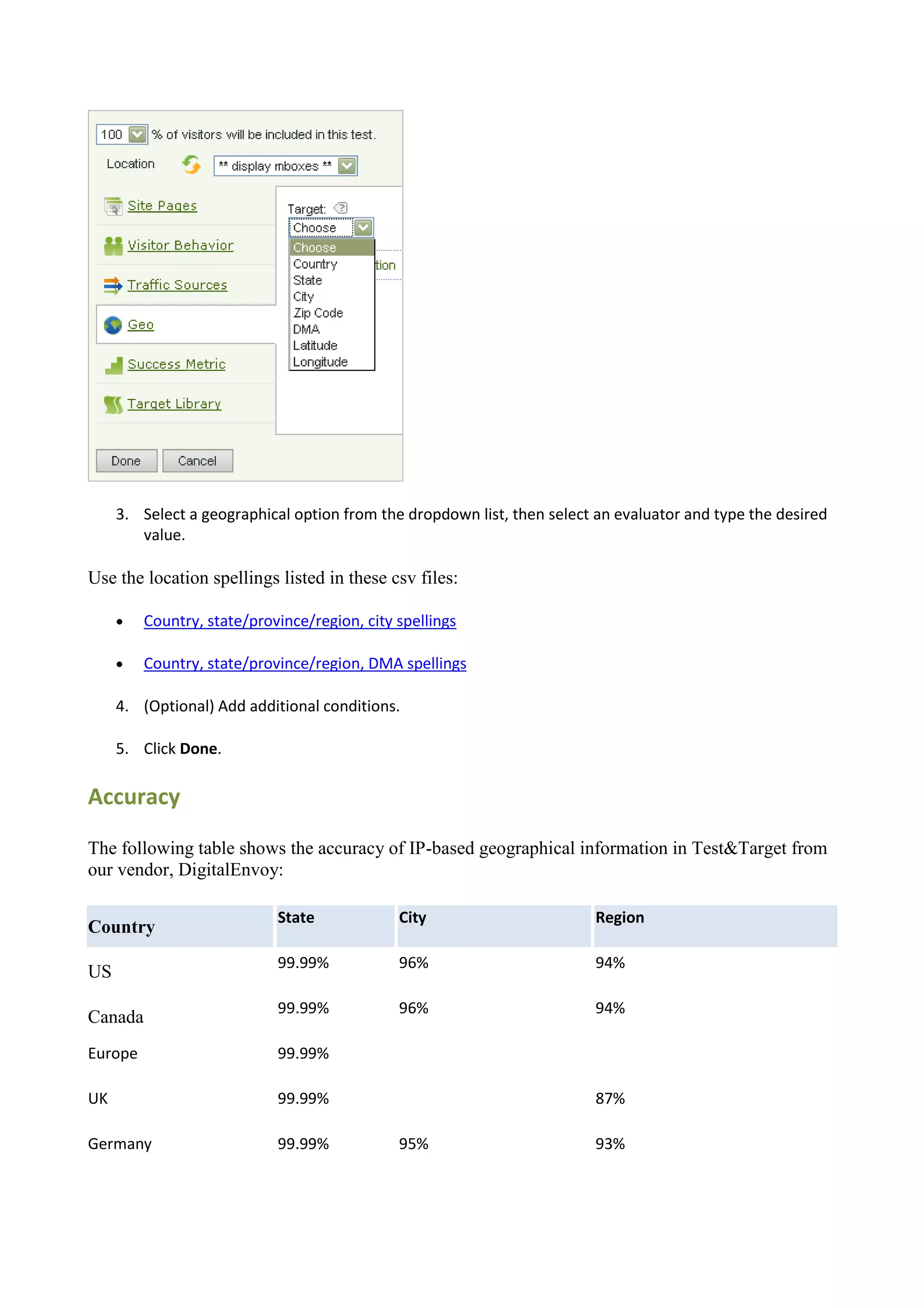 3. Select a geographical option from the dropdown list, then select an evaluator and type the desired
        value.

Use the location spellings listed in these csv files:

        Country, state/province/region, city spellings

        Country, state/province/region, DMA spellings

     4. (Optional) Add additional conditions.

     5. Click Done.

Accuracy

The following table shows the accuracy of IP-based geographical information in Test&Target from
our vendor, DigitalEnvoy:

                            State             City                       Region
Country
                            99.99%            96%                        94%
US
                            99.99%            96%                        94%
Canada
Europe                      99.99%

UK                          99.99%                                       87%

Germany                     99.99%            95%                        93%
 