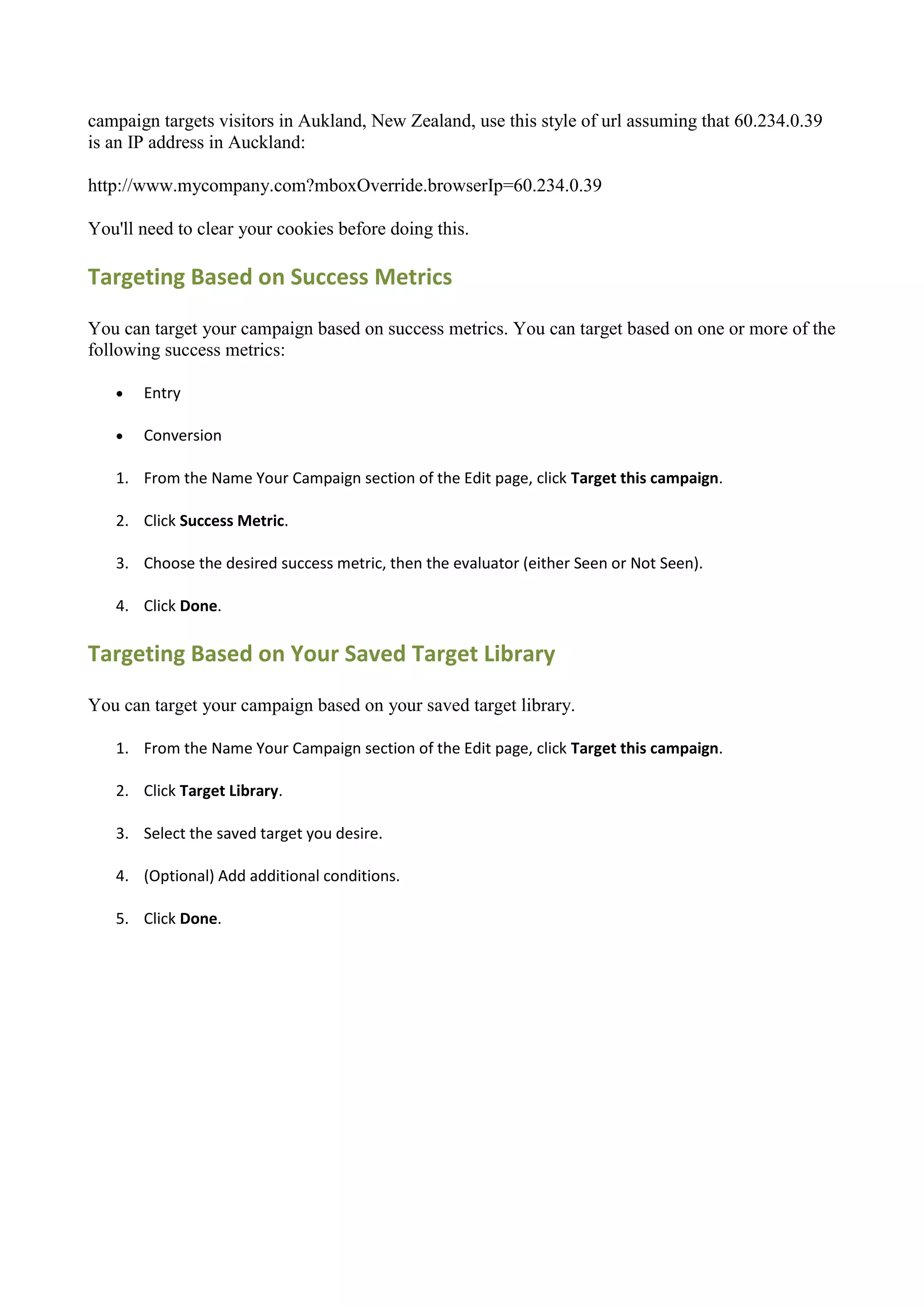 campaign targets visitors in Aukland, New Zealand, use this style of url assuming that 60.234.0.39
is an IP address in Auckland:

http://www.mycompany.com?mboxOverride.browserIp=60.234.0.39

You'll need to clear your cookies before doing this.

Targeting Based on Success Metrics

You can target your campaign based on success metrics. You can target based on one or more of the
following success metrics:

      Entry

      Conversion

   1. From the Name Your Campaign section of the Edit page, click Target this campaign.

   2. Click Success Metric.

   3. Choose the desired success metric, then the evaluator (either Seen or Not Seen).

   4. Click Done.

Targeting Based on Your Saved Target Library

You can target your campaign based on your saved target library.

   1. From the Name Your Campaign section of the Edit page, click Target this campaign.

   2. Click Target Library.

   3. Select the saved target you desire.

   4. (Optional) Add additional conditions.

   5. Click Done.
 