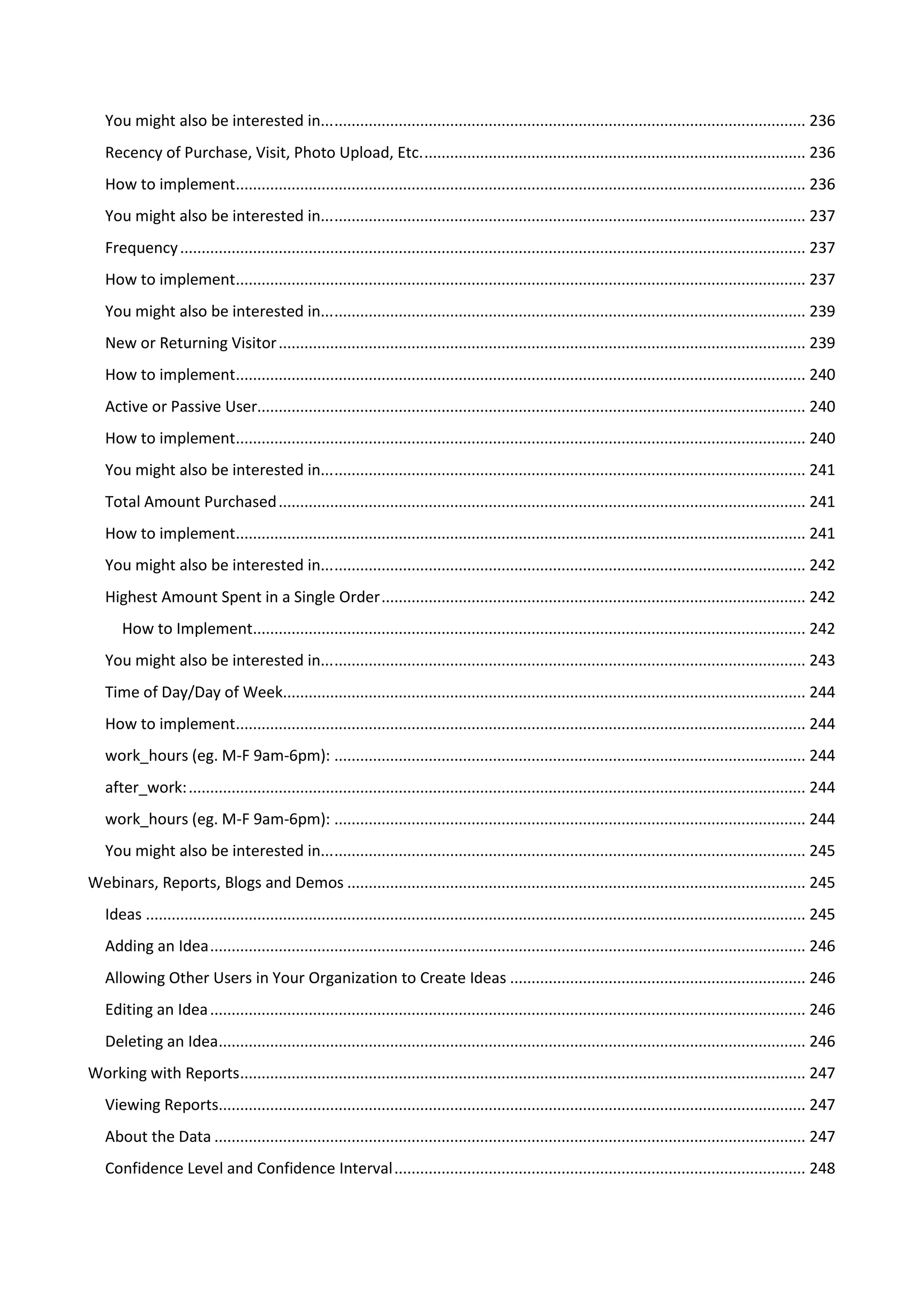 You might also be interested in... .............................................................................................................. 236
   Recency of Purchase, Visit, Photo Upload, Etc. ......................................................................................... 236
   How to implement..................................................................................................................................... 236
   You might also be interested in... .............................................................................................................. 237
   Frequency .................................................................................................................................................. 237
   How to implement..................................................................................................................................... 237
   You might also be interested in... .............................................................................................................. 239
   New or Returning Visitor ........................................................................................................................... 239
   How to implement..................................................................................................................................... 240
   Active or Passive User................................................................................................................................ 240
   How to implement..................................................................................................................................... 240
   You might also be interested in... .............................................................................................................. 241
   Total Amount Purchased ........................................................................................................................... 241
   How to implement..................................................................................................................................... 241
   You might also be interested in... .............................................................................................................. 242
   Highest Amount Spent in a Single Order ................................................................................................... 242
       How to Implement................................................................................................................................. 242
   You might also be interested in... .............................................................................................................. 243
   Time of Day/Day of Week.......................................................................................................................... 244
   How to implement..................................................................................................................................... 244
   work_hours (eg. M-F 9am-6pm): .............................................................................................................. 244
   after_work: ................................................................................................................................................ 244
   work_hours (eg. M-F 9am-6pm): .............................................................................................................. 244
   You might also be interested in... .............................................................................................................. 245
Webinars, Reports, Blogs and Demos ........................................................................................................... 245
   Ideas .......................................................................................................................................................... 245
   Adding an Idea ........................................................................................................................................... 246
   Allowing Other Users in Your Organization to Create Ideas ..................................................................... 246
   Editing an Idea ........................................................................................................................................... 246
   Deleting an Idea......................................................................................................................................... 246
Working with Reports.................................................................................................................................... 247
   Viewing Reports......................................................................................................................................... 247
   About the Data .......................................................................................................................................... 247
   Confidence Level and Confidence Interval ................................................................................................ 248
 