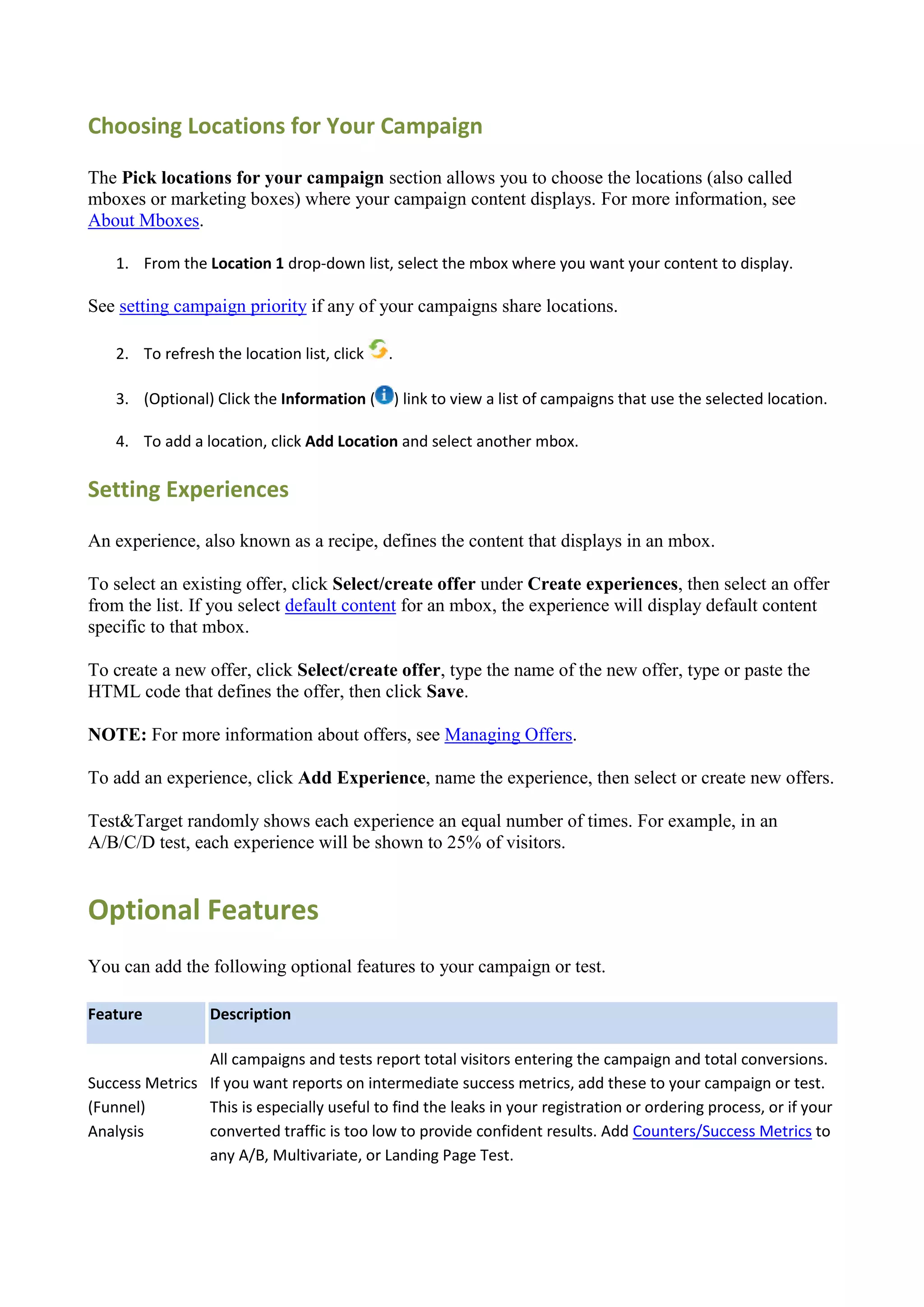 Choosing Locations for Your Campaign

The Pick locations for your campaign section allows you to choose the locations (also called
mboxes or marketing boxes) where your campaign content displays. For more information, see
About Mboxes.

    1. From the Location 1 drop-down list, select the mbox where you want your content to display.

See setting campaign priority if any of your campaigns share locations.

    2. To refresh the location list, click   .

    3. (Optional) Click the Information (        ) link to view a list of campaigns that use the selected location.

    4. To add a location, click Add Location and select another mbox.

Setting Experiences

An experience, also known as a recipe, defines the content that displays in an mbox.

To select an existing offer, click Select/create offer under Create experiences, then select an offer
from the list. If you select default content for an mbox, the experience will display default content
specific to that mbox.

To create a new offer, click Select/create offer, type the name of the new offer, type or paste the
HTML code that defines the offer, then click Save.

NOTE: For more information about offers, see Managing Offers.

To add an experience, click Add Experience, name the experience, then select or create new offers.

Test&Target randomly shows each experience an equal number of times. For example, in an
A/B/C/D test, each experience will be shown to 25% of visitors.


Optional Features
You can add the following optional features to your campaign or test.

Feature           Description

                All campaigns and tests report total visitors entering the campaign and total conversions.
Success Metrics If you want reports on intermediate success metrics, add these to your campaign or test.
(Funnel)        This is especially useful to find the leaks in your registration or ordering process, or if your
Analysis        converted traffic is too low to provide confident results. Add Counters/Success Metrics to
                any A/B, Multivariate, or Landing Page Test.
 