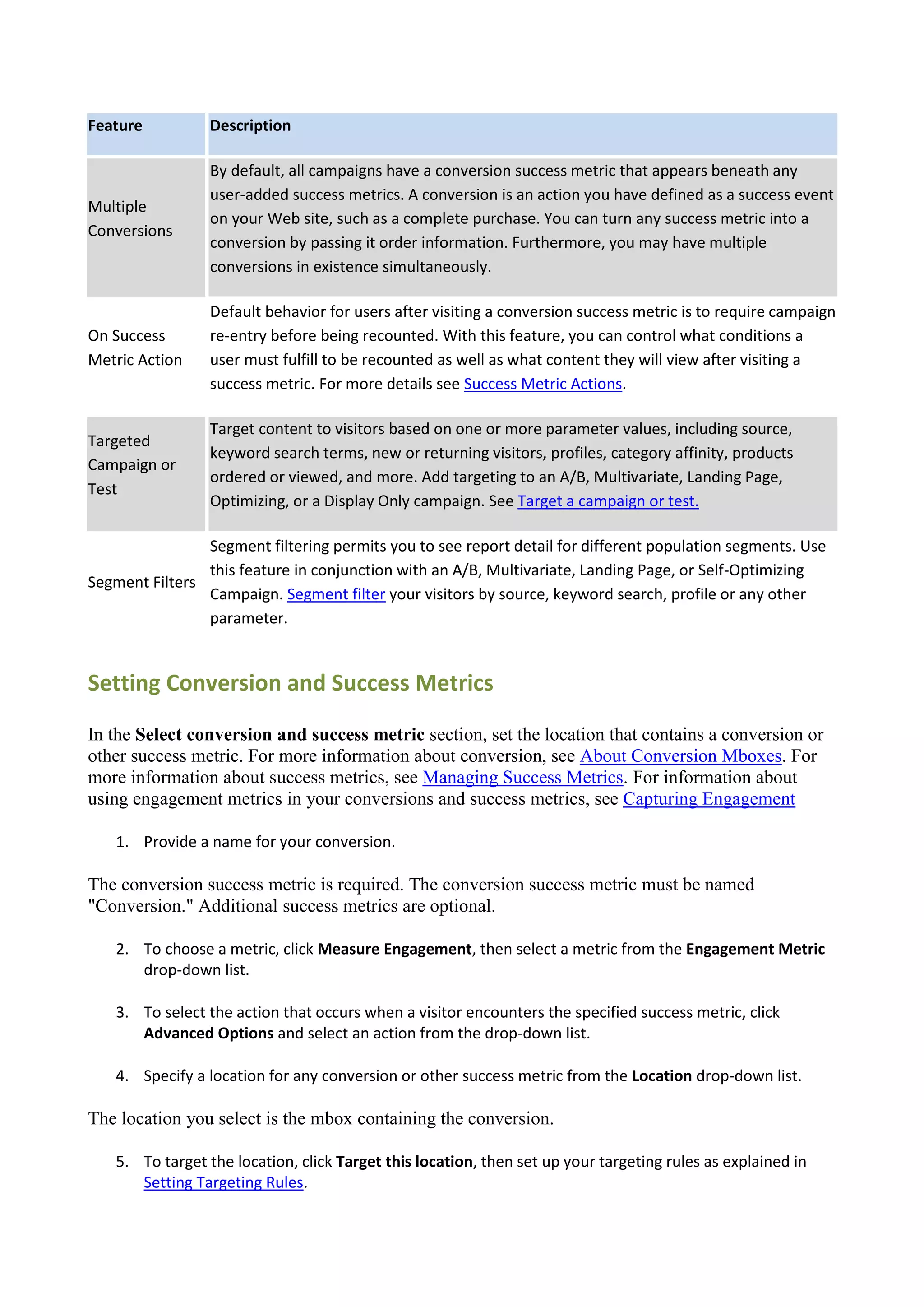 Feature          Description

                 By default, all campaigns have a conversion success metric that appears beneath any
                 user-added success metrics. A conversion is an action you have defined as a success event
Multiple
                 on your Web site, such as a complete purchase. You can turn any success metric into a
Conversions
                 conversion by passing it order information. Furthermore, you may have multiple
                 conversions in existence simultaneously.

                 Default behavior for users after visiting a conversion success metric is to require campaign
On Success       re-entry before being recounted. With this feature, you can control what conditions a
Metric Action    user must fulfill to be recounted as well as what content they will view after visiting a
                 success metric. For more details see Success Metric Actions.

                 Target content to visitors based on one or more parameter values, including source,
Targeted
                 keyword search terms, new or returning visitors, profiles, category affinity, products
Campaign or
                 ordered or viewed, and more. Add targeting to an A/B, Multivariate, Landing Page,
Test
                 Optimizing, or a Display Only campaign. See Target a campaign or test.

                Segment filtering permits you to see report detail for different population segments. Use
                this feature in conjunction with an A/B, Multivariate, Landing Page, or Self-Optimizing
Segment Filters
                Campaign. Segment filter your visitors by source, keyword search, profile or any other
                parameter.


Setting Conversion and Success Metrics

In the Select conversion and success metric section, set the location that contains a conversion or
other success metric. For more information about conversion, see About Conversion Mboxes. For
more information about success metrics, see Managing Success Metrics. For information about
using engagement metrics in your conversions and success metrics, see Capturing Engagement

   1. Provide a name for your conversion.

The conversion success metric is required. The conversion success metric must be named
"Conversion." Additional success metrics are optional.

   2. To choose a metric, click Measure Engagement, then select a metric from the Engagement Metric
      drop-down list.

   3. To select the action that occurs when a visitor encounters the specified success metric, click
      Advanced Options and select an action from the drop-down list.

   4. Specify a location for any conversion or other success metric from the Location drop-down list.

The location you select is the mbox containing the conversion.

   5. To target the location, click Target this location, then set up your targeting rules as explained in
      Setting Targeting Rules.
 