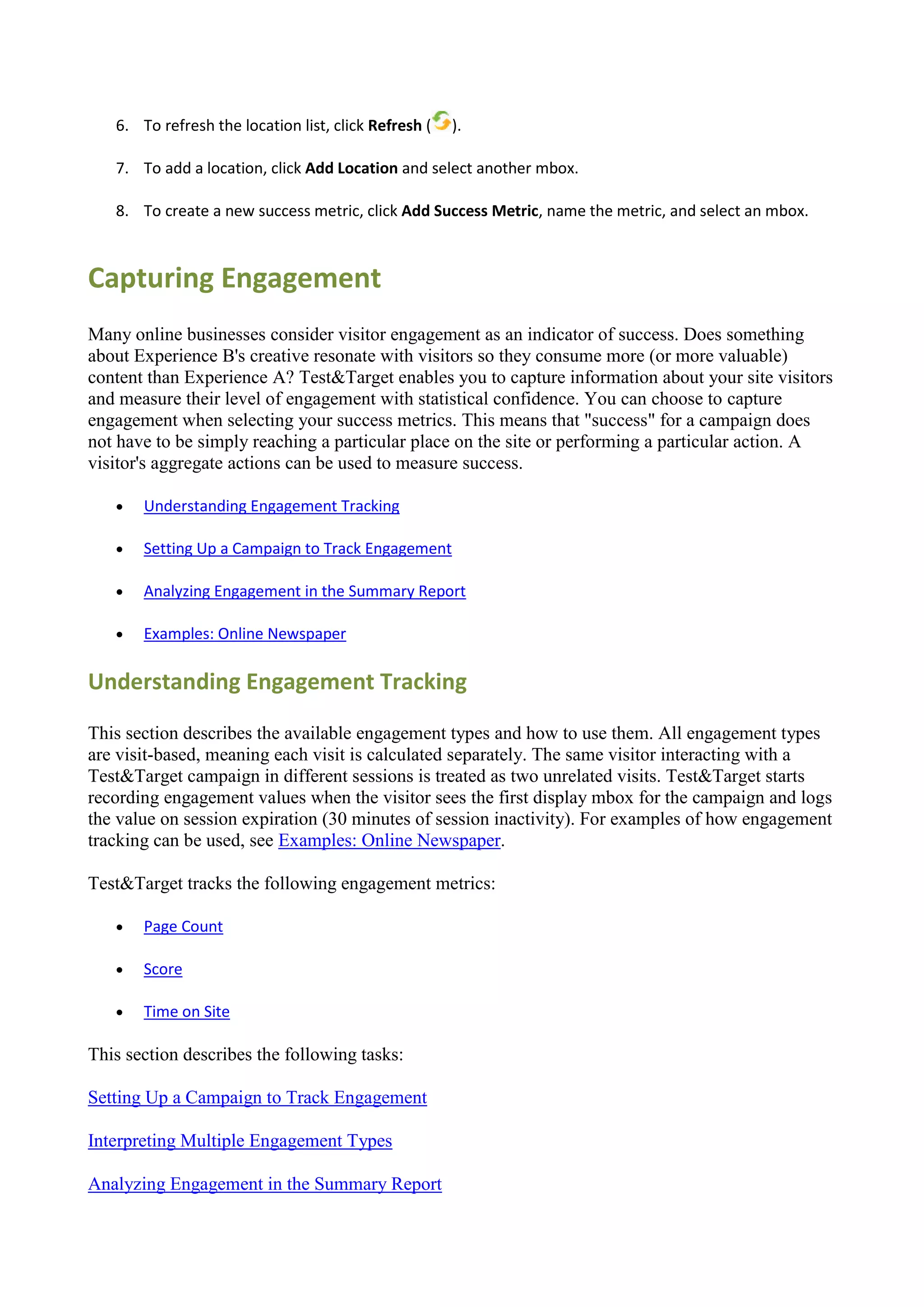 6. To refresh the location list, click Refresh (   ).

   7. To add a location, click Add Location and select another mbox.

   8. To create a new success metric, click Add Success Metric, name the metric, and select an mbox.



Capturing Engagement
Many online businesses consider visitor engagement as an indicator of success. Does something
about Experience B's creative resonate with visitors so they consume more (or more valuable)
content than Experience A? Test&Target enables you to capture information about your site visitors
and measure their level of engagement with statistical confidence. You can choose to capture
engagement when selecting your success metrics. This means that "success" for a campaign does
not have to be simply reaching a particular place on the site or performing a particular action. A
visitor's aggregate actions can be used to measure success.

      Understanding Engagement Tracking

      Setting Up a Campaign to Track Engagement

      Analyzing Engagement in the Summary Report

      Examples: Online Newspaper

Understanding Engagement Tracking

This section describes the available engagement types and how to use them. All engagement types
are visit-based, meaning each visit is calculated separately. The same visitor interacting with a
Test&Target campaign in different sessions is treated as two unrelated visits. Test&Target starts
recording engagement values when the visitor sees the first display mbox for the campaign and logs
the value on session expiration (30 minutes of session inactivity). For examples of how engagement
tracking can be used, see Examples: Online Newspaper.

Test&Target tracks the following engagement metrics:

      Page Count

      Score

      Time on Site

This section describes the following tasks:

Setting Up a Campaign to Track Engagement

Interpreting Multiple Engagement Types

Analyzing Engagement in the Summary Report
 