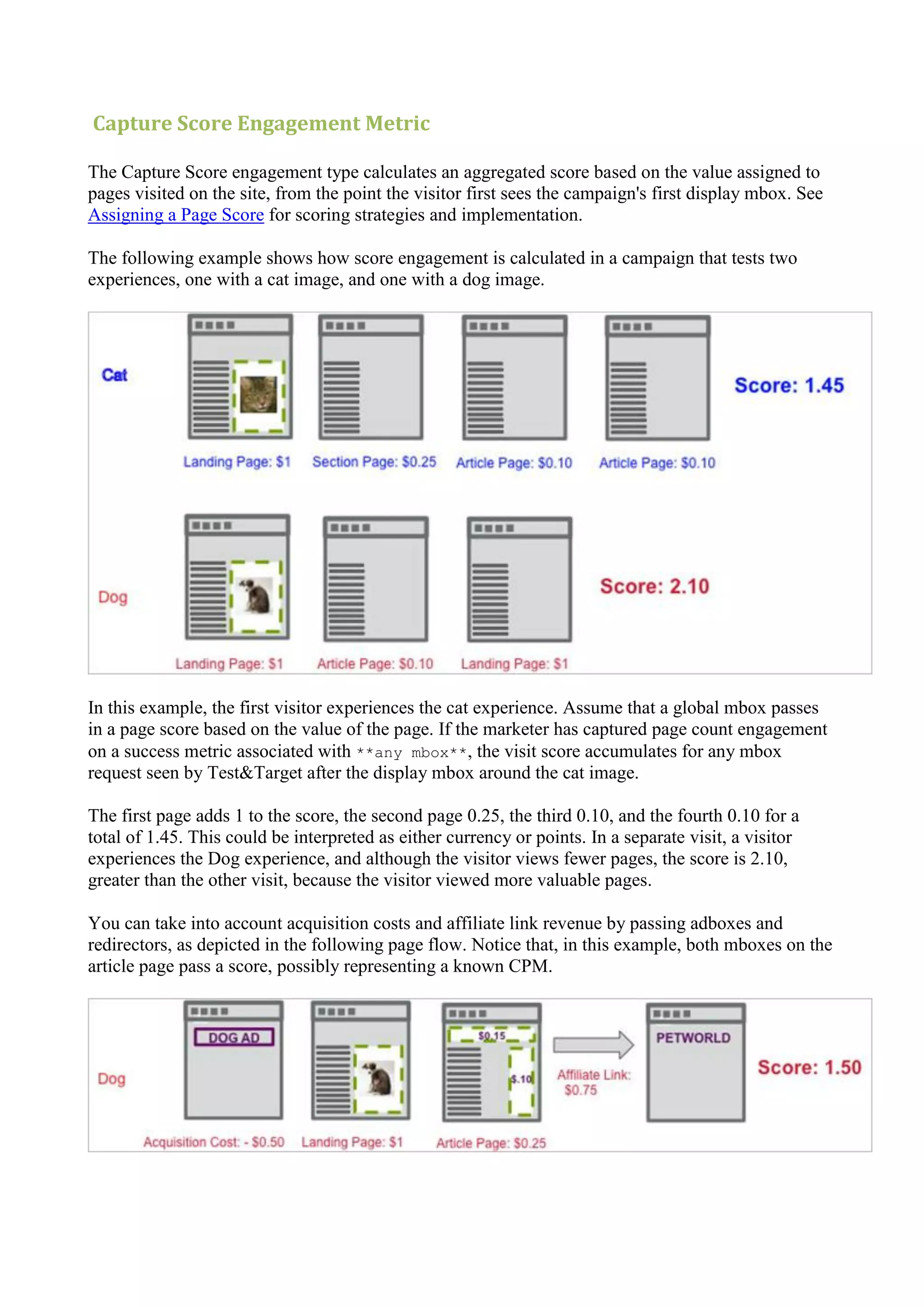 Capture Score Engagement Metric

The Capture Score engagement type calculates an aggregated score based on the value assigned to
pages visited on the site, from the point the visitor first sees the campaign's first display mbox. See
Assigning a Page Score for scoring strategies and implementation.

The following example shows how score engagement is calculated in a campaign that tests two
experiences, one with a cat image, and one with a dog image.




In this example, the first visitor experiences the cat experience. Assume that a global mbox passes
in a page score based on the value of the page. If the marketer has captured page count engagement
on a success metric associated with **any mbox**, the visit score accumulates for any mbox
request seen by Test&Target after the display mbox around the cat image.

The first page adds 1 to the score, the second page 0.25, the third 0.10, and the fourth 0.10 for a
total of 1.45. This could be interpreted as either currency or points. In a separate visit, a visitor
experiences the Dog experience, and although the visitor views fewer pages, the score is 2.10,
greater than the other visit, because the visitor viewed more valuable pages.

You can take into account acquisition costs and affiliate link revenue by passing adboxes and
redirectors, as depicted in the following page flow. Notice that, in this example, both mboxes on the
article page pass a score, possibly representing a known CPM.
 