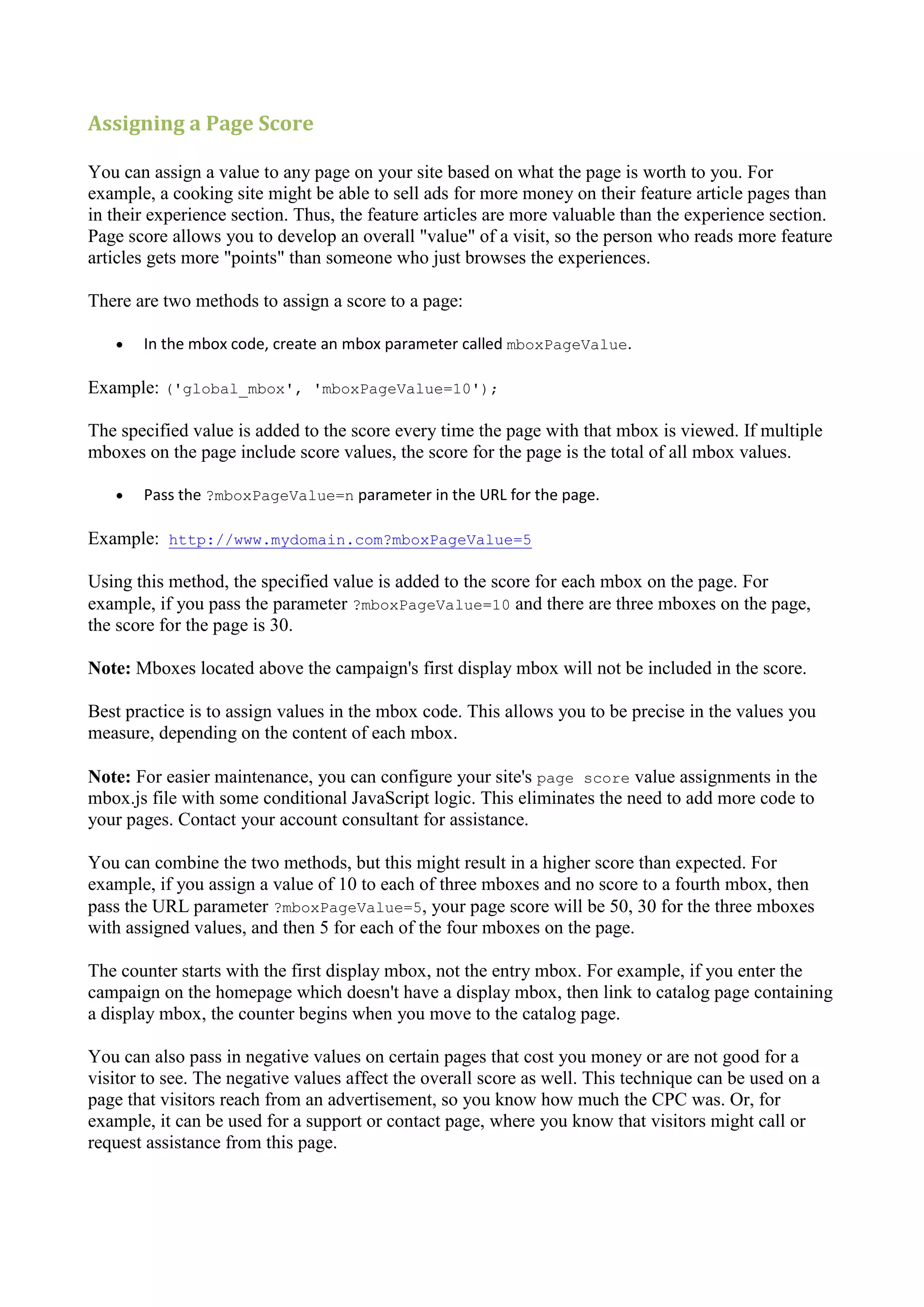 Assigning a Page Score

You can assign a value to any page on your site based on what the page is worth to you. For
example, a cooking site might be able to sell ads for more money on their feature article pages than
in their experience section. Thus, the feature articles are more valuable than the experience section.
Page score allows you to develop an overall "value" of a visit, so the person who reads more feature
articles gets more "points" than someone who just browses the experiences.

There are two methods to assign a score to a page:

      In the mbox code, create an mbox parameter called mboxPageValue.

Example: ('global_mbox', 'mboxPageValue=10');

The specified value is added to the score every time the page with that mbox is viewed. If multiple
mboxes on the page include score values, the score for the page is the total of all mbox values.

      Pass the ?mboxPageValue=n parameter in the URL for the page.

Example: http://www.mydomain.com?mboxPageValue=5

Using this method, the specified value is added to the score for each mbox on the page. For
example, if you pass the parameter ?mboxPageValue=10 and there are three mboxes on the page,
the score for the page is 30.

Note: Mboxes located above the campaign's first display mbox will not be included in the score.

Best practice is to assign values in the mbox code. This allows you to be precise in the values you
measure, depending on the content of each mbox.

Note: For easier maintenance, you can configure your site's page score value assignments in the
mbox.js file with some conditional JavaScript logic. This eliminates the need to add more code to
your pages. Contact your account consultant for assistance.

You can combine the two methods, but this might result in a higher score than expected. For
example, if you assign a value of 10 to each of three mboxes and no score to a fourth mbox, then
pass the URL parameter ?mboxPageValue=5, your page score will be 50, 30 for the three mboxes
with assigned values, and then 5 for each of the four mboxes on the page.

The counter starts with the first display mbox, not the entry mbox. For example, if you enter the
campaign on the homepage which doesn't have a display mbox, then link to catalog page containing
a display mbox, the counter begins when you move to the catalog page.

You can also pass in negative values on certain pages that cost you money or are not good for a
visitor to see. The negative values affect the overall score as well. This technique can be used on a
page that visitors reach from an advertisement, so you know how much the CPC was. Or, for
example, it can be used for a support or contact page, where you know that visitors might call or
request assistance from this page.
 