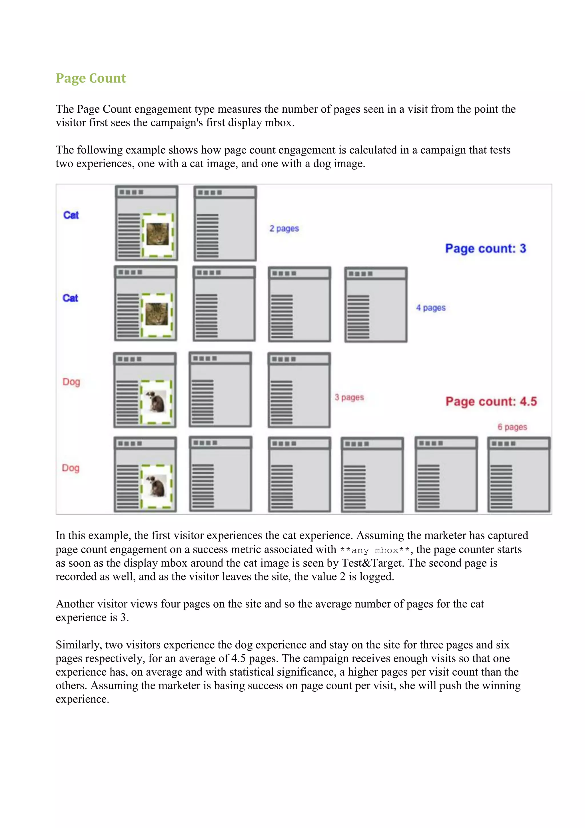 Page Count

The Page Count engagement type measures the number of pages seen in a visit from the point the
visitor first sees the campaign's first display mbox.

The following example shows how page count engagement is calculated in a campaign that tests
two experiences, one with a cat image, and one with a dog image.




In this example, the first visitor experiences the cat experience. Assuming the marketer has captured
page count engagement on a success metric associated with **any mbox**, the page counter starts
as soon as the display mbox around the cat image is seen by Test&Target. The second page is
recorded as well, and as the visitor leaves the site, the value 2 is logged.

Another visitor views four pages on the site and so the average number of pages for the cat
experience is 3.

Similarly, two visitors experience the dog experience and stay on the site for three pages and six
pages respectively, for an average of 4.5 pages. The campaign receives enough visits so that one
experience has, on average and with statistical significance, a higher pages per visit count than the
others. Assuming the marketer is basing success on page count per visit, she will push the winning
experience.
 