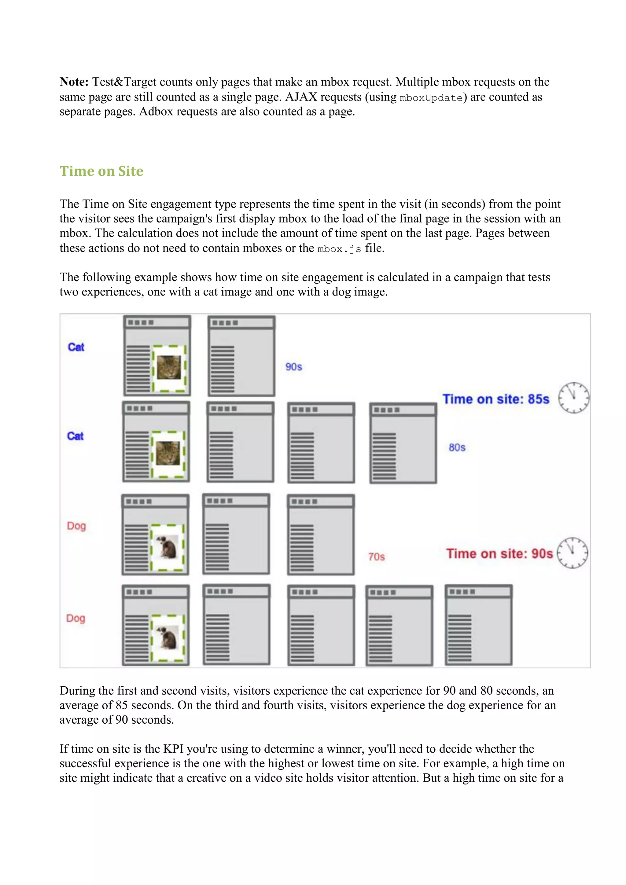 Note: Test&Target counts only pages that make an mbox request. Multiple mbox requests on the
same page are still counted as a single page. AJAX requests (using mboxUpdate) are counted as
separate pages. Adbox requests are also counted as a page.



Time on Site

The Time on Site engagement type represents the time spent in the visit (in seconds) from the point
the visitor sees the campaign's first display mbox to the load of the final page in the session with an
mbox. The calculation does not include the amount of time spent on the last page. Pages between
these actions do not need to contain mboxes or the mbox.js file.

The following example shows how time on site engagement is calculated in a campaign that tests
two experiences, one with a cat image and one with a dog image.




During the first and second visits, visitors experience the cat experience for 90 and 80 seconds, an
average of 85 seconds. On the third and fourth visits, visitors experience the dog experience for an
average of 90 seconds.

If time on site is the KPI you're using to determine a winner, you'll need to decide whether the
successful experience is the one with the highest or lowest time on site. For example, a high time on
site might indicate that a creative on a video site holds visitor attention. But a high time on site for a
 