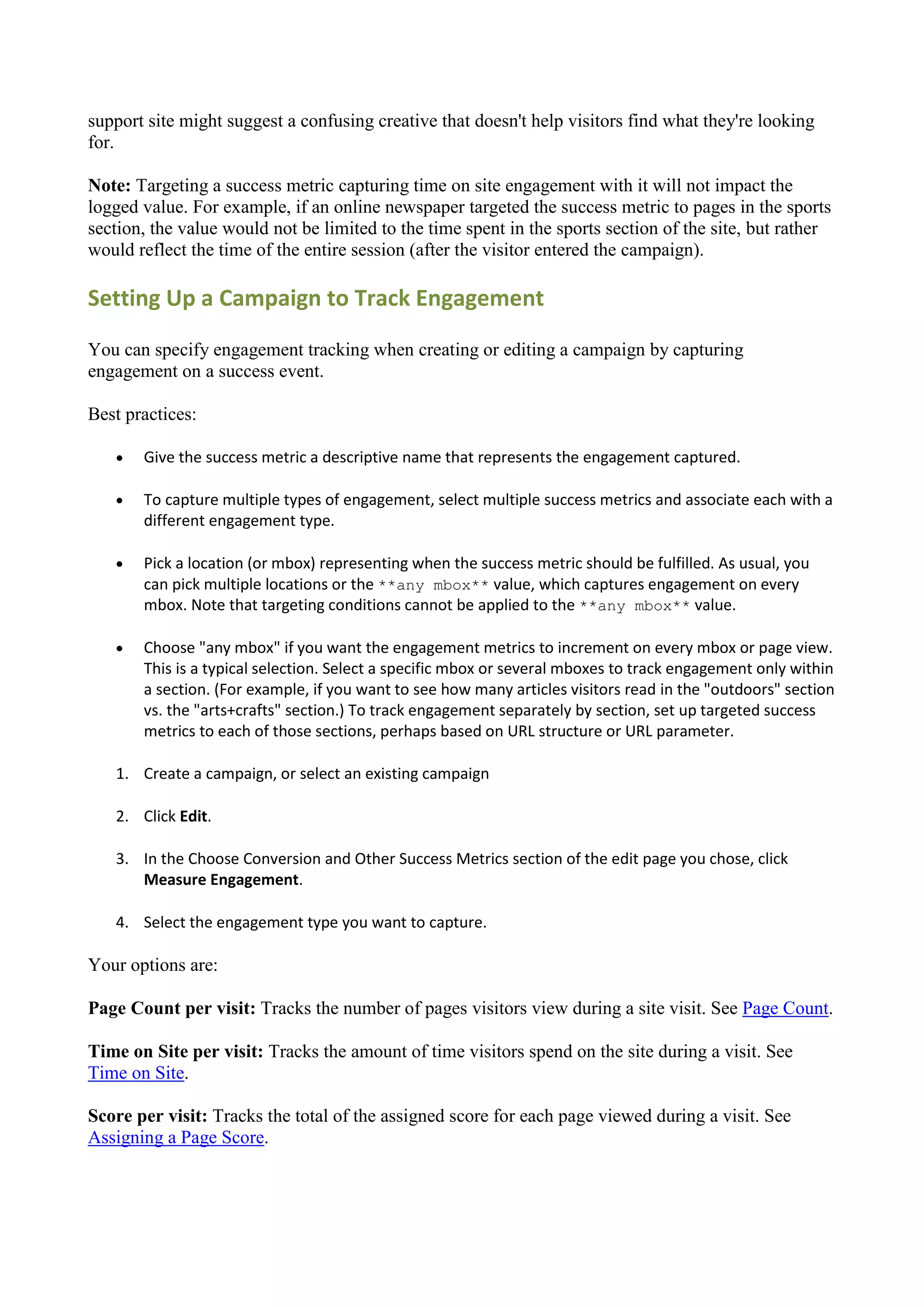 support site might suggest a confusing creative that doesn't help visitors find what they're looking
for.

Note: Targeting a success metric capturing time on site engagement with it will not impact the
logged value. For example, if an online newspaper targeted the success metric to pages in the sports
section, the value would not be limited to the time spent in the sports section of the site, but rather
would reflect the time of the entire session (after the visitor entered the campaign).

Setting Up a Campaign to Track Engagement

You can specify engagement tracking when creating or editing a campaign by capturing
engagement on a success event.

Best practices:

      Give the success metric a descriptive name that represents the engagement captured.

      To capture multiple types of engagement, select multiple success metrics and associate each with a
       different engagement type.

      Pick a location (or mbox) representing when the success metric should be fulfilled. As usual, you
       can pick multiple locations or the **any mbox** value, which captures engagement on every
       mbox. Note that targeting conditions cannot be applied to the **any mbox** value.

      Choose "any mbox" if you want the engagement metrics to increment on every mbox or page view.
       This is a typical selection. Select a specific mbox or several mboxes to track engagement only within
       a section. (For example, if you want to see how many articles visitors read in the "outdoors" section
       vs. the "arts+crafts" section.) To track engagement separately by section, set up targeted success
       metrics to each of those sections, perhaps based on URL structure or URL parameter.

   1. Create a campaign, or select an existing campaign

   2. Click Edit.

   3. In the Choose Conversion and Other Success Metrics section of the edit page you chose, click
      Measure Engagement.

   4. Select the engagement type you want to capture.

Your options are:

Page Count per visit: Tracks the number of pages visitors view during a site visit. See Page Count.

Time on Site per visit: Tracks the amount of time visitors spend on the site during a visit. See
Time on Site.

Score per visit: Tracks the total of the assigned score for each page viewed during a visit. See
Assigning a Page Score.
 