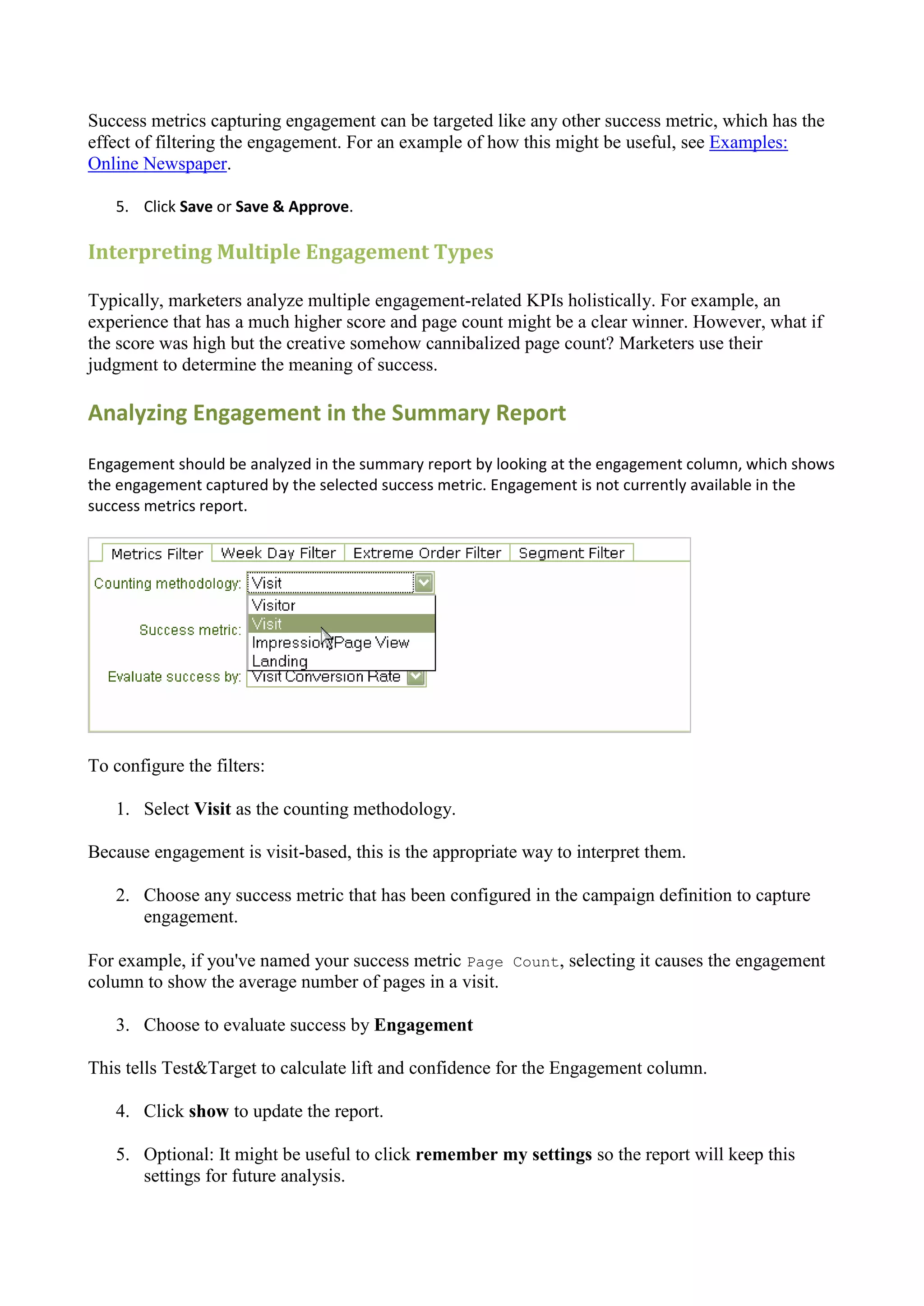 Success metrics capturing engagement can be targeted like any other success metric, which has the
effect of filtering the engagement. For an example of how this might be useful, see Examples:
Online Newspaper.

   5. Click Save or Save & Approve.

Interpreting Multiple Engagement Types

Typically, marketers analyze multiple engagement-related KPIs holistically. For example, an
experience that has a much higher score and page count might be a clear winner. However, what if
the score was high but the creative somehow cannibalized page count? Marketers use their
judgment to determine the meaning of success.

Analyzing Engagement in the Summary Report
Engagement should be analyzed in the summary report by looking at the engagement column, which shows
the engagement captured by the selected success metric. Engagement is not currently available in the
success metrics report.




To configure the filters:

   1. Select Visit as the counting methodology.

Because engagement is visit-based, this is the appropriate way to interpret them.

   2. Choose any success metric that has been configured in the campaign definition to capture
      engagement.

For example, if you've named your success metric Page Count, selecting it causes the engagement
column to show the average number of pages in a visit.

   3. Choose to evaluate success by Engagement

This tells Test&Target to calculate lift and confidence for the Engagement column.

   4. Click show to update the report.

   5. Optional: It might be useful to click remember my settings so the report will keep this
      settings for future analysis.
 