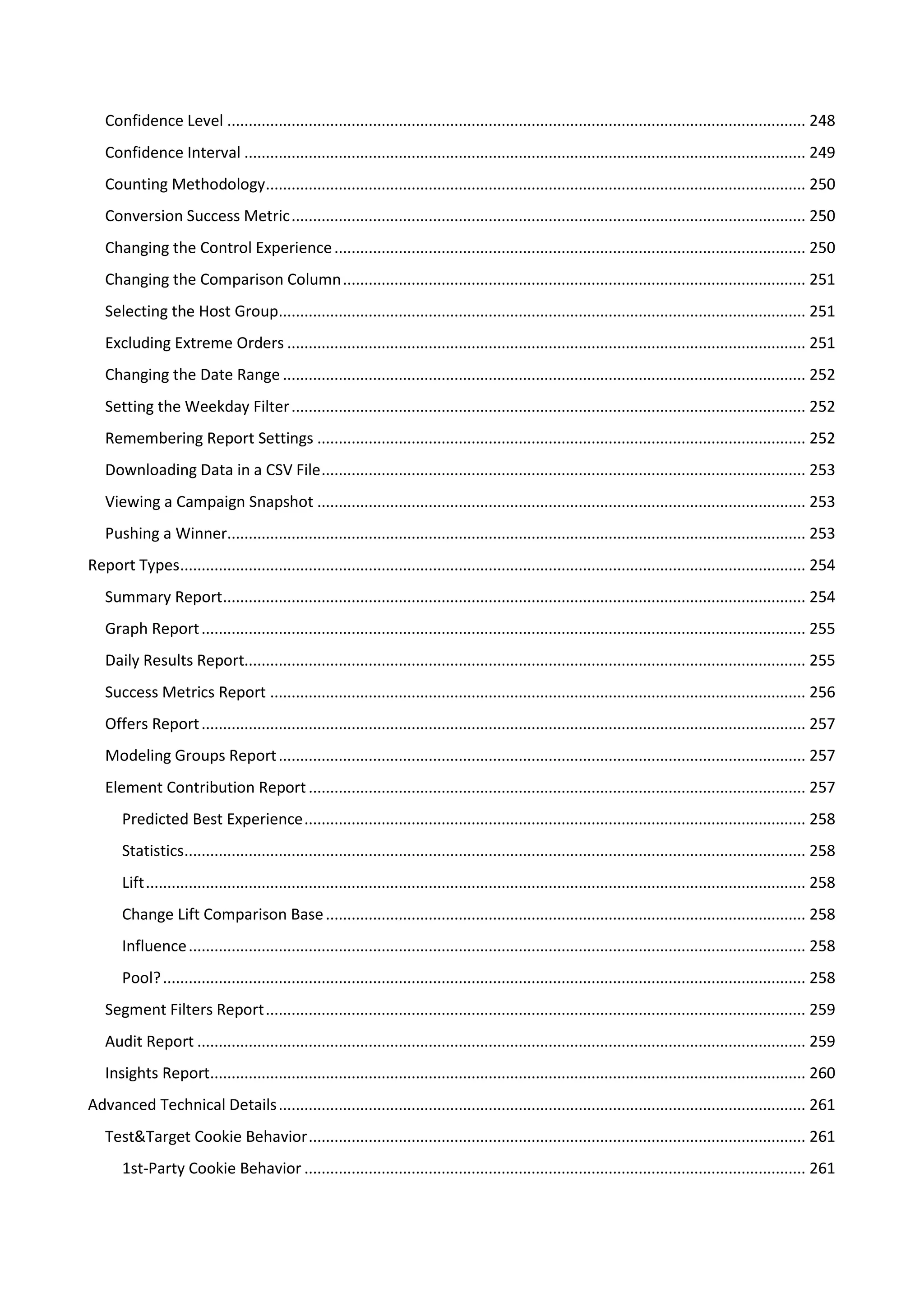 Confidence Level ....................................................................................................................................... 248
   Confidence Interval ................................................................................................................................... 249
   Counting Methodology.............................................................................................................................. 250
   Conversion Success Metric ........................................................................................................................ 250
   Changing the Control Experience .............................................................................................................. 250
   Changing the Comparison Column ............................................................................................................ 251
   Selecting the Host Group........................................................................................................................... 251
   Excluding Extreme Orders ......................................................................................................................... 251
   Changing the Date Range .......................................................................................................................... 252
   Setting the Weekday Filter ........................................................................................................................ 252
   Remembering Report Settings .................................................................................................................. 252
   Downloading Data in a CSV File ................................................................................................................. 253
   Viewing a Campaign Snapshot .................................................................................................................. 253
   Pushing a Winner....................................................................................................................................... 253
Report Types.................................................................................................................................................. 254
   Summary Report........................................................................................................................................ 254
   Graph Report ............................................................................................................................................. 255
   Daily Results Report................................................................................................................................... 255
   Success Metrics Report ............................................................................................................................. 256
   Offers Report ............................................................................................................................................. 257
   Modeling Groups Report ........................................................................................................................... 257
   Element Contribution Report .................................................................................................................... 257
       Predicted Best Experience ..................................................................................................................... 258
       Statistics................................................................................................................................................. 258
       Lift .......................................................................................................................................................... 258
       Change Lift Comparison Base ................................................................................................................ 258
       Influence ................................................................................................................................................ 258
       Pool? ...................................................................................................................................................... 258
   Segment Filters Report .............................................................................................................................. 259
   Audit Report .............................................................................................................................................. 259
   Insights Report........................................................................................................................................... 260
Advanced Technical Details ........................................................................................................................... 261
   Test&Target Cookie Behavior .................................................................................................................... 261
       1st-Party Cookie Behavior ..................................................................................................................... 261
 