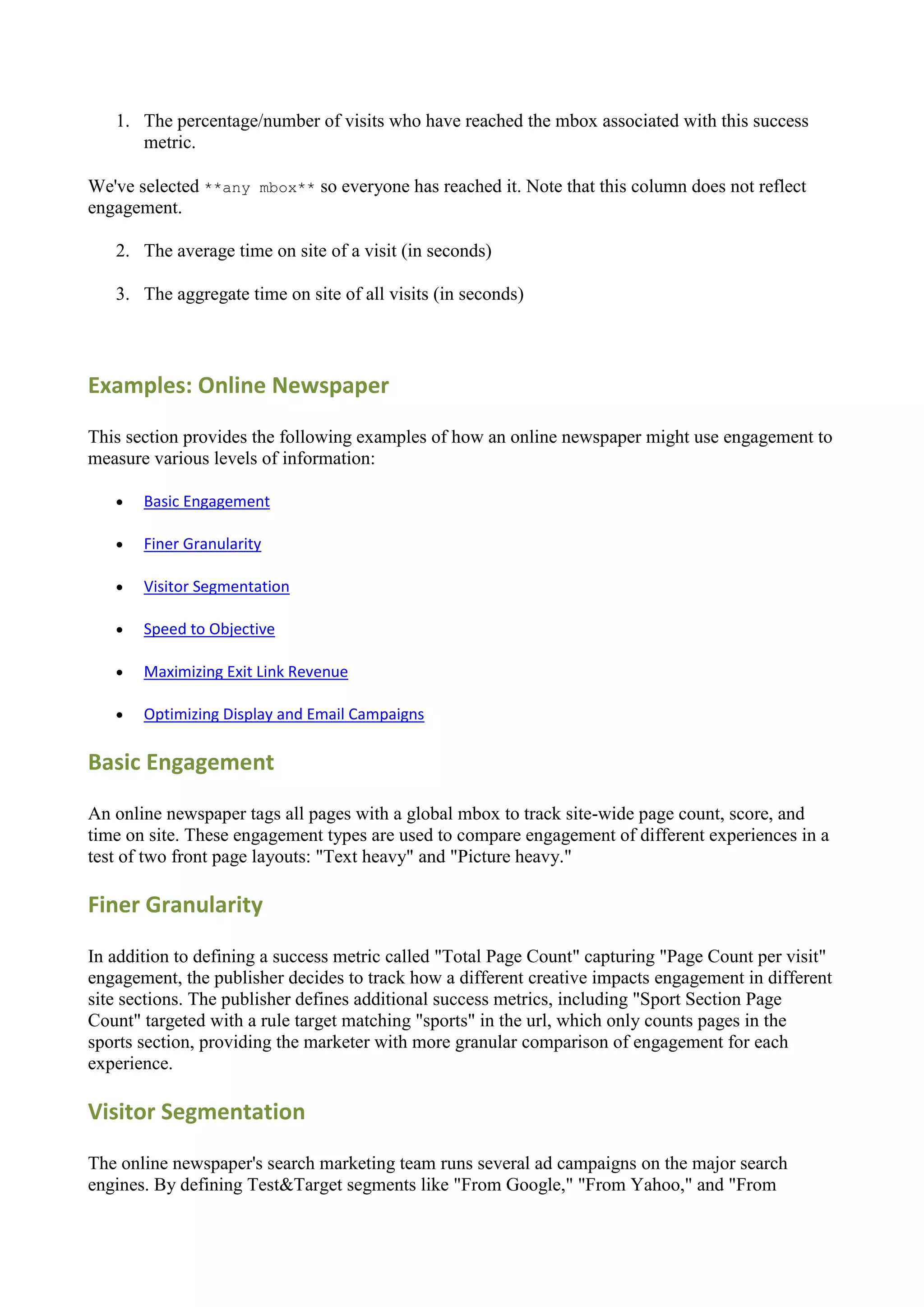 1. The percentage/number of visits who have reached the mbox associated with this success
      metric.

We've selected **any mbox** so everyone has reached it. Note that this column does not reflect
engagement.

   2. The average time on site of a visit (in seconds)

   3. The aggregate time on site of all visits (in seconds)




Examples: Online Newspaper

This section provides the following examples of how an online newspaper might use engagement to
measure various levels of information:

      Basic Engagement

      Finer Granularity

      Visitor Segmentation

      Speed to Objective

      Maximizing Exit Link Revenue

      Optimizing Display and Email Campaigns

Basic Engagement

An online newspaper tags all pages with a global mbox to track site-wide page count, score, and
time on site. These engagement types are used to compare engagement of different experiences in a
test of two front page layouts: "Text heavy" and "Picture heavy."

Finer Granularity

In addition to defining a success metric called "Total Page Count" capturing "Page Count per visit"
engagement, the publisher decides to track how a different creative impacts engagement in different
site sections. The publisher defines additional success metrics, including "Sport Section Page
Count" targeted with a rule target matching "sports" in the url, which only counts pages in the
sports section, providing the marketer with more granular comparison of engagement for each
experience.

Visitor Segmentation

The online newspaper's search marketing team runs several ad campaigns on the major search
engines. By defining Test&Target segments like "From Google," "From Yahoo," and "From
 