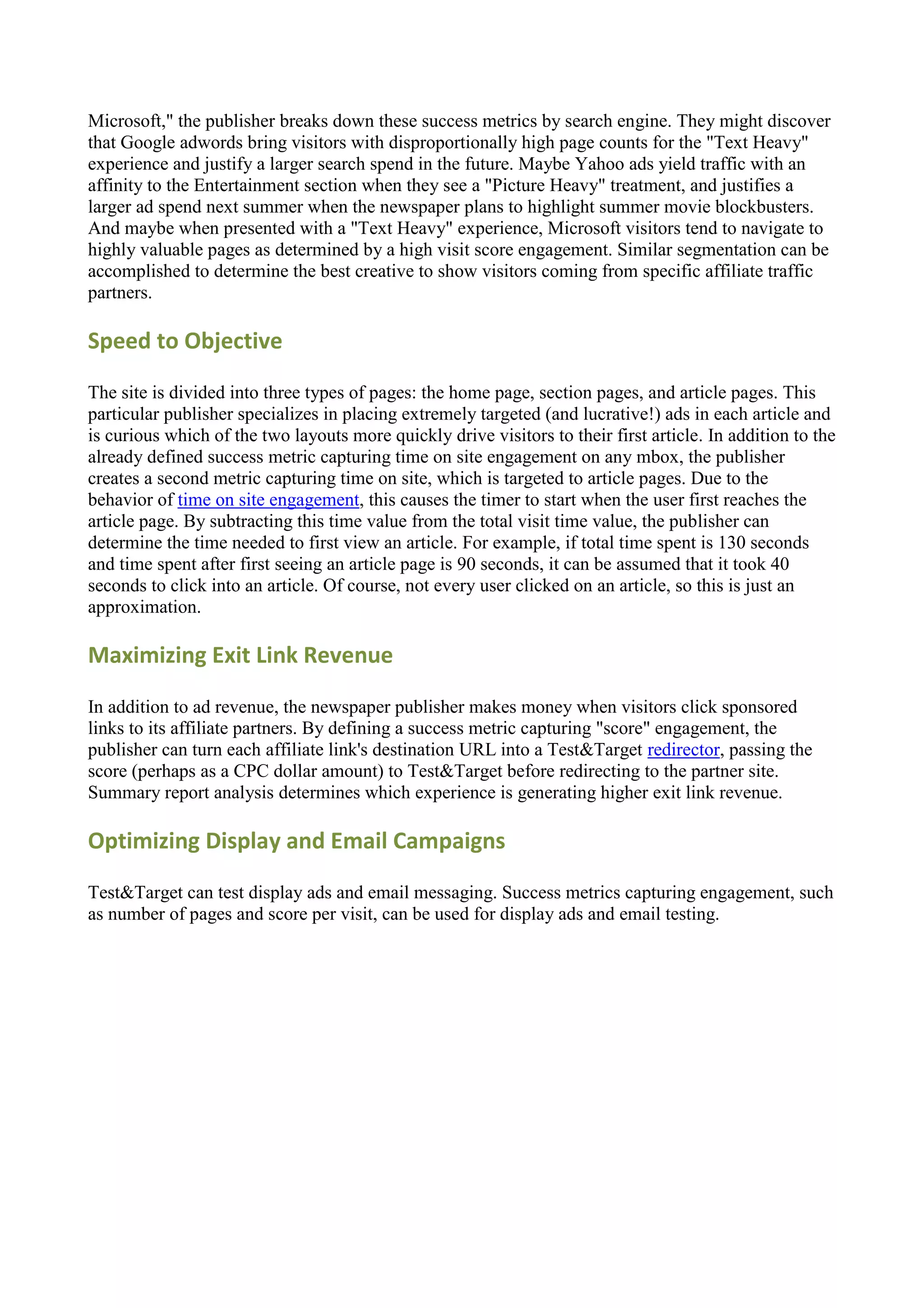 Microsoft," the publisher breaks down these success metrics by search engine. They might discover
that Google adwords bring visitors with disproportionally high page counts for the "Text Heavy"
experience and justify a larger search spend in the future. Maybe Yahoo ads yield traffic with an
affinity to the Entertainment section when they see a "Picture Heavy" treatment, and justifies a
larger ad spend next summer when the newspaper plans to highlight summer movie blockbusters.
And maybe when presented with a "Text Heavy" experience, Microsoft visitors tend to navigate to
highly valuable pages as determined by a high visit score engagement. Similar segmentation can be
accomplished to determine the best creative to show visitors coming from specific affiliate traffic
partners.

Speed to Objective

The site is divided into three types of pages: the home page, section pages, and article pages. This
particular publisher specializes in placing extremely targeted (and lucrative!) ads in each article and
is curious which of the two layouts more quickly drive visitors to their first article. In addition to the
already defined success metric capturing time on site engagement on any mbox, the publisher
creates a second metric capturing time on site, which is targeted to article pages. Due to the
behavior of time on site engagement, this causes the timer to start when the user first reaches the
article page. By subtracting this time value from the total visit time value, the publisher can
determine the time needed to first view an article. For example, if total time spent is 130 seconds
and time spent after first seeing an article page is 90 seconds, it can be assumed that it took 40
seconds to click into an article. Of course, not every user clicked on an article, so this is just an
approximation.

Maximizing Exit Link Revenue

In addition to ad revenue, the newspaper publisher makes money when visitors click sponsored
links to its affiliate partners. By defining a success metric capturing "score" engagement, the
publisher can turn each affiliate link's destination URL into a Test&Target redirector, passing the
score (perhaps as a CPC dollar amount) to Test&Target before redirecting to the partner site.
Summary report analysis determines which experience is generating higher exit link revenue.

Optimizing Display and Email Campaigns

Test&Target can test display ads and email messaging. Success metrics capturing engagement, such
as number of pages and score per visit, can be used for display ads and email testing.
 