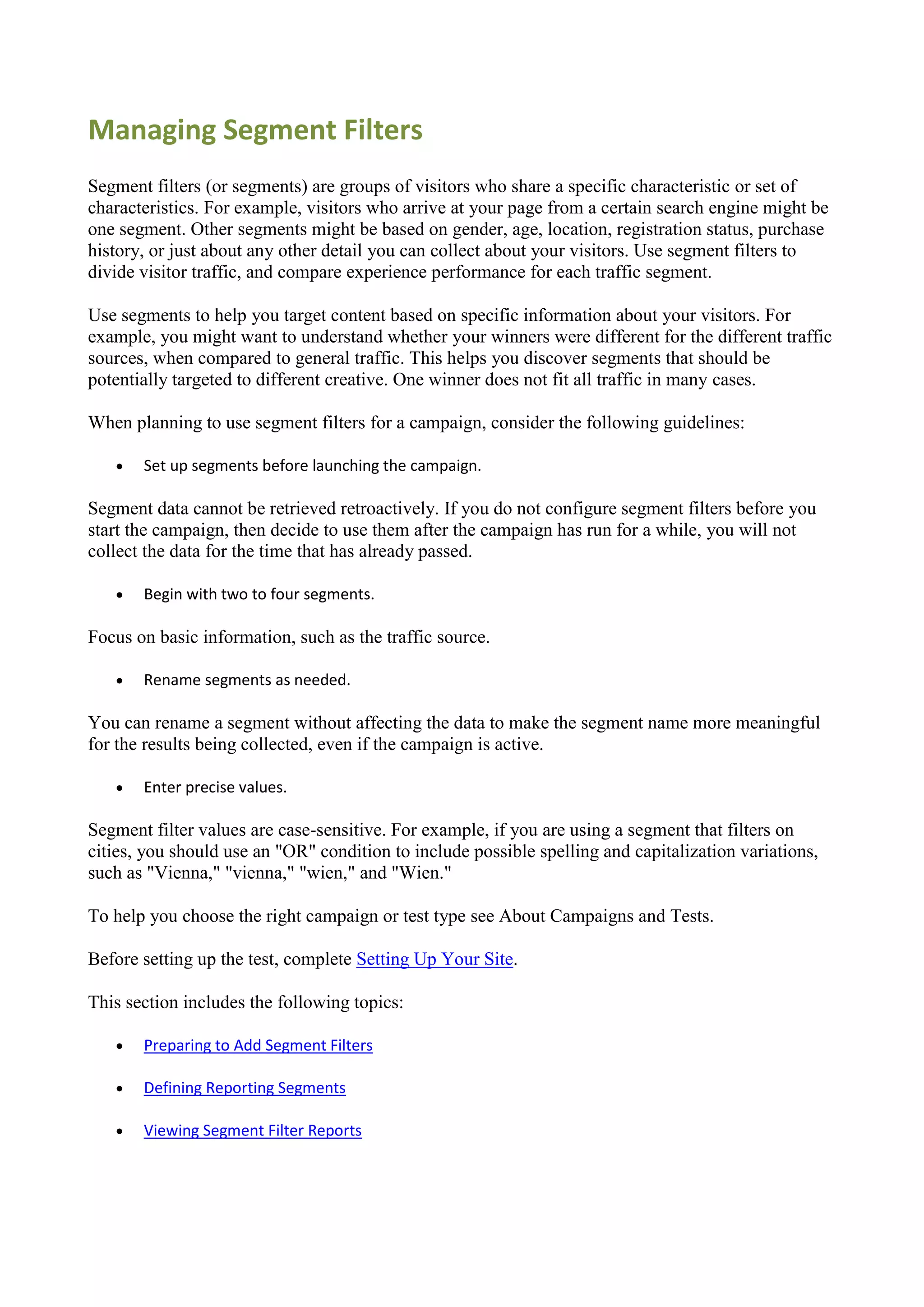 Managing Segment Filters
Segment filters (or segments) are groups of visitors who share a specific characteristic or set of
characteristics. For example, visitors who arrive at your page from a certain search engine might be
one segment. Other segments might be based on gender, age, location, registration status, purchase
history, or just about any other detail you can collect about your visitors. Use segment filters to
divide visitor traffic, and compare experience performance for each traffic segment.

Use segments to help you target content based on specific information about your visitors. For
example, you might want to understand whether your winners were different for the different traffic
sources, when compared to general traffic. This helps you discover segments that should be
potentially targeted to different creative. One winner does not fit all traffic in many cases.

When planning to use segment filters for a campaign, consider the following guidelines:

      Set up segments before launching the campaign.

Segment data cannot be retrieved retroactively. If you do not configure segment filters before you
start the campaign, then decide to use them after the campaign has run for a while, you will not
collect the data for the time that has already passed.

      Begin with two to four segments.

Focus on basic information, such as the traffic source.

      Rename segments as needed.

You can rename a segment without affecting the data to make the segment name more meaningful
for the results being collected, even if the campaign is active.

      Enter precise values.

Segment filter values are case-sensitive. For example, if you are using a segment that filters on
cities, you should use an "OR" condition to include possible spelling and capitalization variations,
such as "Vienna," "vienna," "wien," and "Wien."

To help you choose the right campaign or test type see About Campaigns and Tests.

Before setting up the test, complete Setting Up Your Site.

This section includes the following topics:

      Preparing to Add Segment Filters

      Defining Reporting Segments

      Viewing Segment Filter Reports
 