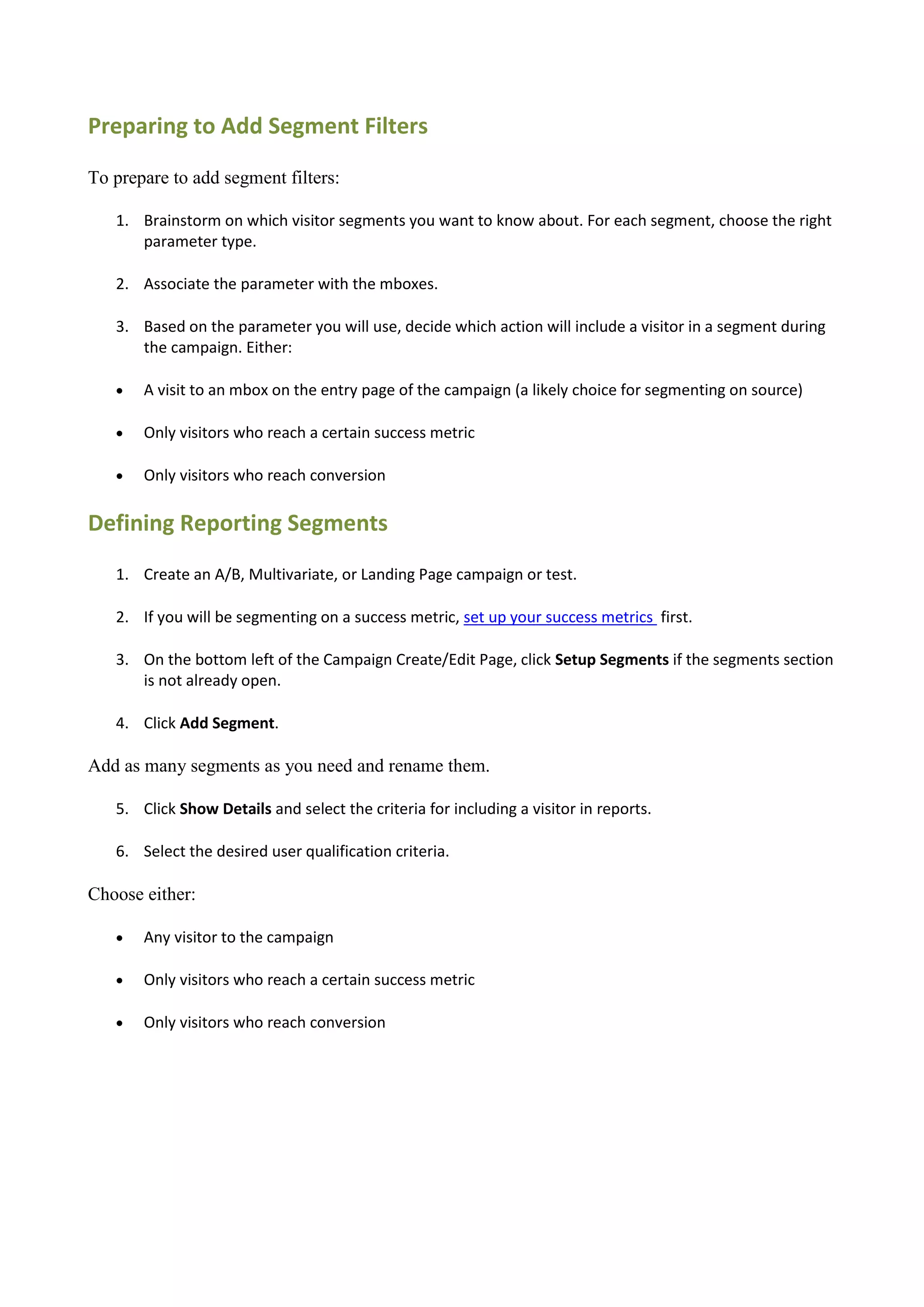 Preparing to Add Segment Filters

To prepare to add segment filters:

   1. Brainstorm on which visitor segments you want to know about. For each segment, choose the right
      parameter type.

   2. Associate the parameter with the mboxes.

   3. Based on the parameter you will use, decide which action will include a visitor in a segment during
      the campaign. Either:

      A visit to an mbox on the entry page of the campaign (a likely choice for segmenting on source)

      Only visitors who reach a certain success metric

      Only visitors who reach conversion

Defining Reporting Segments
   1. Create an A/B, Multivariate, or Landing Page campaign or test.

   2. If you will be segmenting on a success metric, set up your success metrics first.

   3. On the bottom left of the Campaign Create/Edit Page, click Setup Segments if the segments section
      is not already open.

   4. Click Add Segment.

Add as many segments as you need and rename them.

   5. Click Show Details and select the criteria for including a visitor in reports.

   6. Select the desired user qualification criteria.

Choose either:

      Any visitor to the campaign

      Only visitors who reach a certain success metric

      Only visitors who reach conversion
 
