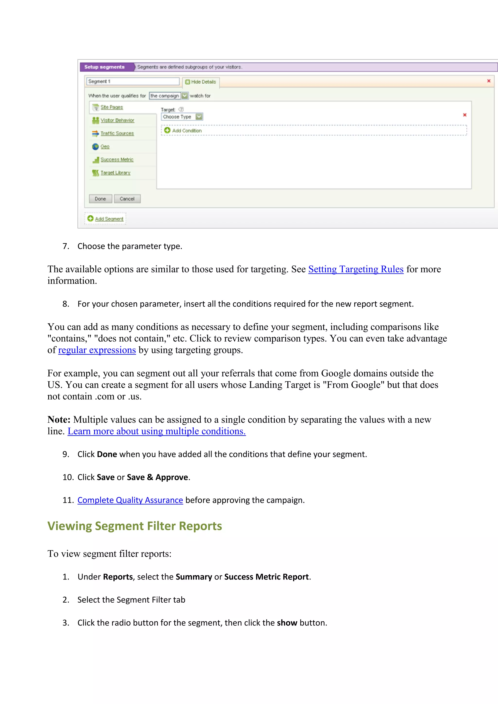 7. Choose the parameter type.

The available options are similar to those used for targeting. See Setting Targeting Rules for more
information.

   8. For your chosen parameter, insert all the conditions required for the new report segment.

You can add as many conditions as necessary to define your segment, including comparisons like
"contains," "does not contain," etc. Click to review comparison types. You can even take advantage
of regular expressions by using targeting groups.

For example, you can segment out all your referrals that come from Google domains outside the
US. You can create a segment for all users whose Landing Target is "From Google" but that does
not contain .com or .us.

Note: Multiple values can be assigned to a single condition by separating the values with a new
line. Learn more about using multiple conditions.

   9. Click Done when you have added all the conditions that define your segment.

   10. Click Save or Save & Approve.

   11. Complete Quality Assurance before approving the campaign.

Viewing Segment Filter Reports

To view segment filter reports:

   1. Under Reports, select the Summary or Success Metric Report.

   2. Select the Segment Filter tab

   3. Click the radio button for the segment, then click the show button.
 