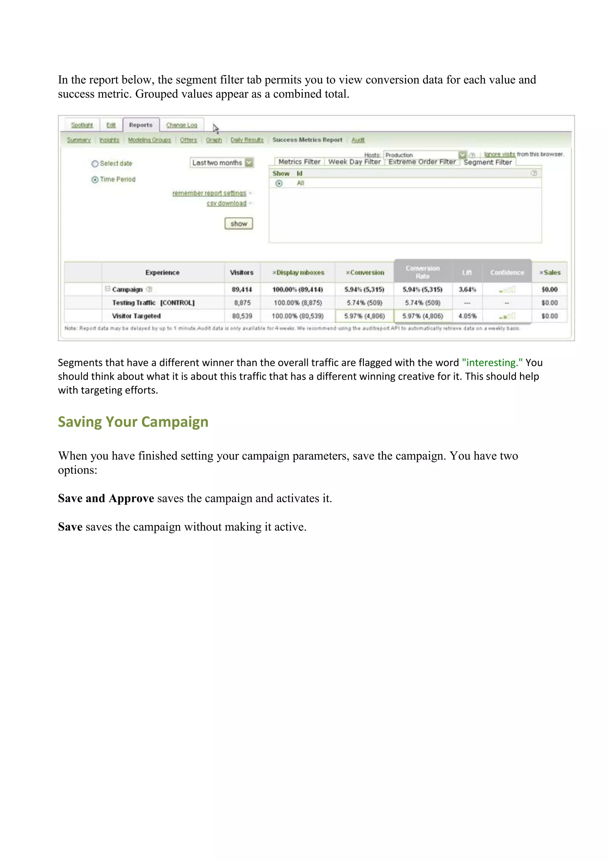In the report below, the segment filter tab permits you to view conversion data for each value and
success metric. Grouped values appear as a combined total.




Segments that have a different winner than the overall traffic are flagged with the word "interesting." You
should think about what it is about this traffic that has a different winning creative for it. This should help
with targeting efforts.

Saving Your Campaign

When you have finished setting your campaign parameters, save the campaign. You have two
options:

Save and Approve saves the campaign and activates it.

Save saves the campaign without making it active.
 
