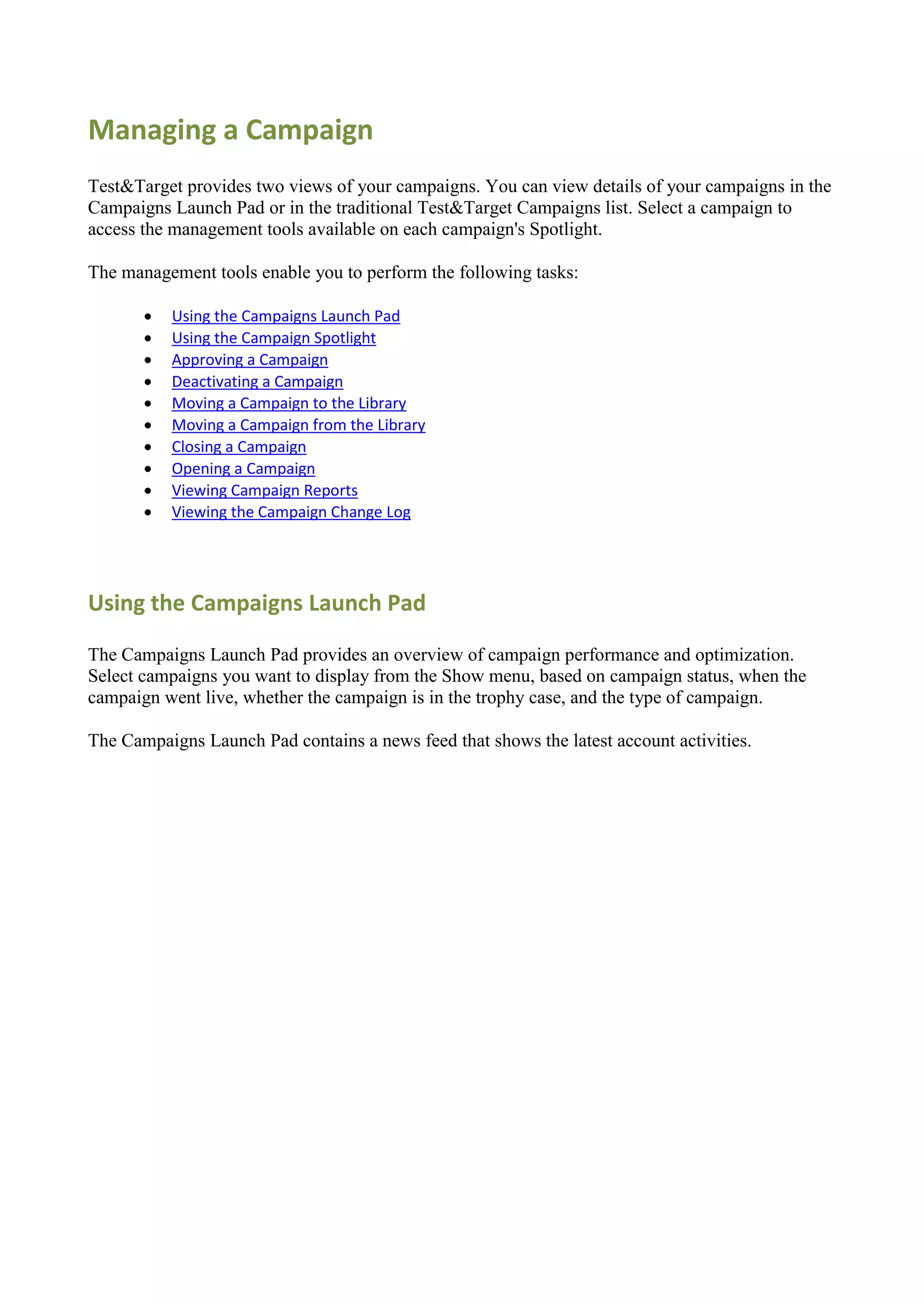 Managing a Campaign
Test&Target provides two views of your campaigns. You can view details of your campaigns in the
Campaigns Launch Pad or in the traditional Test&Target Campaigns list. Select a campaign to
access the management tools available on each campaign's Spotlight.

The management tools enable you to perform the following tasks:

          Using the Campaigns Launch Pad
          Using the Campaign Spotlight
          Approving a Campaign
          Deactivating a Campaign
          Moving a Campaign to the Library
          Moving a Campaign from the Library
          Closing a Campaign
          Opening a Campaign
          Viewing Campaign Reports
          Viewing the Campaign Change Log




Using the Campaigns Launch Pad

The Campaigns Launch Pad provides an overview of campaign performance and optimization.
Select campaigns you want to display from the Show menu, based on campaign status, when the
campaign went live, whether the campaign is in the trophy case, and the type of campaign.

The Campaigns Launch Pad contains a news feed that shows the latest account activities.
 