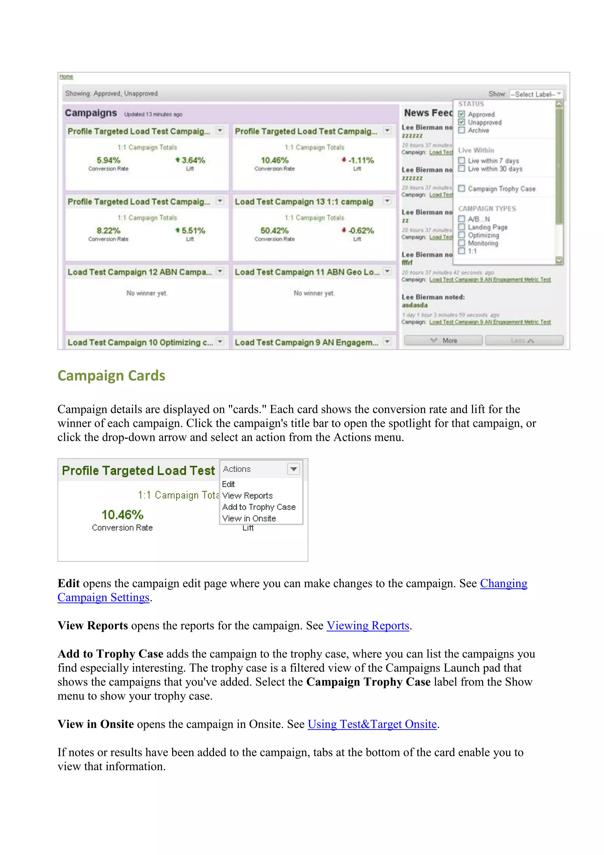 Campaign Cards

Campaign details are displayed on "cards." Each card shows the conversion rate and lift for the
winner of each campaign. Click the campaign's title bar to open the spotlight for that campaign, or
click the drop-down arrow and select an action from the Actions menu.




Edit opens the campaign edit page where you can make changes to the campaign. See Changing
Campaign Settings.

View Reports opens the reports for the campaign. See Viewing Reports.

Add to Trophy Case adds the campaign to the trophy case, where you can list the campaigns you
find especially interesting. The trophy case is a filtered view of the Campaigns Launch pad that
shows the campaigns that you've added. Select the Campaign Trophy Case label from the Show
menu to show your trophy case.

View in Onsite opens the campaign in Onsite. See Using Test&Target Onsite.

If notes or results have been added to the campaign, tabs at the bottom of the card enable you to
view that information.
 