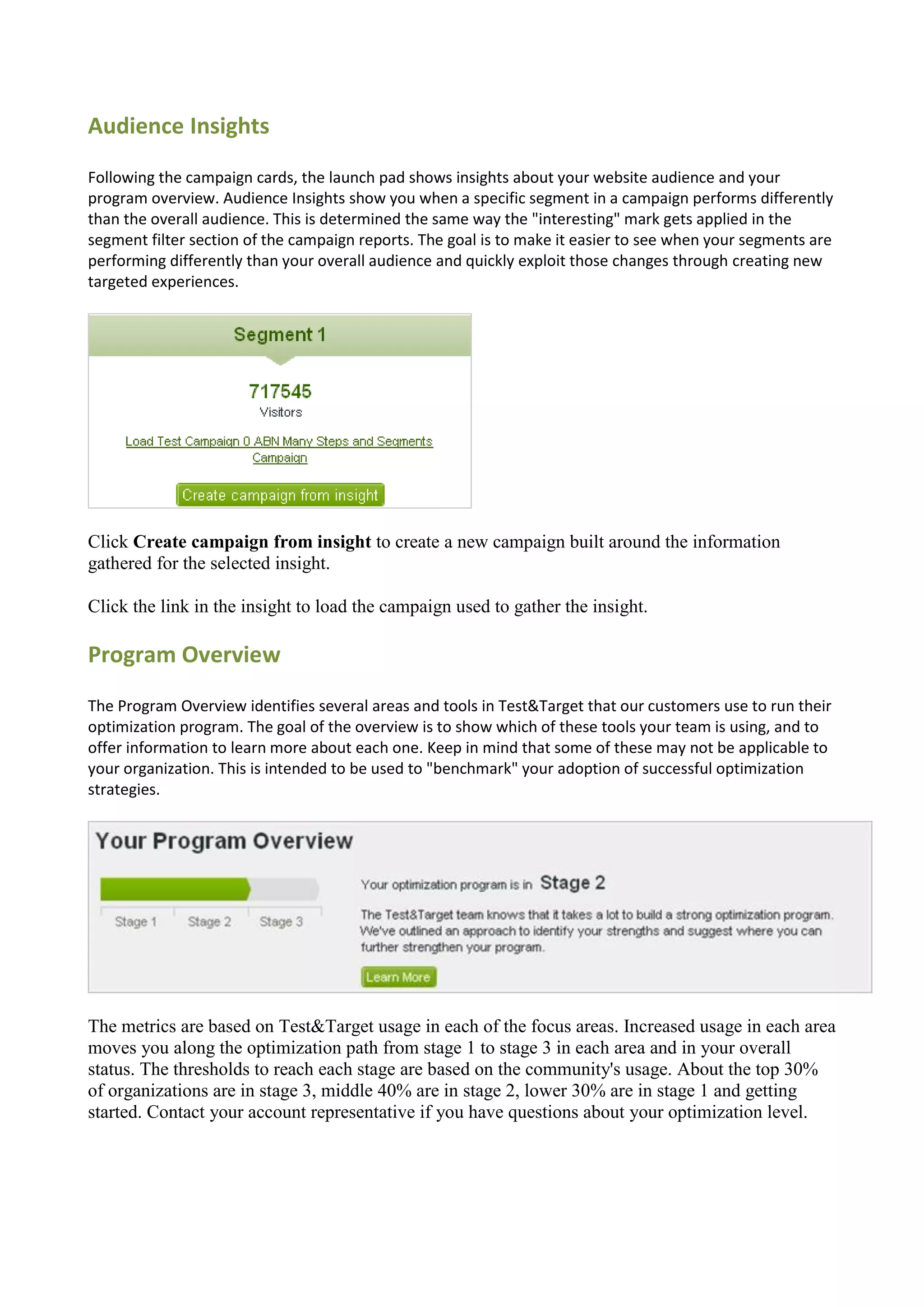 Audience Insights
Following the campaign cards, the launch pad shows insights about your website audience and your
program overview. Audience Insights show you when a specific segment in a campaign performs differently
than the overall audience. This is determined the same way the "interesting" mark gets applied in the
segment filter section of the campaign reports. The goal is to make it easier to see when your segments are
performing differently than your overall audience and quickly exploit those changes through creating new
targeted experiences.




Click Create campaign from insight to create a new campaign built around the information
gathered for the selected insight.

Click the link in the insight to load the campaign used to gather the insight.

Program Overview
The Program Overview identifies several areas and tools in Test&Target that our customers use to run their
optimization program. The goal of the overview is to show which of these tools your team is using, and to
offer information to learn more about each one. Keep in mind that some of these may not be applicable to
your organization. This is intended to be used to "benchmark" your adoption of successful optimization
strategies.




The metrics are based on Test&Target usage in each of the focus areas. Increased usage in each area
moves you along the optimization path from stage 1 to stage 3 in each area and in your overall
status. The thresholds to reach each stage are based on the community's usage. About the top 30%
of organizations are in stage 3, middle 40% are in stage 2, lower 30% are in stage 1 and getting
started. Contact your account representative if you have questions about your optimization level.
 