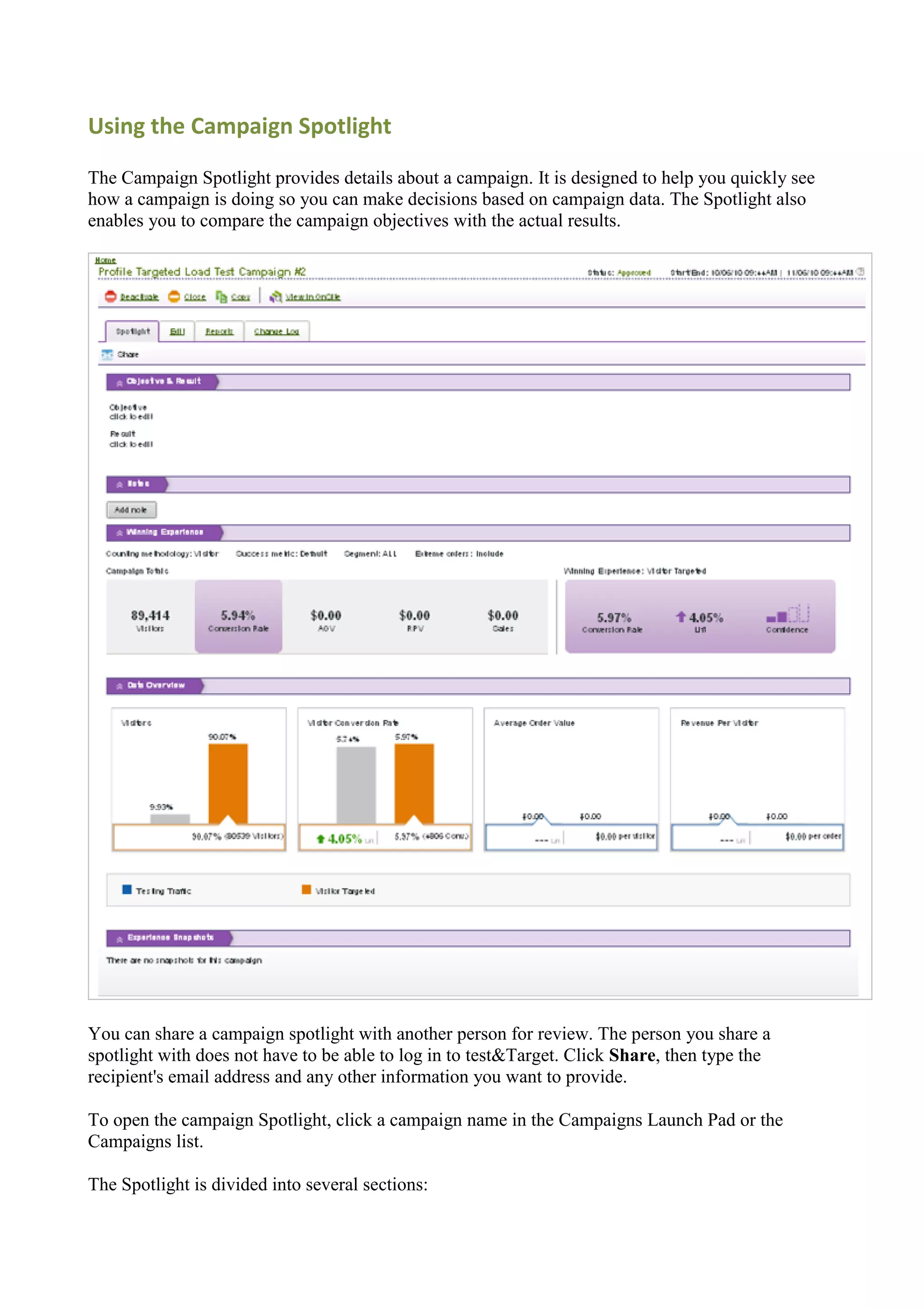 Using the Campaign Spotlight

The Campaign Spotlight provides details about a campaign. It is designed to help you quickly see
how a campaign is doing so you can make decisions based on campaign data. The Spotlight also
enables you to compare the campaign objectives with the actual results.




You can share a campaign spotlight with another person for review. The person you share a
spotlight with does not have to be able to log in to test&Target. Click Share, then type the
recipient's email address and any other information you want to provide.

To open the campaign Spotlight, click a campaign name in the Campaigns Launch Pad or the
Campaigns list.

The Spotlight is divided into several sections:
 