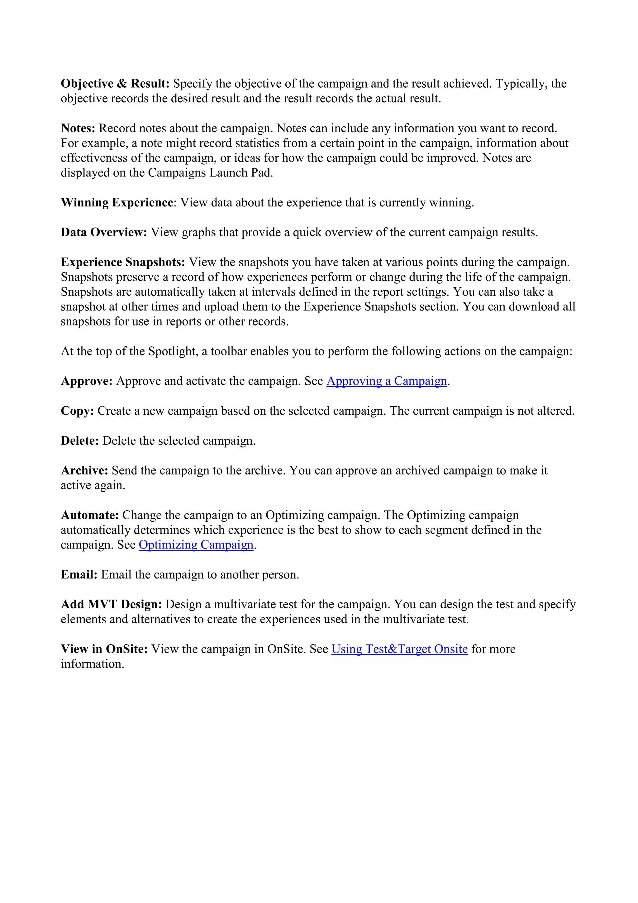 Objective & Result: Specify the objective of the campaign and the result achieved. Typically, the
objective records the desired result and the result records the actual result.

Notes: Record notes about the campaign. Notes can include any information you want to record.
For example, a note might record statistics from a certain point in the campaign, information about
effectiveness of the campaign, or ideas for how the campaign could be improved. Notes are
displayed on the Campaigns Launch Pad.

Winning Experience: View data about the experience that is currently winning.

Data Overview: View graphs that provide a quick overview of the current campaign results.

Experience Snapshots: View the snapshots you have taken at various points during the campaign.
Snapshots preserve a record of how experiences perform or change during the life of the campaign.
Snapshots are automatically taken at intervals defined in the report settings. You can also take a
snapshot at other times and upload them to the Experience Snapshots section. You can download all
snapshots for use in reports or other records.

At the top of the Spotlight, a toolbar enables you to perform the following actions on the campaign:

Approve: Approve and activate the campaign. See Approving a Campaign.

Copy: Create a new campaign based on the selected campaign. The current campaign is not altered.

Delete: Delete the selected campaign.

Archive: Send the campaign to the archive. You can approve an archived campaign to make it
active again.

Automate: Change the campaign to an Optimizing campaign. The Optimizing campaign
automatically determines which experience is the best to show to each segment defined in the
campaign. See Optimizing Campaign.

Email: Email the campaign to another person.

Add MVT Design: Design a multivariate test for the campaign. You can design the test and specify
elements and alternatives to create the experiences used in the multivariate test.

View in OnSite: View the campaign in OnSite. See Using Test&Target Onsite for more
information.
 