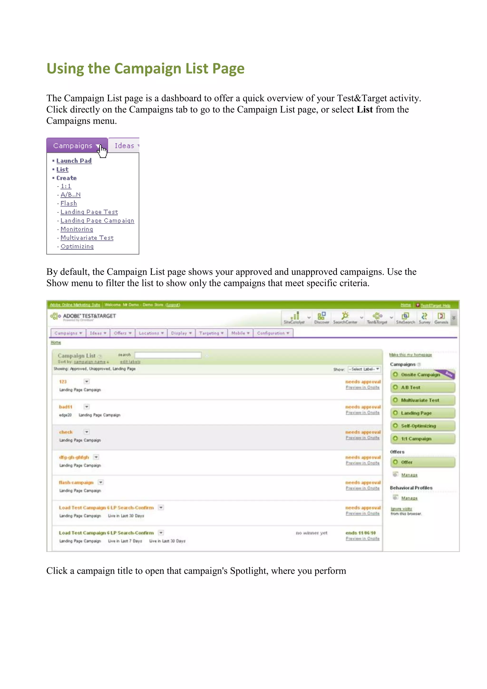 Using the Campaign List Page
The Campaign List page is a dashboard to offer a quick overview of your Test&Target activity.
Click directly on the Campaigns tab to go to the Campaign List page, or select List from the
Campaigns menu.




By default, the Campaign List page shows your approved and unapproved campaigns. Use the
Show menu to filter the list to show only the campaigns that meet specific criteria.




Click a campaign title to open that campaign's Spotlight, where you perform
 