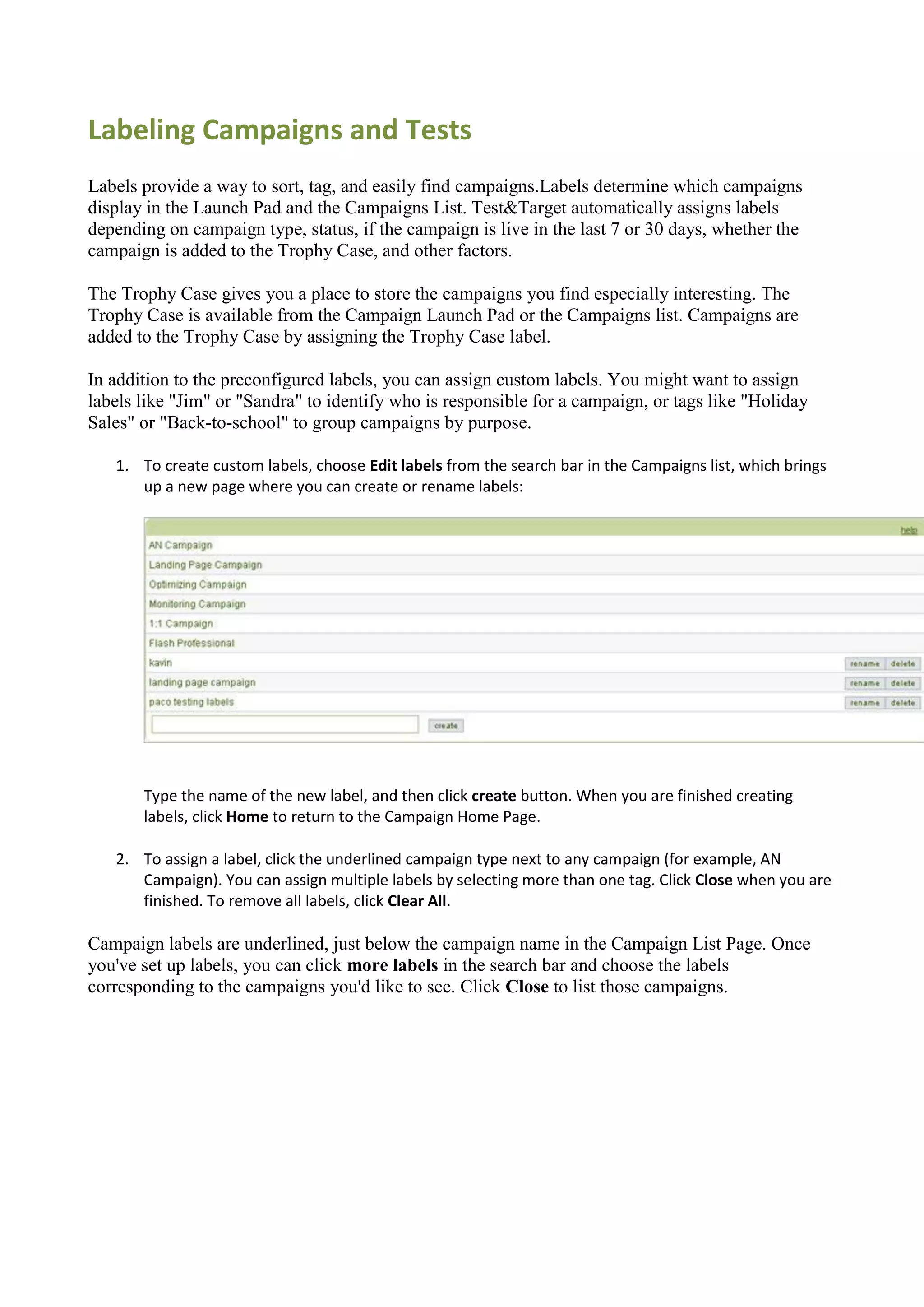 Labeling Campaigns and Tests
Labels provide a way to sort, tag, and easily find campaigns.Labels determine which campaigns
display in the Launch Pad and the Campaigns List. Test&Target automatically assigns labels
depending on campaign type, status, if the campaign is live in the last 7 or 30 days, whether the
campaign is added to the Trophy Case, and other factors.

The Trophy Case gives you a place to store the campaigns you find especially interesting. The
Trophy Case is available from the Campaign Launch Pad or the Campaigns list. Campaigns are
added to the Trophy Case by assigning the Trophy Case label.

In addition to the preconfigured labels, you can assign custom labels. You might want to assign
labels like "Jim" or "Sandra" to identify who is responsible for a campaign, or tags like "Holiday
Sales" or "Back-to-school" to group campaigns by purpose.

   1. To create custom labels, choose Edit labels from the search bar in the Campaigns list, which brings
      up a new page where you can create or rename labels:




       Type the name of the new label, and then click create button. When you are finished creating
       labels, click Home to return to the Campaign Home Page.

   2. To assign a label, click the underlined campaign type next to any campaign (for example, AN
      Campaign). You can assign multiple labels by selecting more than one tag. Click Close when you are
      finished. To remove all labels, click Clear All.

Campaign labels are underlined, just below the campaign name in the Campaign List Page. Once
you've set up labels, you can click more labels in the search bar and choose the labels
corresponding to the campaigns you'd like to see. Click Close to list those campaigns.
 
