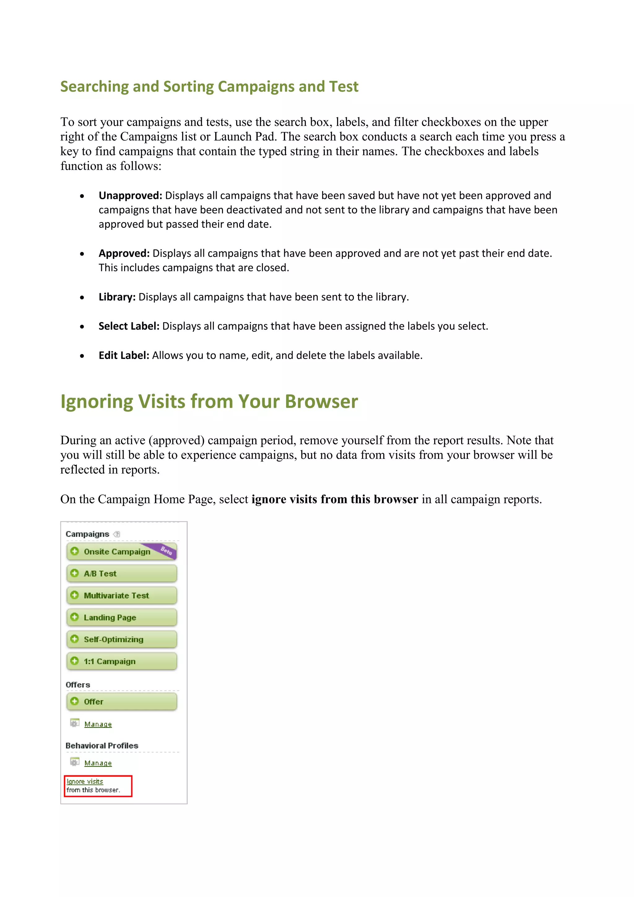 Searching and Sorting Campaigns and Test

To sort your campaigns and tests, use the search box, labels, and filter checkboxes on the upper
right of the Campaigns list or Launch Pad. The search box conducts a search each time you press a
key to find campaigns that contain the typed string in their names. The checkboxes and labels
function as follows:

      Unapproved: Displays all campaigns that have been saved but have not yet been approved and
       campaigns that have been deactivated and not sent to the library and campaigns that have been
       approved but passed their end date.

      Approved: Displays all campaigns that have been approved and are not yet past their end date.
       This includes campaigns that are closed.

      Library: Displays all campaigns that have been sent to the library.

      Select Label: Displays all campaigns that have been assigned the labels you select.

      Edit Label: Allows you to name, edit, and delete the labels available.



Ignoring Visits from Your Browser
During an active (approved) campaign period, remove yourself from the report results. Note that
you will still be able to experience campaigns, but no data from visits from your browser will be
reflected in reports.

On the Campaign Home Page, select ignore visits from this browser in all campaign reports.
 