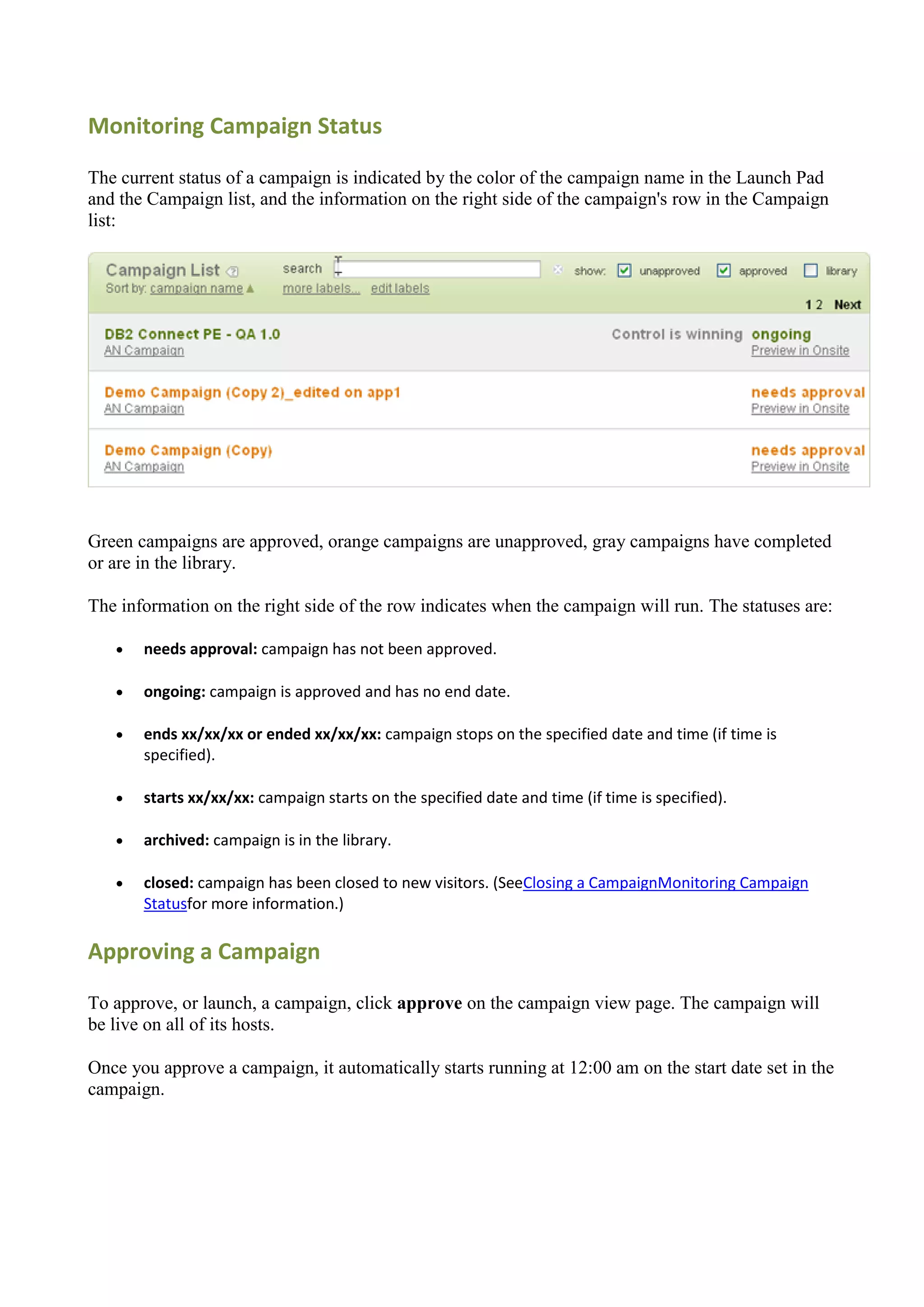 Monitoring Campaign Status

The current status of a campaign is indicated by the color of the campaign name in the Launch Pad
and the Campaign list, and the information on the right side of the campaign's row in the Campaign
list:




Green campaigns are approved, orange campaigns are unapproved, gray campaigns have completed
or are in the library.

The information on the right side of the row indicates when the campaign will run. The statuses are:

      needs approval: campaign has not been approved.

      ongoing: campaign is approved and has no end date.

      ends xx/xx/xx or ended xx/xx/xx: campaign stops on the specified date and time (if time is
       specified).

      starts xx/xx/xx: campaign starts on the specified date and time (if time is specified).

      archived: campaign is in the library.

      closed: campaign has been closed to new visitors. (SeeClosing a CampaignMonitoring Campaign
       Statusfor more information.)

Approving a Campaign

To approve, or launch, a campaign, click approve on the campaign view page. The campaign will
be live on all of its hosts.

Once you approve a campaign, it automatically starts running at 12:00 am on the start date set in the
campaign.
 