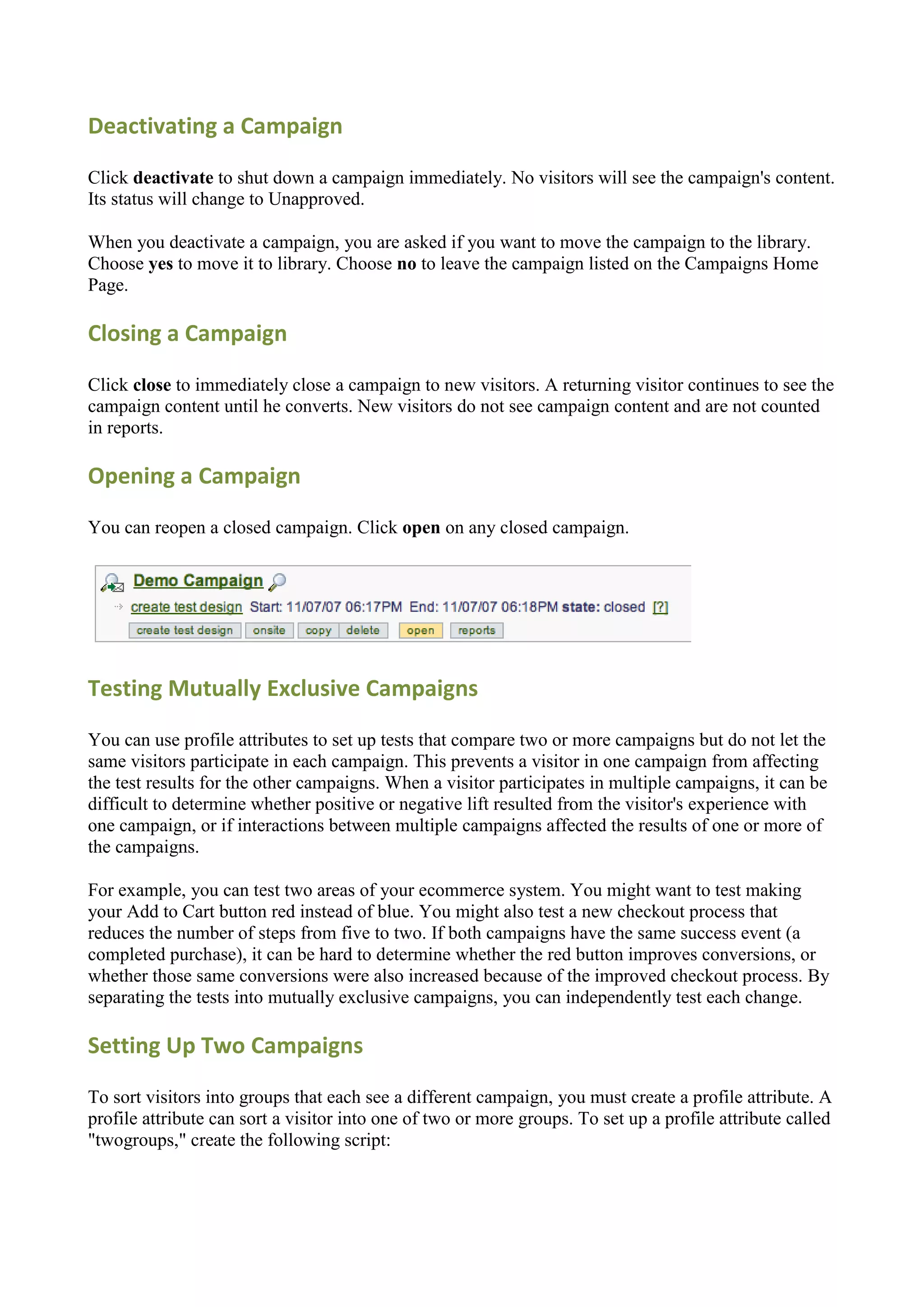 Deactivating a Campaign

Click deactivate to shut down a campaign immediately. No visitors will see the campaign's content.
Its status will change to Unapproved.

When you deactivate a campaign, you are asked if you want to move the campaign to the library.
Choose yes to move it to library. Choose no to leave the campaign listed on the Campaigns Home
Page.

Closing a Campaign

Click close to immediately close a campaign to new visitors. A returning visitor continues to see the
campaign content until he converts. New visitors do not see campaign content and are not counted
in reports.

Opening a Campaign

You can reopen a closed campaign. Click open on any closed campaign.




Testing Mutually Exclusive Campaigns

You can use profile attributes to set up tests that compare two or more campaigns but do not let the
same visitors participate in each campaign. This prevents a visitor in one campaign from affecting
the test results for the other campaigns. When a visitor participates in multiple campaigns, it can be
difficult to determine whether positive or negative lift resulted from the visitor's experience with
one campaign, or if interactions between multiple campaigns affected the results of one or more of
the campaigns.

For example, you can test two areas of your ecommerce system. You might want to test making
your Add to Cart button red instead of blue. You might also test a new checkout process that
reduces the number of steps from five to two. If both campaigns have the same success event (a
completed purchase), it can be hard to determine whether the red button improves conversions, or
whether those same conversions were also increased because of the improved checkout process. By
separating the tests into mutually exclusive campaigns, you can independently test each change.

Setting Up Two Campaigns

To sort visitors into groups that each see a different campaign, you must create a profile attribute. A
profile attribute can sort a visitor into one of two or more groups. To set up a profile attribute called
"twogroups," create the following script:
 
