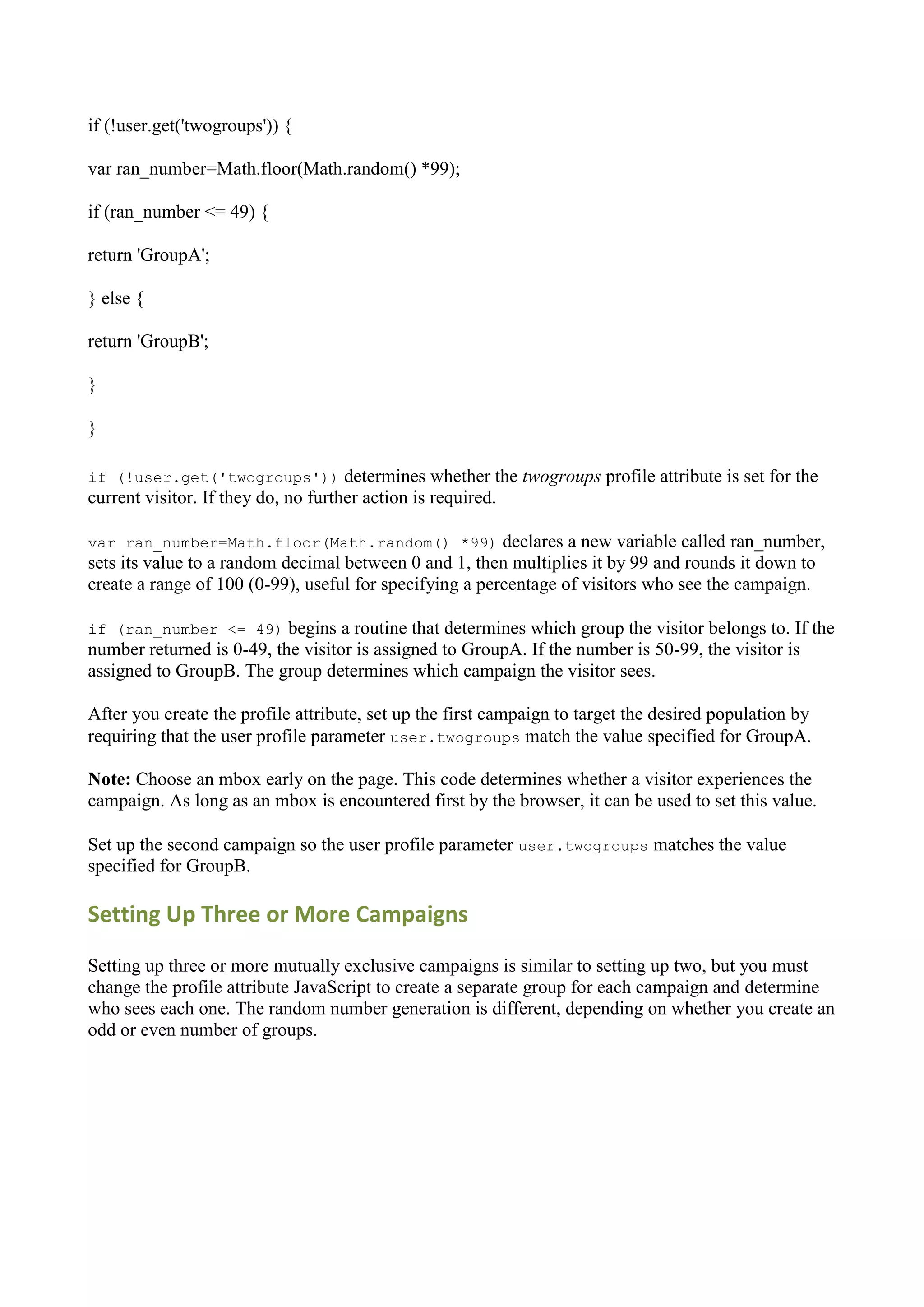 if (!user.get('twogroups')) {

var ran_number=Math.floor(Math.random() *99);

if (ran_number <= 49) {

return 'GroupA';

} else {

return 'GroupB';

}

}

if (!user.get('twogroups'))          determines whether the twogroups profile attribute is set for the
current visitor. If they do, no further action is required.

var ran_number=Math.floor(Math.random() *99)             declares a new variable called ran_number,
sets its value to a random decimal between 0 and 1, then multiplies it by 99 and rounds it down to
create a range of 100 (0-99), useful for specifying a percentage of visitors who see the campaign.

if (ran_number <= 49)      begins a routine that determines which group the visitor belongs to. If the
number returned is 0-49, the visitor is assigned to GroupA. If the number is 50-99, the visitor is
assigned to GroupB. The group determines which campaign the visitor sees.

After you create the profile attribute, set up the first campaign to target the desired population by
requiring that the user profile parameter user.twogroups match the value specified for GroupA.

Note: Choose an mbox early on the page. This code determines whether a visitor experiences the
campaign. As long as an mbox is encountered first by the browser, it can be used to set this value.

Set up the second campaign so the user profile parameter user.twogroups matches the value
specified for GroupB.

Setting Up Three or More Campaigns

Setting up three or more mutually exclusive campaigns is similar to setting up two, but you must
change the profile attribute JavaScript to create a separate group for each campaign and determine
who sees each one. The random number generation is different, depending on whether you create an
odd or even number of groups.
 
