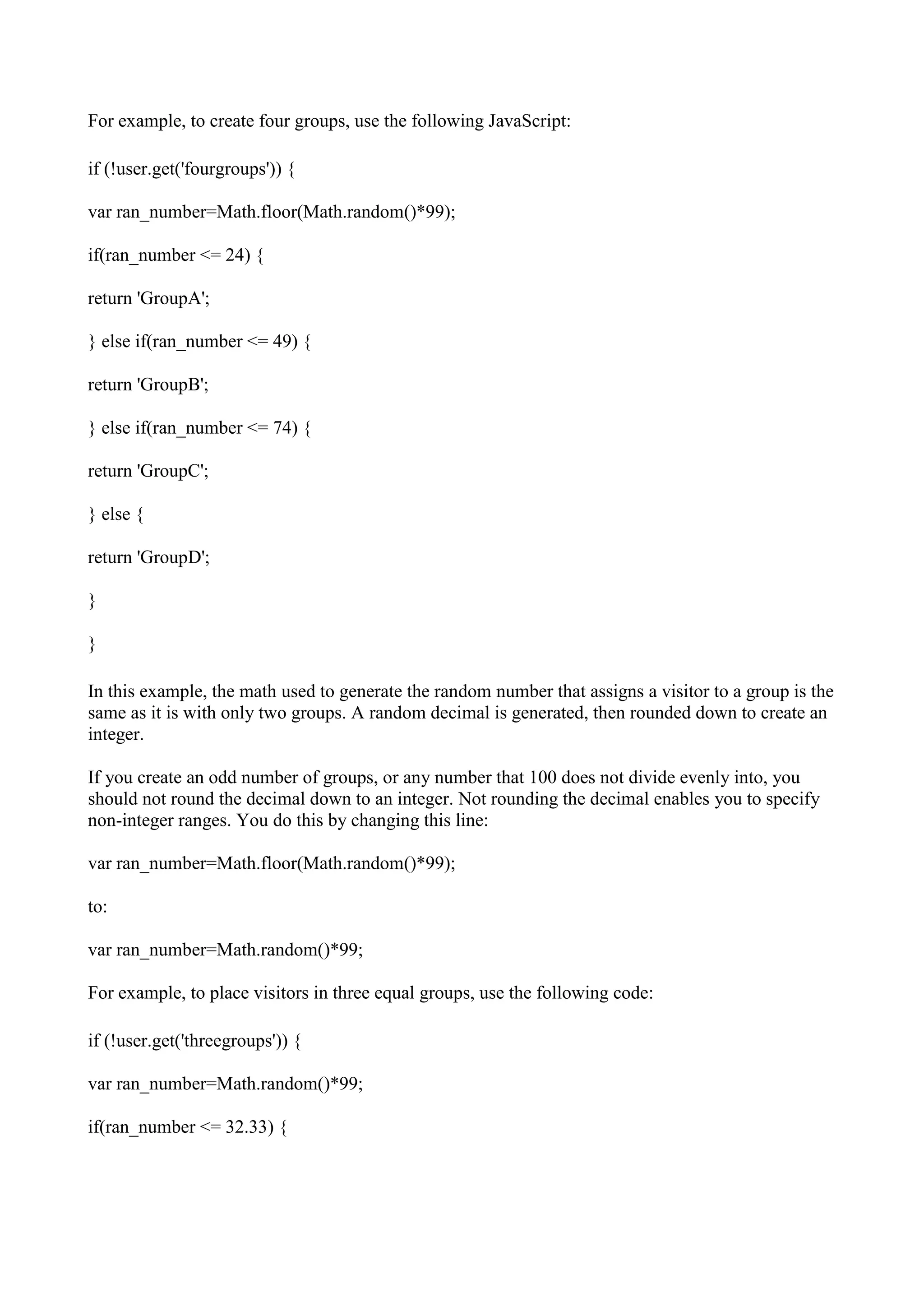 For example, to create four groups, use the following JavaScript:

if (!user.get('fourgroups')) {

var ran_number=Math.floor(Math.random()*99);

if(ran_number <= 24) {

return 'GroupA';

} else if(ran_number <= 49) {

return 'GroupB';

} else if(ran_number <= 74) {

return 'GroupC';

} else {

return 'GroupD';

}

}

In this example, the math used to generate the random number that assigns a visitor to a group is the
same as it is with only two groups. A random decimal is generated, then rounded down to create an
integer.

If you create an odd number of groups, or any number that 100 does not divide evenly into, you
should not round the decimal down to an integer. Not rounding the decimal enables you to specify
non-integer ranges. You do this by changing this line:

var ran_number=Math.floor(Math.random()*99);

to:

var ran_number=Math.random()*99;

For example, to place visitors in three equal groups, use the following code:

if (!user.get('threegroups')) {

var ran_number=Math.random()*99;

if(ran_number <= 32.33) {
 