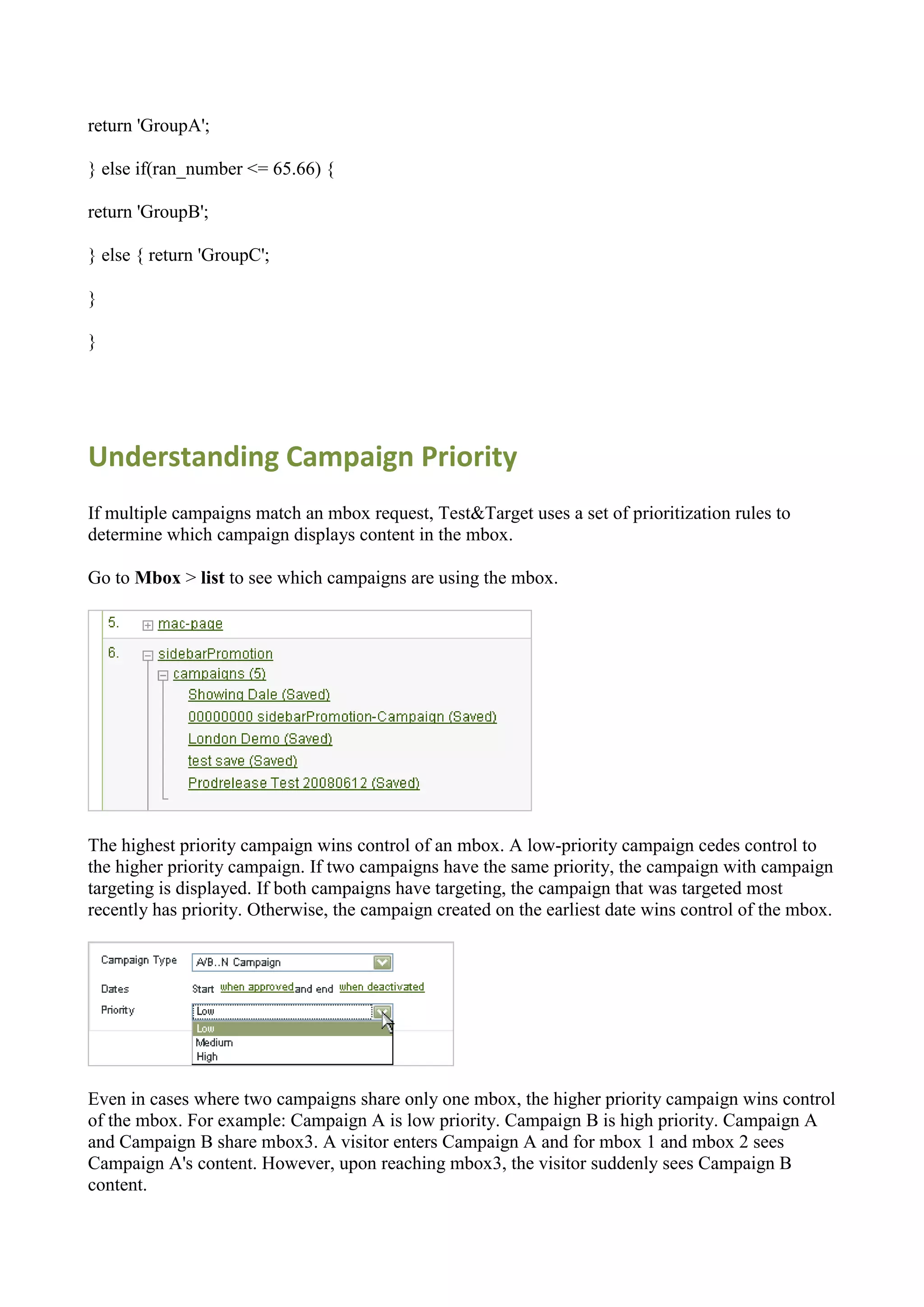 return 'GroupA';

} else if(ran_number <= 65.66) {

return 'GroupB';

} else { return 'GroupC';

}

}




Understanding Campaign Priority
If multiple campaigns match an mbox request, Test&Target uses a set of prioritization rules to
determine which campaign displays content in the mbox.

Go to Mbox > list to see which campaigns are using the mbox.




The highest priority campaign wins control of an mbox. A low-priority campaign cedes control to
the higher priority campaign. If two campaigns have the same priority, the campaign with campaign
targeting is displayed. If both campaigns have targeting, the campaign that was targeted most
recently has priority. Otherwise, the campaign created on the earliest date wins control of the mbox.




Even in cases where two campaigns share only one mbox, the higher priority campaign wins control
of the mbox. For example: Campaign A is low priority. Campaign B is high priority. Campaign A
and Campaign B share mbox3. A visitor enters Campaign A and for mbox 1 and mbox 2 sees
Campaign A's content. However, upon reaching mbox3, the visitor suddenly sees Campaign B
content.
 