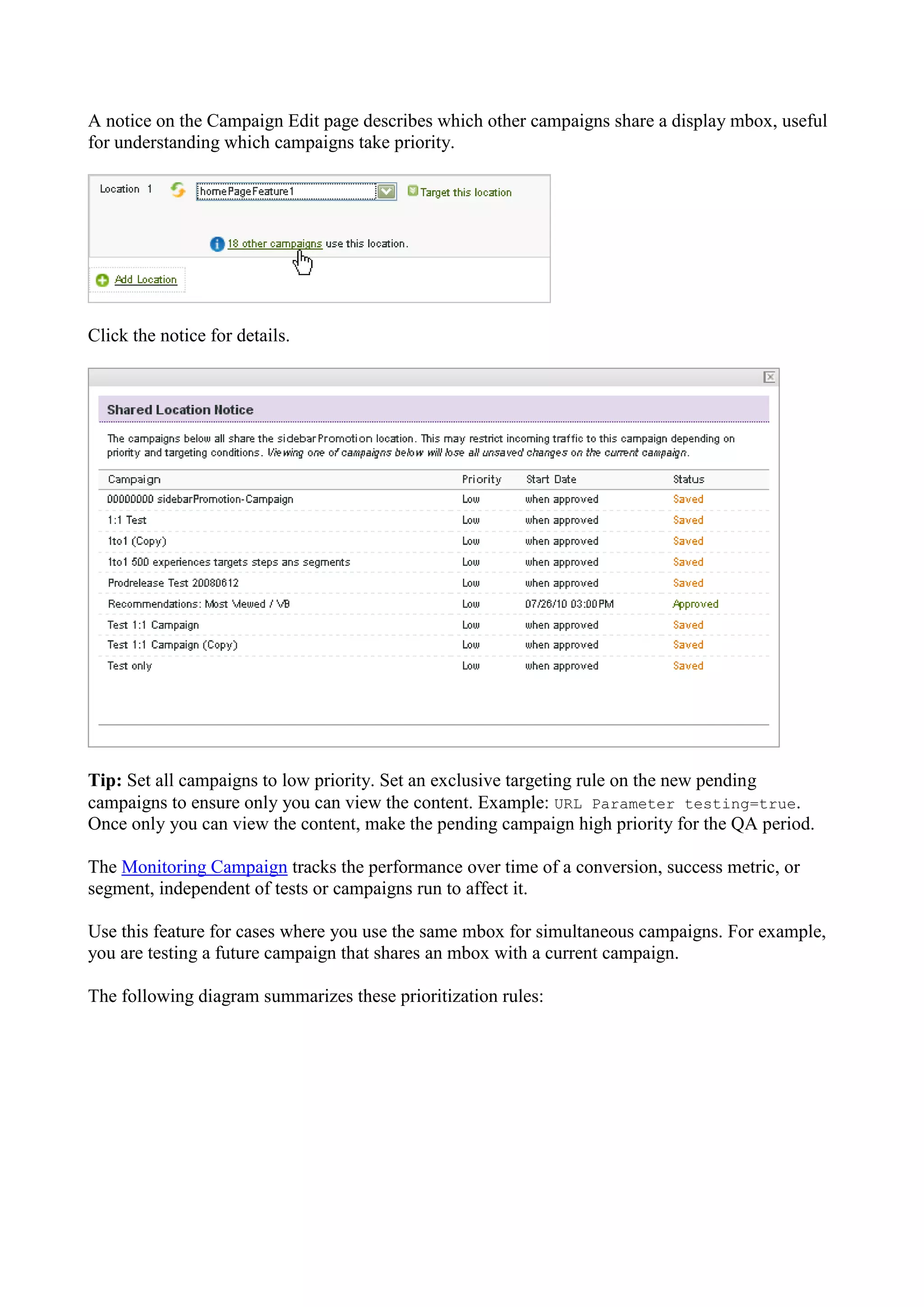 A notice on the Campaign Edit page describes which other campaigns share a display mbox, useful
for understanding which campaigns take priority.




Click the notice for details.




Tip: Set all campaigns to low priority. Set an exclusive targeting rule on the new pending
campaigns to ensure only you can view the content. Example: URL Parameter testing=true.
Once only you can view the content, make the pending campaign high priority for the QA period.

The Monitoring Campaign tracks the performance over time of a conversion, success metric, or
segment, independent of tests or campaigns run to affect it.

Use this feature for cases where you use the same mbox for simultaneous campaigns. For example,
you are testing a future campaign that shares an mbox with a current campaign.

The following diagram summarizes these prioritization rules:
 