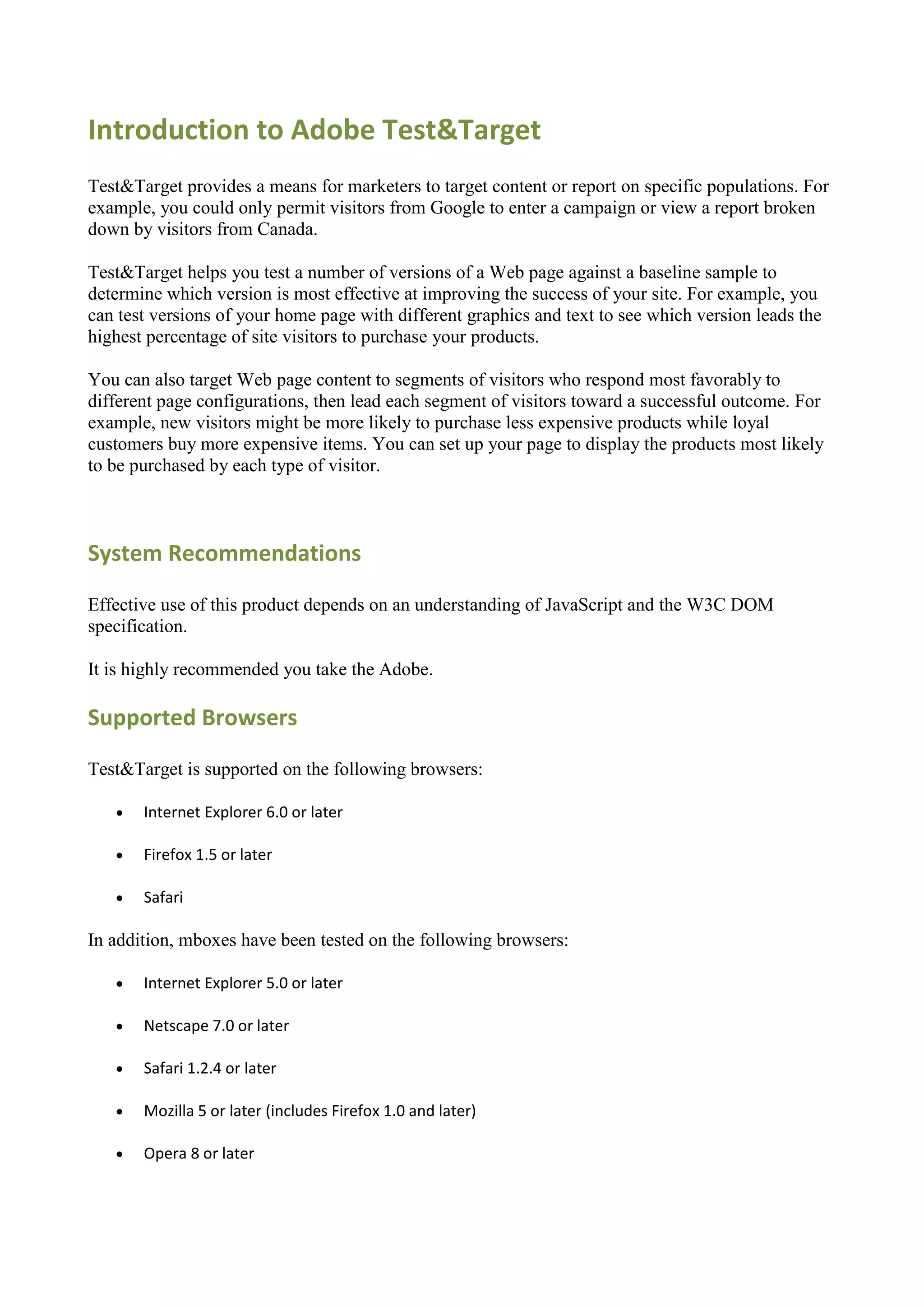 Introduction to Adobe Test&Target
Test&Target provides a means for marketers to target content or report on specific populations. For
example, you could only permit visitors from Google to enter a campaign or view a report broken
down by visitors from Canada.

Test&Target helps you test a number of versions of a Web page against a baseline sample to
determine which version is most effective at improving the success of your site. For example, you
can test versions of your home page with different graphics and text to see which version leads the
highest percentage of site visitors to purchase your products.

You can also target Web page content to segments of visitors who respond most favorably to
different page configurations, then lead each segment of visitors toward a successful outcome. For
example, new visitors might be more likely to purchase less expensive products while loyal
customers buy more expensive items. You can set up your page to display the products most likely
to be purchased by each type of visitor.



System Recommendations

Effective use of this product depends on an understanding of JavaScript and the W3C DOM
specification.

It is highly recommended you take the Adobe.

Supported Browsers

Test&Target is supported on the following browsers:

      Internet Explorer 6.0 or later

      Firefox 1.5 or later

      Safari

In addition, mboxes have been tested on the following browsers:

      Internet Explorer 5.0 or later

      Netscape 7.0 or later

      Safari 1.2.4 or later

      Mozilla 5 or later (includes Firefox 1.0 and later)

      Opera 8 or later
 