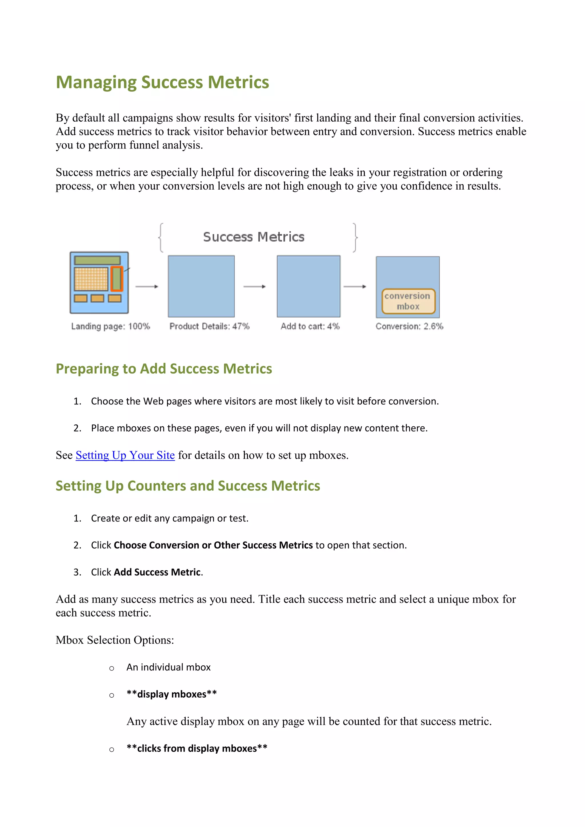 Managing Success Metrics
By default all campaigns show results for visitors' first landing and their final conversion activities.
Add success metrics to track visitor behavior between entry and conversion. Success metrics enable
you to perform funnel analysis.

Success metrics are especially helpful for discovering the leaks in your registration or ordering
process, or when your conversion levels are not high enough to give you confidence in results.




Preparing to Add Success Metrics
   1. Choose the Web pages where visitors are most likely to visit before conversion.

   2. Place mboxes on these pages, even if you will not display new content there.

See Setting Up Your Site for details on how to set up mboxes.

Setting Up Counters and Success Metrics
   1. Create or edit any campaign or test.

   2. Click Choose Conversion or Other Success Metrics to open that section.

   3. Click Add Success Metric.

Add as many success metrics as you need. Title each success metric and select a unique mbox for
each success metric.

Mbox Selection Options:

           o   An individual mbox

           o   **display mboxes**

               Any active display mbox on any page will be counted for that success metric.

           o   **clicks from display mboxes**
 
