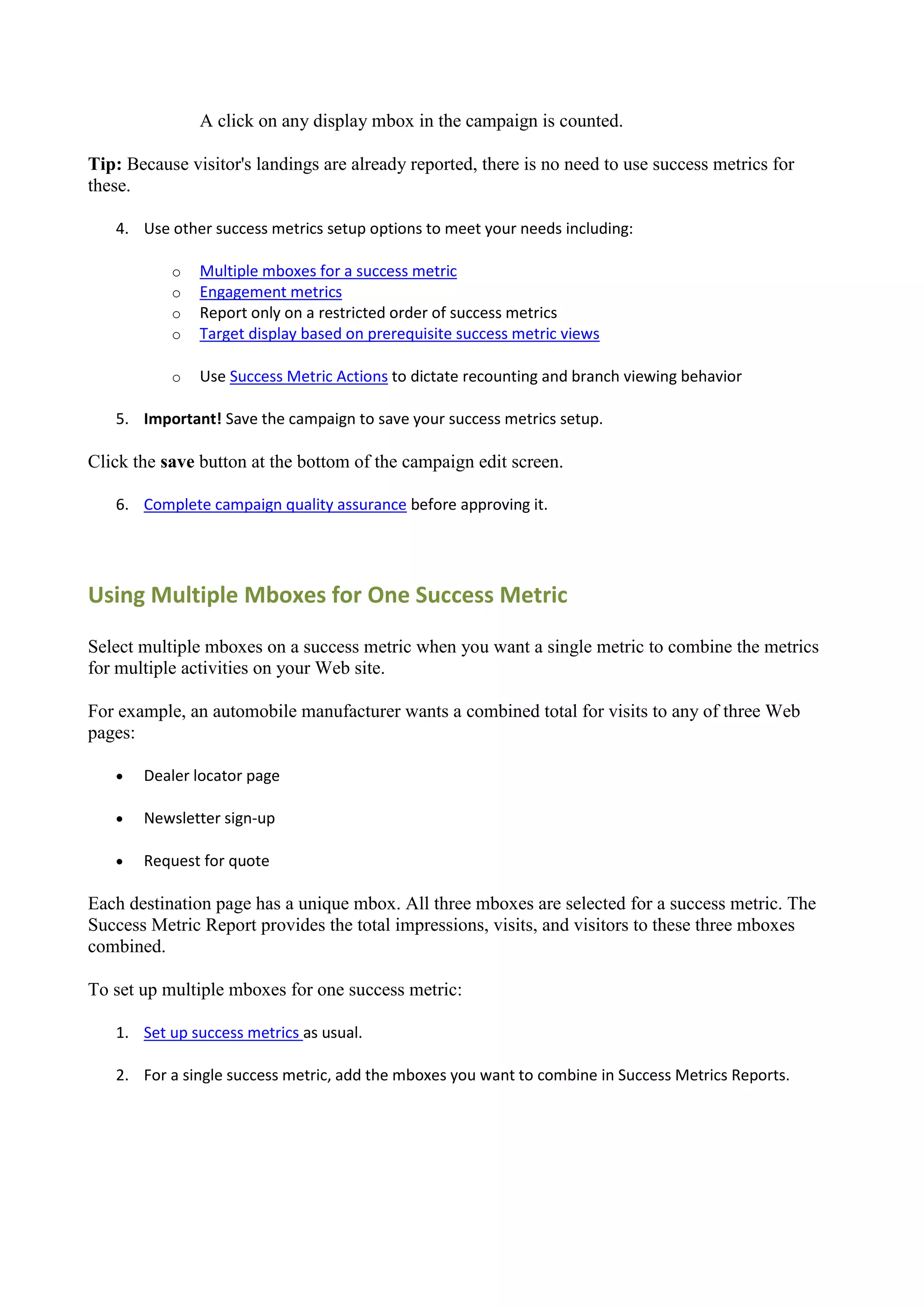 A click on any display mbox in the campaign is counted.

Tip: Because visitor's landings are already reported, there is no need to use success metrics for
these.

   4. Use other success metrics setup options to meet your needs including:

           o   Multiple mboxes for a success metric
           o   Engagement metrics
           o   Report only on a restricted order of success metrics
           o   Target display based on prerequisite success metric views

           o   Use Success Metric Actions to dictate recounting and branch viewing behavior

   5. Important! Save the campaign to save your success metrics setup.

Click the save button at the bottom of the campaign edit screen.

   6. Complete campaign quality assurance before approving it.




Using Multiple Mboxes for One Success Metric

Select multiple mboxes on a success metric when you want a single metric to combine the metrics
for multiple activities on your Web site.

For example, an automobile manufacturer wants a combined total for visits to any of three Web
pages:

      Dealer locator page

      Newsletter sign-up

      Request for quote

Each destination page has a unique mbox. All three mboxes are selected for a success metric. The
Success Metric Report provides the total impressions, visits, and visitors to these three mboxes
combined.

To set up multiple mboxes for one success metric:

   1. Set up success metrics as usual.

   2. For a single success metric, add the mboxes you want to combine in Success Metrics Reports.
 