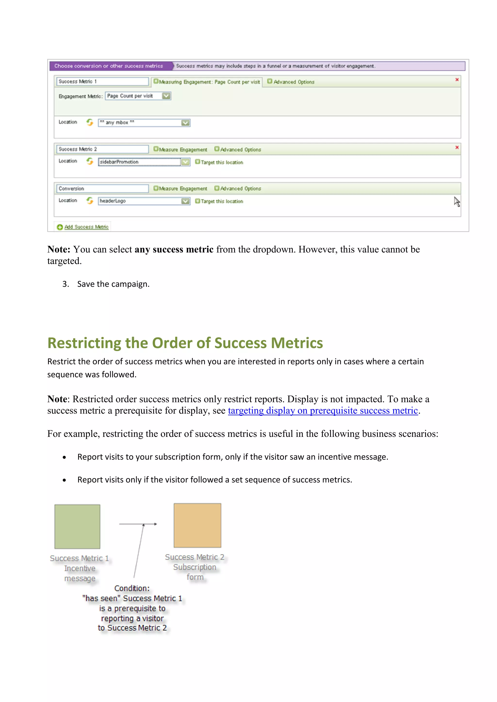 Note: You can select any success metric from the dropdown. However, this value cannot be
targeted.

    3. Save the campaign.




Restricting the Order of Success Metrics
Restrict the order of success metrics when you are interested in reports only in cases where a certain
sequence was followed.

Note: Restricted order success metrics only restrict reports. Display is not impacted. To make a
success metric a prerequisite for display, see targeting display on prerequisite success metric.

For example, restricting the order of success metrics is useful in the following business scenarios:

       Report visits to your subscription form, only if the visitor saw an incentive message.

       Report visits only if the visitor followed a set sequence of success metrics.
 