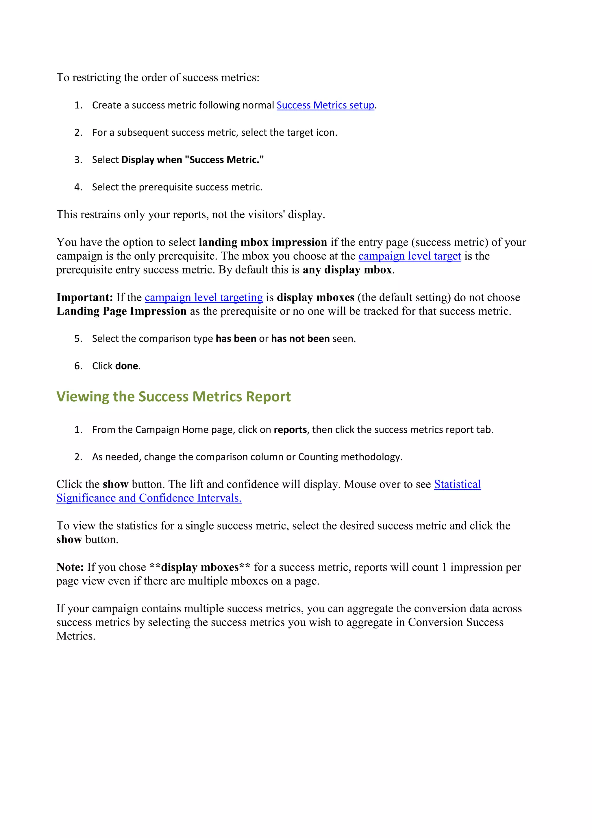 To restricting the order of success metrics:

   1. Create a success metric following normal Success Metrics setup.

   2. For a subsequent success metric, select the target icon.

   3. Select Display when "Success Metric."

   4. Select the prerequisite success metric.

This restrains only your reports, not the visitors' display.

You have the option to select landing mbox impression if the entry page (success metric) of your
campaign is the only prerequisite. The mbox you choose at the campaign level target is the
prerequisite entry success metric. By default this is any display mbox.

Important: If the campaign level targeting is display mboxes (the default setting) do not choose
Landing Page Impression as the prerequisite or no one will be tracked for that success metric.

   5. Select the comparison type has been or has not been seen.

   6. Click done.

Viewing the Success Metrics Report
   1. From the Campaign Home page, click on reports, then click the success metrics report tab.

   2. As needed, change the comparison column or Counting methodology.

Click the show button. The lift and confidence will display. Mouse over to see Statistical
Significance and Confidence Intervals.

To view the statistics for a single success metric, select the desired success metric and click the
show button.

Note: If you chose **display mboxes** for a success metric, reports will count 1 impression per
page view even if there are multiple mboxes on a page.

If your campaign contains multiple success metrics, you can aggregate the conversion data across
success metrics by selecting the success metrics you wish to aggregate in Conversion Success
Metrics.
 