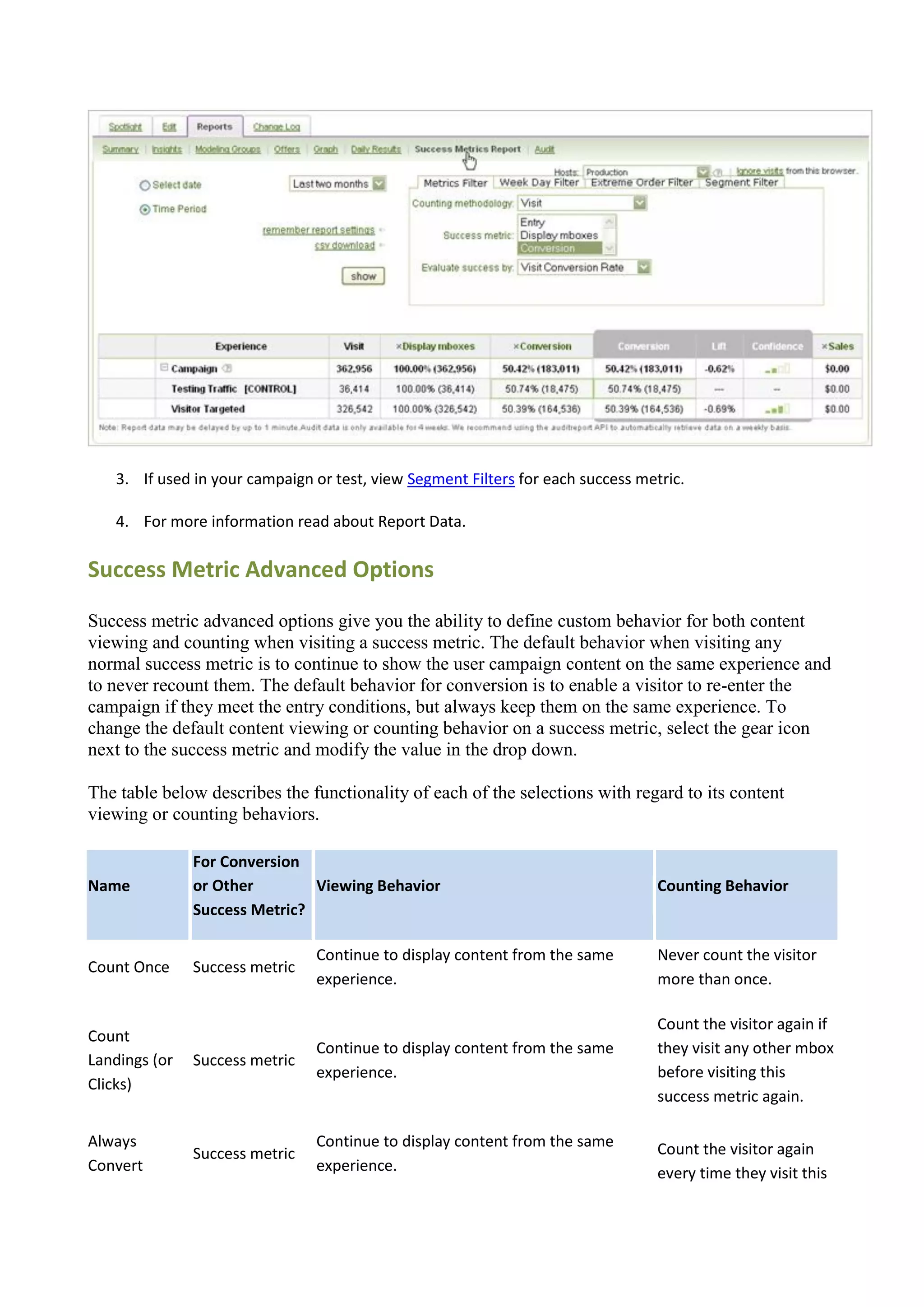 3. If used in your campaign or test, view Segment Filters for each success metric.

   4. For more information read about Report Data.

Success Metric Advanced Options

Success metric advanced options give you the ability to define custom behavior for both content
viewing and counting when visiting a success metric. The default behavior when visiting any
normal success metric is to continue to show the user campaign content on the same experience and
to never recount them. The default behavior for conversion is to enable a visitor to re-enter the
campaign if they meet the entry conditions, but always keep them on the same experience. To
change the default content viewing or counting behavior on a success metric, select the gear icon
next to the success metric and modify the value in the drop down.

The table below describes the functionality of each of the selections with regard to its content
viewing or counting behaviors.

               For Conversion
Name           or Other        Viewing Behavior                                  Counting Behavior
               Success Metric?

                                Continue to display content from the same        Never count the visitor
Count Once     Success metric
                                experience.                                      more than once.

                                                                                 Count the visitor again if
Count
                                Continue to display content from the same        they visit any other mbox
Landings (or   Success metric
                                experience.                                      before visiting this
Clicks)
                                                                                 success metric again.

Always                          Continue to display content from the same        Count the visitor again
               Success metric
Convert                         experience.                                      every time they visit this
 