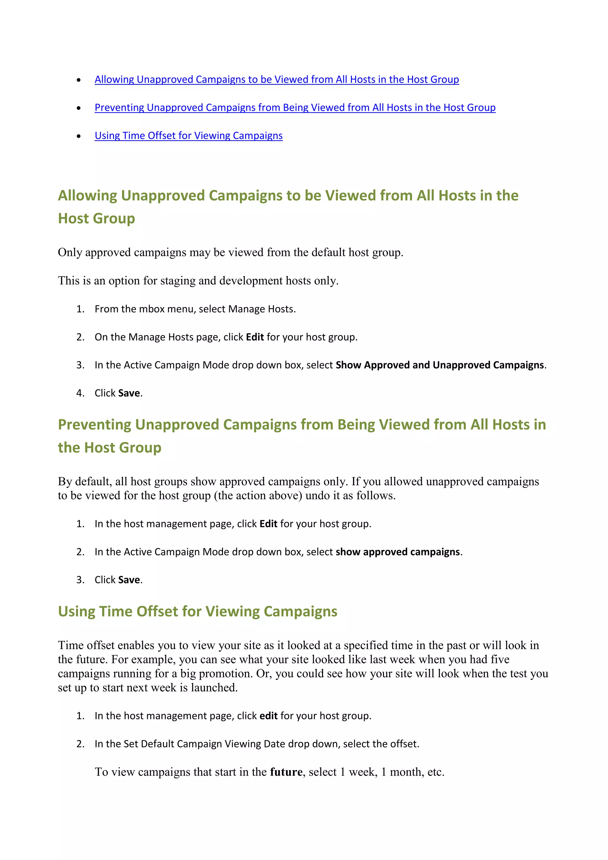    Allowing Unapproved Campaigns to be Viewed from All Hosts in the Host Group

      Preventing Unapproved Campaigns from Being Viewed from All Hosts in the Host Group

      Using Time Offset for Viewing Campaigns




Allowing Unapproved Campaigns to be Viewed from All Hosts in the
Host Group

Only approved campaigns may be viewed from the default host group.

This is an option for staging and development hosts only.

   1. From the mbox menu, select Manage Hosts.

   2. On the Manage Hosts page, click Edit for your host group.

   3. In the Active Campaign Mode drop down box, select Show Approved and Unapproved Campaigns.

   4. Click Save.

Preventing Unapproved Campaigns from Being Viewed from All Hosts in
the Host Group

By default, all host groups show approved campaigns only. If you allowed unapproved campaigns
to be viewed for the host group (the action above) undo it as follows.

   1. In the host management page, click Edit for your host group.

   2. In the Active Campaign Mode drop down box, select show approved campaigns.

   3. Click Save.

Using Time Offset for Viewing Campaigns

Time offset enables you to view your site as it looked at a specified time in the past or will look in
the future. For example, you can see what your site looked like last week when you had five
campaigns running for a big promotion. Or, you could see how your site will look when the test you
set up to start next week is launched.

   1. In the host management page, click edit for your host group.

   2. In the Set Default Campaign Viewing Date drop down, select the offset.

       To view campaigns that start in the future, select 1 week, 1 month, etc.
 