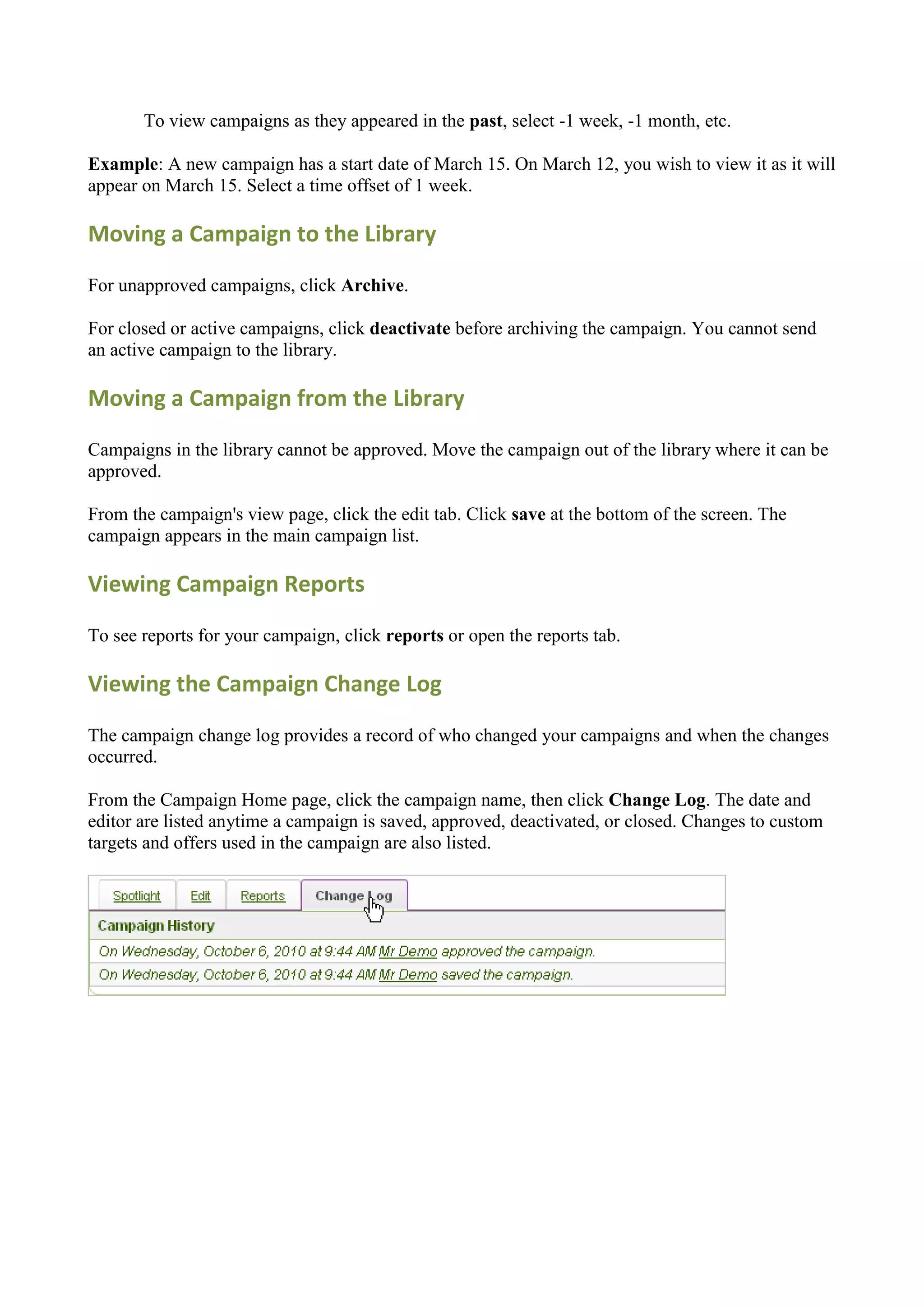 To view campaigns as they appeared in the past, select -1 week, -1 month, etc.

Example: A new campaign has a start date of March 15. On March 12, you wish to view it as it will
appear on March 15. Select a time offset of 1 week.

Moving a Campaign to the Library

For unapproved campaigns, click Archive.

For closed or active campaigns, click deactivate before archiving the campaign. You cannot send
an active campaign to the library.

Moving a Campaign from the Library

Campaigns in the library cannot be approved. Move the campaign out of the library where it can be
approved.

From the campaign's view page, click the edit tab. Click save at the bottom of the screen. The
campaign appears in the main campaign list.

Viewing Campaign Reports

To see reports for your campaign, click reports or open the reports tab.

Viewing the Campaign Change Log

The campaign change log provides a record of who changed your campaigns and when the changes
occurred.

From the Campaign Home page, click the campaign name, then click Change Log. The date and
editor are listed anytime a campaign is saved, approved, deactivated, or closed. Changes to custom
targets and offers used in the campaign are also listed.
 