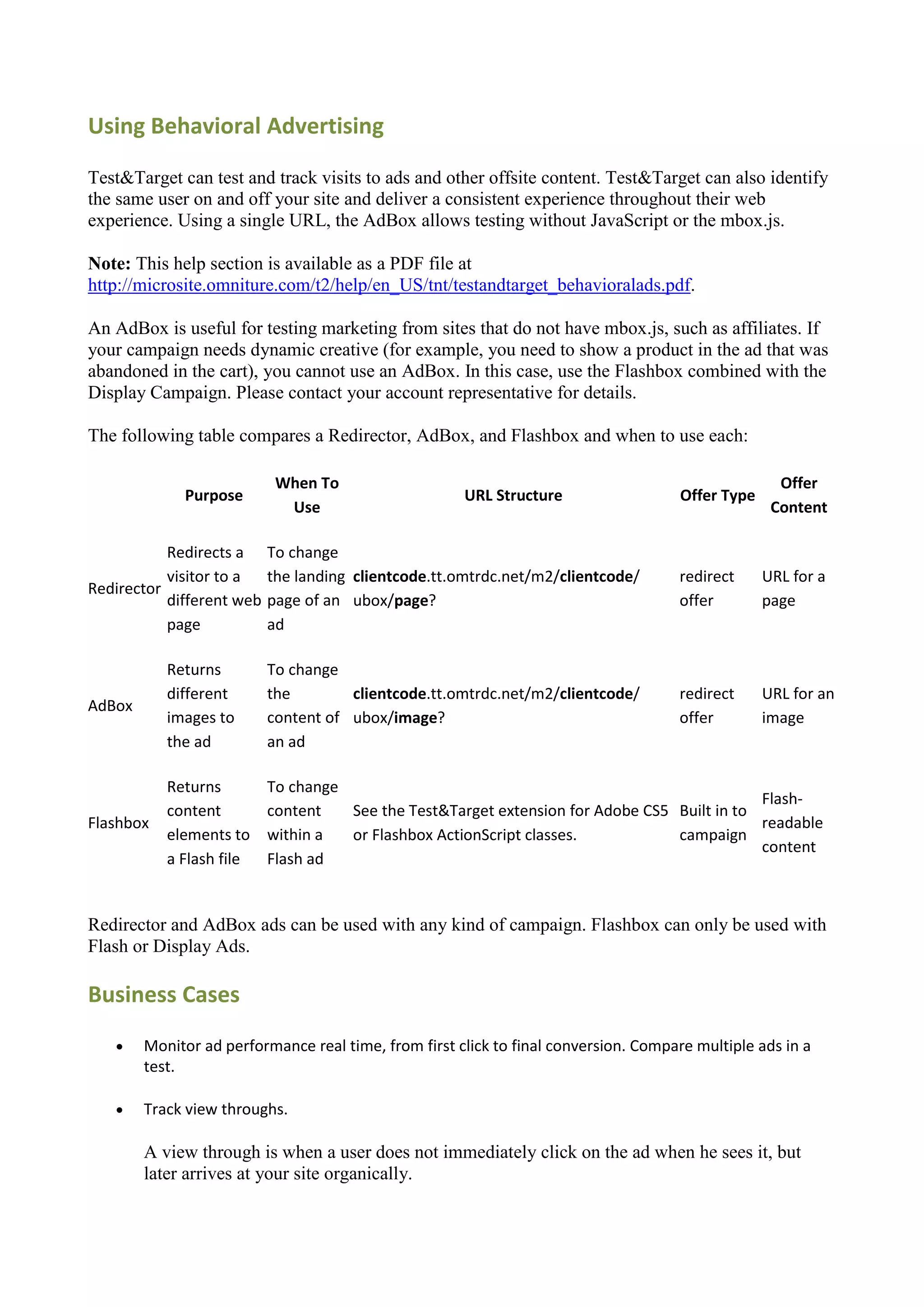 Using Behavioral Advertising

Test&Target can test and track visits to ads and other offsite content. Test&Target can also identify
the same user on and off your site and deliver a consistent experience throughout their web
experience. Using a single URL, the AdBox allows testing without JavaScript or the mbox.js.

Note: This help section is available as a PDF file at
http://microsite.omniture.com/t2/help/en_US/tnt/testandtarget_behavioralads.pdf.

An AdBox is useful for testing marketing from sites that do not have mbox.js, such as affiliates. If
your campaign needs dynamic creative (for example, you need to show a product in the ad that was
abandoned in the cart), you cannot use an AdBox. In this case, use the Flashbox combined with the
Display Campaign. Please contact your account representative for details.

The following table compares a Redirector, AdBox, and Flashbox and when to use each:

                            When To                                                                 Offer
             Purpose                                  URL Structure                  Offer Type
                             Use                                                                   Content

           Redirects a     To change
           visitor to a    the landing clientcode.tt.omtrdc.net/m2/clientcode/       redirect     URL for a
Redirector
           different web   page of an ubox/page?                                     offer        page
           page            ad

           Returns         To change
           different       the        clientcode.tt.omtrdc.net/m2/clientcode/        redirect     URL for an
AdBox
           images to       content of ubox/image?                                    offer        image
           the ad          an ad

           Returns         To change
                                                                                             Flash-
           content         content   See the Test&Target extension for Adobe CS5 Built in to
Flashbox                                                                                     readable
           elements to     within a  or Flashbox ActionScript classes.           campaign
                                                                                             content
           a Flash file    Flash ad


Redirector and AdBox ads can be used with any kind of campaign. Flashbox can only be used with
Flash or Display Ads.

Business Cases
       Monitor ad performance real time, from first click to final conversion. Compare multiple ads in a
        test.

       Track view throughs.

        A view through is when a user does not immediately click on the ad when he sees it, but
        later arrives at your site organically.
 