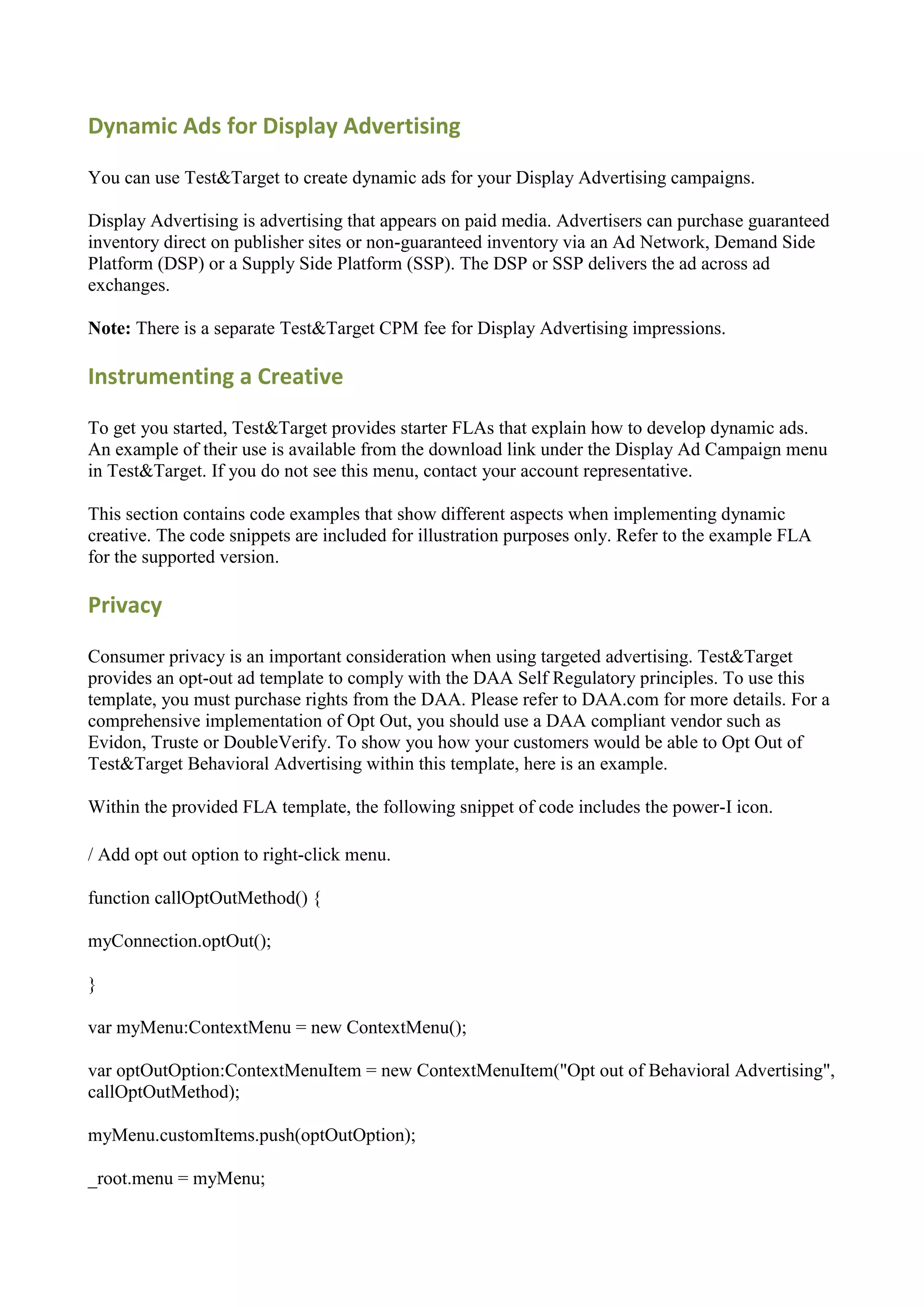 Dynamic Ads for Display Advertising

You can use Test&Target to create dynamic ads for your Display Advertising campaigns.

Display Advertising is advertising that appears on paid media. Advertisers can purchase guaranteed
inventory direct on publisher sites or non-guaranteed inventory via an Ad Network, Demand Side
Platform (DSP) or a Supply Side Platform (SSP). The DSP or SSP delivers the ad across ad
exchanges.

Note: There is a separate Test&Target CPM fee for Display Advertising impressions.

Instrumenting a Creative

To get you started, Test&Target provides starter FLAs that explain how to develop dynamic ads.
An example of their use is available from the download link under the Display Ad Campaign menu
in Test&Target. If you do not see this menu, contact your account representative.

This section contains code examples that show different aspects when implementing dynamic
creative. The code snippets are included for illustration purposes only. Refer to the example FLA
for the supported version.

Privacy

Consumer privacy is an important consideration when using targeted advertising. Test&Target
provides an opt-out ad template to comply with the DAA Self Regulatory principles. To use this
template, you must purchase rights from the DAA. Please refer to DAA.com for more details. For a
comprehensive implementation of Opt Out, you should use a DAA compliant vendor such as
Evidon, Truste or DoubleVerify. To show you how your customers would be able to Opt Out of
Test&Target Behavioral Advertising within this template, here is an example.

Within the provided FLA template, the following snippet of code includes the power-I icon.

/ Add opt out option to right-click menu.

function callOptOutMethod() {

myConnection.optOut();

}

var myMenu:ContextMenu = new ContextMenu();

var optOutOption:ContextMenuItem = new ContextMenuItem("Opt out of Behavioral Advertising",
callOptOutMethod);

myMenu.customItems.push(optOutOption);

_root.menu = myMenu;
 