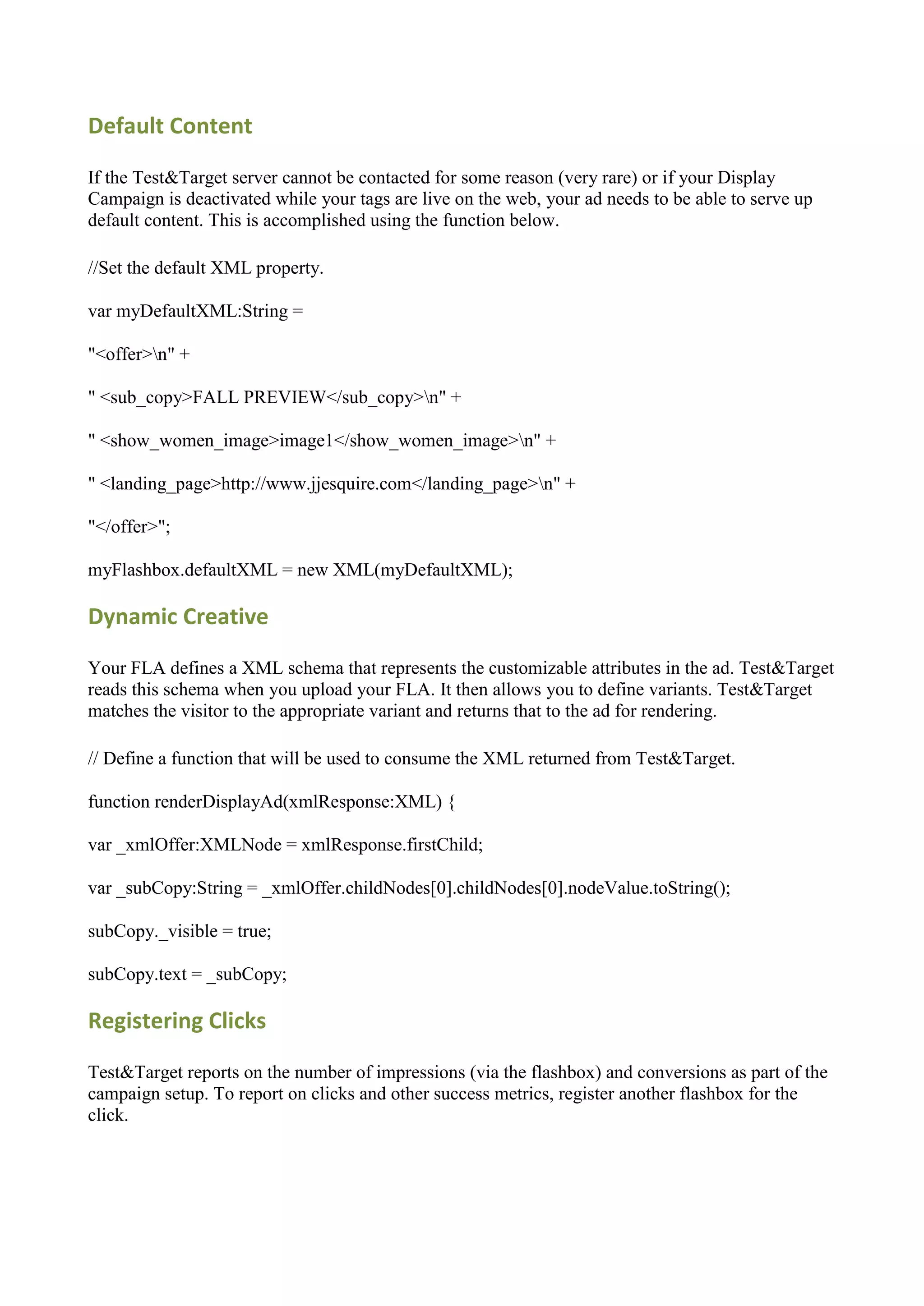 Default Content

If the Test&Target server cannot be contacted for some reason (very rare) or if your Display
Campaign is deactivated while your tags are live on the web, your ad needs to be able to serve up
default content. This is accomplished using the function below.

//Set the default XML property.

var myDefaultXML:String =

"<offer>n" +

" <sub_copy>FALL PREVIEW</sub_copy>n" +

" <show_women_image>image1</show_women_image>n" +

" <landing_page>http://www.jjesquire.com</landing_page>n" +

"</offer>";

myFlashbox.defaultXML = new XML(myDefaultXML);

Dynamic Creative

Your FLA defines a XML schema that represents the customizable attributes in the ad. Test&Target
reads this schema when you upload your FLA. It then allows you to define variants. Test&Target
matches the visitor to the appropriate variant and returns that to the ad for rendering.

// Define a function that will be used to consume the XML returned from Test&Target.

function renderDisplayAd(xmlResponse:XML) {

var _xmlOffer:XMLNode = xmlResponse.firstChild;

var _subCopy:String = _xmlOffer.childNodes[0].childNodes[0].nodeValue.toString();

subCopy._visible = true;

subCopy.text = _subCopy;

Registering Clicks

Test&Target reports on the number of impressions (via the flashbox) and conversions as part of the
campaign setup. To report on clicks and other success metrics, register another flashbox for the
click.
 