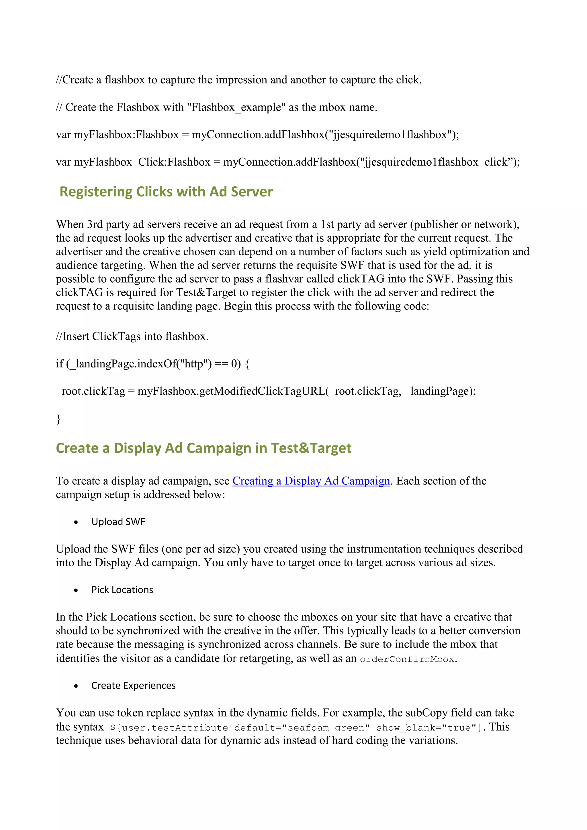 //Create a flashbox to capture the impression and another to capture the click.

// Create the Flashbox with "Flashbox_example" as the mbox name.

var myFlashbox:Flashbox = myConnection.addFlashbox("jjesquiredemo1flashbox");

var myFlashbox_Click:Flashbox = myConnection.addFlashbox("jjesquiredemo1flashbox_click”);

Registering Clicks with Ad Server

When 3rd party ad servers receive an ad request from a 1st party ad server (publisher or network),
the ad request looks up the advertiser and creative that is appropriate for the current request. The
advertiser and the creative chosen can depend on a number of factors such as yield optimization and
audience targeting. When the ad server returns the requisite SWF that is used for the ad, it is
possible to configure the ad server to pass a flashvar called clickTAG into the SWF. Passing this
clickTAG is required for Test&Target to register the click with the ad server and redirect the
request to a requisite landing page. Begin this process with the following code:

//Insert ClickTags into flashbox.

if (_landingPage.indexOf("http") == 0) {

_root.clickTag = myFlashbox.getModifiedClickTagURL(_root.clickTag, _landingPage);

}

Create a Display Ad Campaign in Test&Target

To create a display ad campaign, see Creating a Display Ad Campaign. Each section of the
campaign setup is addressed below:

       Upload SWF

Upload the SWF files (one per ad size) you created using the instrumentation techniques described
into the Display Ad campaign. You only have to target once to target across various ad sizes.

       Pick Locations

In the Pick Locations section, be sure to choose the mboxes on your site that have a creative that
should to be synchronized with the creative in the offer. This typically leads to a better conversion
rate because the messaging is synchronized across channels. Be sure to include the mbox that
identifies the visitor as a candidate for retargeting, as well as an orderConfirmMbox.

       Create Experiences

You can use token replace syntax in the dynamic fields. For example, the subCopy field can take
the syntax ${user.testAttribute default="seafoam green" show_blank="true"}. This
technique uses behavioral data for dynamic ads instead of hard coding the variations.
 