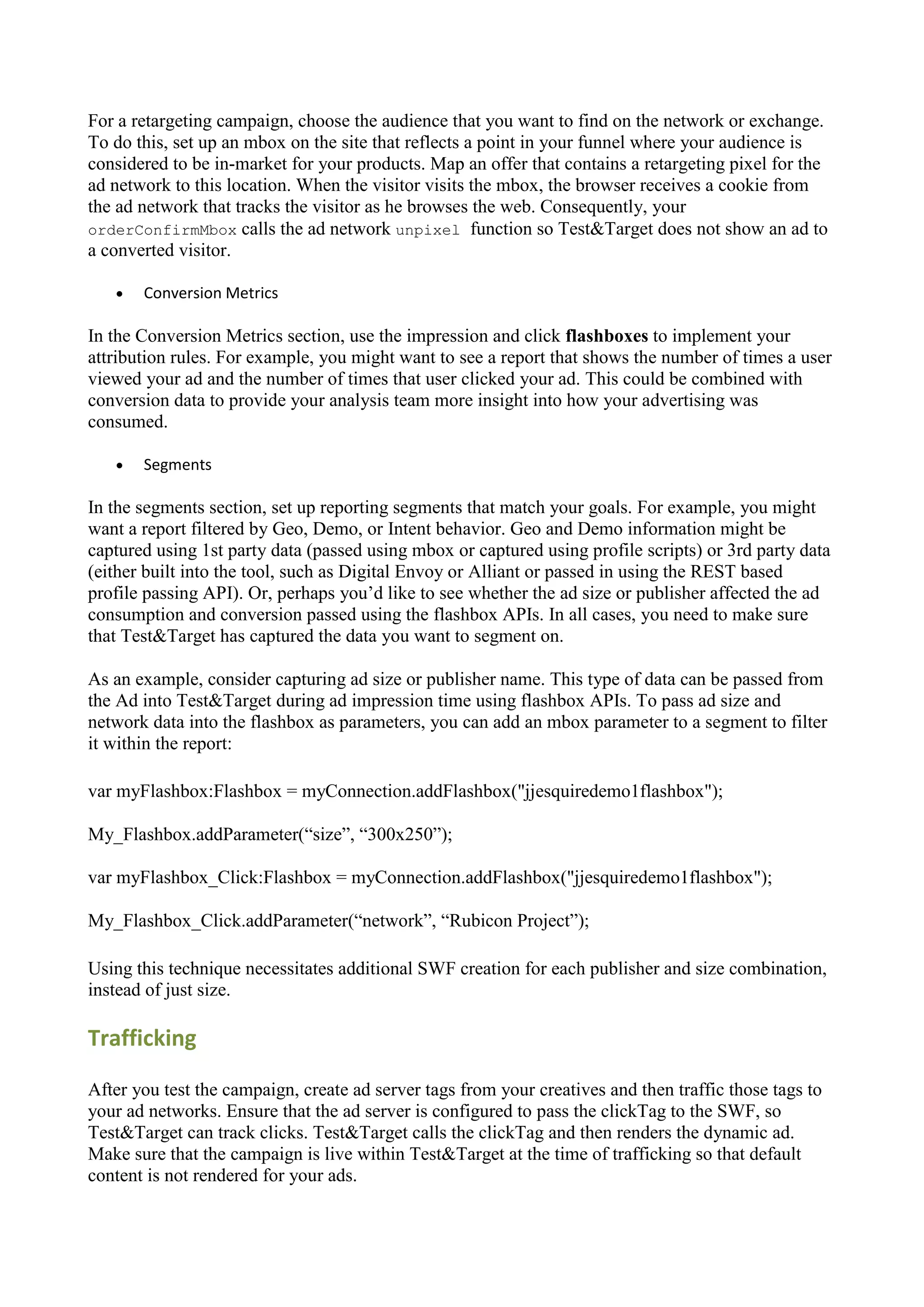 For a retargeting campaign, choose the audience that you want to find on the network or exchange.
To do this, set up an mbox on the site that reflects a point in your funnel where your audience is
considered to be in-market for your products. Map an offer that contains a retargeting pixel for the
ad network to this location. When the visitor visits the mbox, the browser receives a cookie from
the ad network that tracks the visitor as he browses the web. Consequently, your
orderConfirmMbox calls the ad network unpixel function so Test&Target does not show an ad to
a converted visitor.

      Conversion Metrics

In the Conversion Metrics section, use the impression and click flashboxes to implement your
attribution rules. For example, you might want to see a report that shows the number of times a user
viewed your ad and the number of times that user clicked your ad. This could be combined with
conversion data to provide your analysis team more insight into how your advertising was
consumed.

      Segments

In the segments section, set up reporting segments that match your goals. For example, you might
want a report filtered by Geo, Demo, or Intent behavior. Geo and Demo information might be
captured using 1st party data (passed using mbox or captured using profile scripts) or 3rd party data
(either built into the tool, such as Digital Envoy or Alliant or passed in using the REST based
profile passing API). Or, perhaps you‟d like to see whether the ad size or publisher affected the ad
consumption and conversion passed using the flashbox APIs. In all cases, you need to make sure
that Test&Target has captured the data you want to segment on.

As an example, consider capturing ad size or publisher name. This type of data can be passed from
the Ad into Test&Target during ad impression time using flashbox APIs. To pass ad size and
network data into the flashbox as parameters, you can add an mbox parameter to a segment to filter
it within the report:

var myFlashbox:Flashbox = myConnection.addFlashbox("jjesquiredemo1flashbox");

My_Flashbox.addParameter(“size”, “300x250”);

var myFlashbox_Click:Flashbox = myConnection.addFlashbox("jjesquiredemo1flashbox");

My_Flashbox_Click.addParameter(“network”, “Rubicon Project”);

Using this technique necessitates additional SWF creation for each publisher and size combination,
instead of just size.

Trafficking

After you test the campaign, create ad server tags from your creatives and then traffic those tags to
your ad networks. Ensure that the ad server is configured to pass the clickTag to the SWF, so
Test&Target can track clicks. Test&Target calls the clickTag and then renders the dynamic ad.
Make sure that the campaign is live within Test&Target at the time of trafficking so that default
content is not rendered for your ads.
 