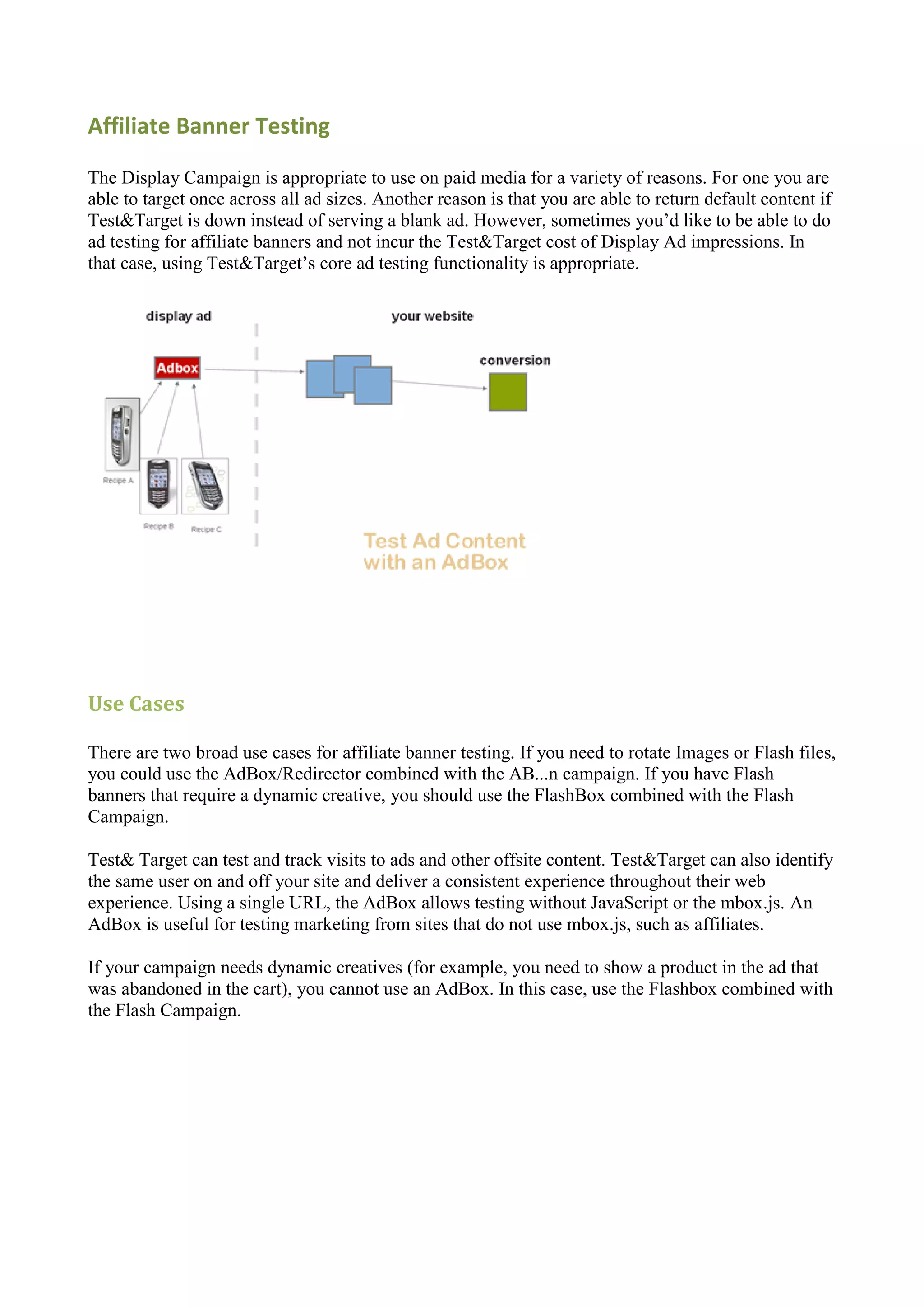 Affiliate Banner Testing

The Display Campaign is appropriate to use on paid media for a variety of reasons. For one you are
able to target once across all ad sizes. Another reason is that you are able to return default content if
Test&Target is down instead of serving a blank ad. However, sometimes you‟d like to be able to do
ad testing for affiliate banners and not incur the Test&Target cost of Display Ad impressions. In
that case, using Test&Target‟s core ad testing functionality is appropriate.




Use Cases

There are two broad use cases for affiliate banner testing. If you need to rotate Images or Flash files,
you could use the AdBox/Redirector combined with the AB...n campaign. If you have Flash
banners that require a dynamic creative, you should use the FlashBox combined with the Flash
Campaign.

Test& Target can test and track visits to ads and other offsite content. Test&Target can also identify
the same user on and off your site and deliver a consistent experience throughout their web
experience. Using a single URL, the AdBox allows testing without JavaScript or the mbox.js. An
AdBox is useful for testing marketing from sites that do not use mbox.js, such as affiliates.

If your campaign needs dynamic creatives (for example, you need to show a product in the ad that
was abandoned in the cart), you cannot use an AdBox. In this case, use the Flashbox combined with
the Flash Campaign.
 