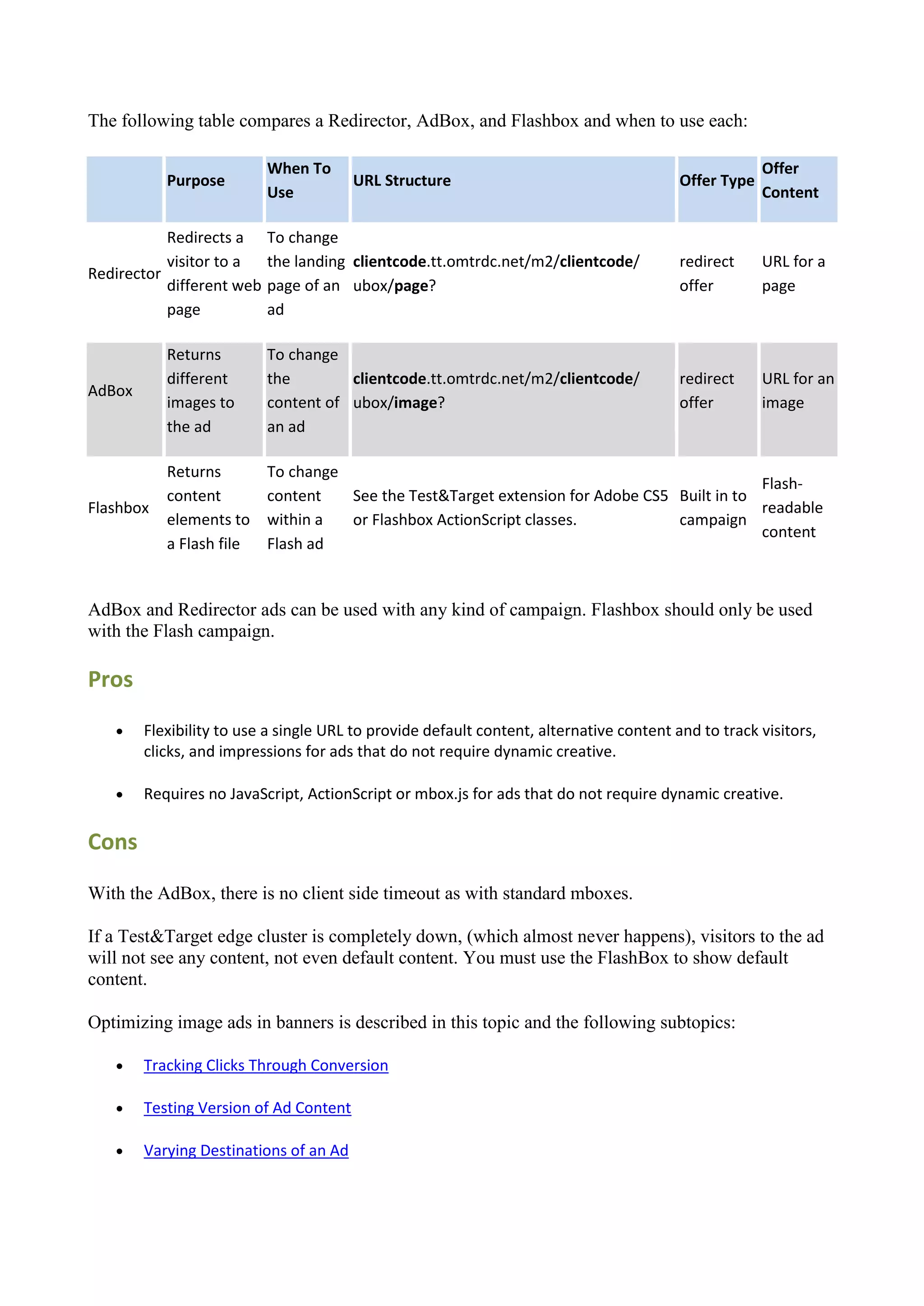 The following table compares a Redirector, AdBox, and Flashbox and when to use each:

                           When To                                                                    Offer
           Purpose                      URL Structure                                    Offer Type
                           Use                                                                        Content

           Redirects a     To change
           visitor to a    the landing clientcode.tt.omtrdc.net/m2/clientcode/           redirect     URL for a
Redirector
           different web   page of an ubox/page?                                         offer        page
           page            ad

           Returns         To change
           different       the        clientcode.tt.omtrdc.net/m2/clientcode/            redirect     URL for an
AdBox
           images to       content of ubox/image?                                        offer        image
           the ad          an ad

           Returns         To change
                                                                                             Flash-
           content         content   See the Test&Target extension for Adobe CS5 Built in to
Flashbox                                                                                     readable
           elements to     within a  or Flashbox ActionScript classes.           campaign
                                                                                             content
           a Flash file    Flash ad


AdBox and Redirector ads can be used with any kind of campaign. Flashbox should only be used
with the Flash campaign.

Pros
       Flexibility to use a single URL to provide default content, alternative content and to track visitors,
        clicks, and impressions for ads that do not require dynamic creative.

       Requires no JavaScript, ActionScript or mbox.js for ads that do not require dynamic creative.

Cons

With the AdBox, there is no client side timeout as with standard mboxes.

If a Test&Target edge cluster is completely down, (which almost never happens), visitors to the ad
will not see any content, not even default content. You must use the FlashBox to show default
content.

Optimizing image ads in banners is described in this topic and the following subtopics:

       Tracking Clicks Through Conversion

       Testing Version of Ad Content

       Varying Destinations of an Ad
 