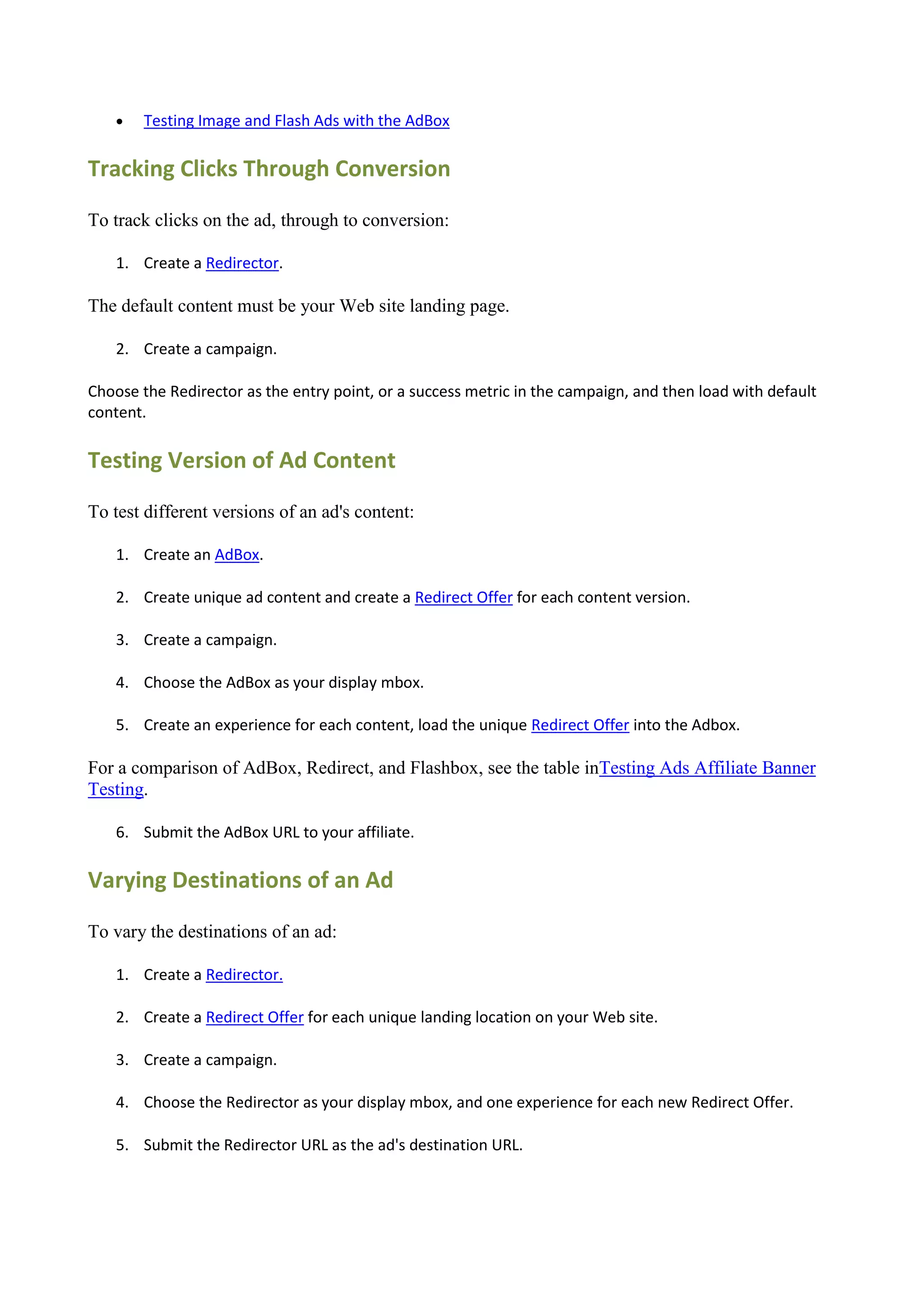   Testing Image and Flash Ads with the AdBox

Tracking Clicks Through Conversion

To track clicks on the ad, through to conversion:

    1. Create a Redirector.

The default content must be your Web site landing page.

    2. Create a campaign.

Choose the Redirector as the entry point, or a success metric in the campaign, and then load with default
content.

Testing Version of Ad Content

To test different versions of an ad's content:

    1. Create an AdBox.

    2. Create unique ad content and create a Redirect Offer for each content version.

    3. Create a campaign.

    4. Choose the AdBox as your display mbox.

    5. Create an experience for each content, load the unique Redirect Offer into the Adbox.

For a comparison of AdBox, Redirect, and Flashbox, see the table inTesting Ads Affiliate Banner
Testing.

    6. Submit the AdBox URL to your affiliate.

Varying Destinations of an Ad

To vary the destinations of an ad:

    1. Create a Redirector.

    2. Create a Redirect Offer for each unique landing location on your Web site.

    3. Create a campaign.

    4. Choose the Redirector as your display mbox, and one experience for each new Redirect Offer.

    5. Submit the Redirector URL as the ad's destination URL.
 